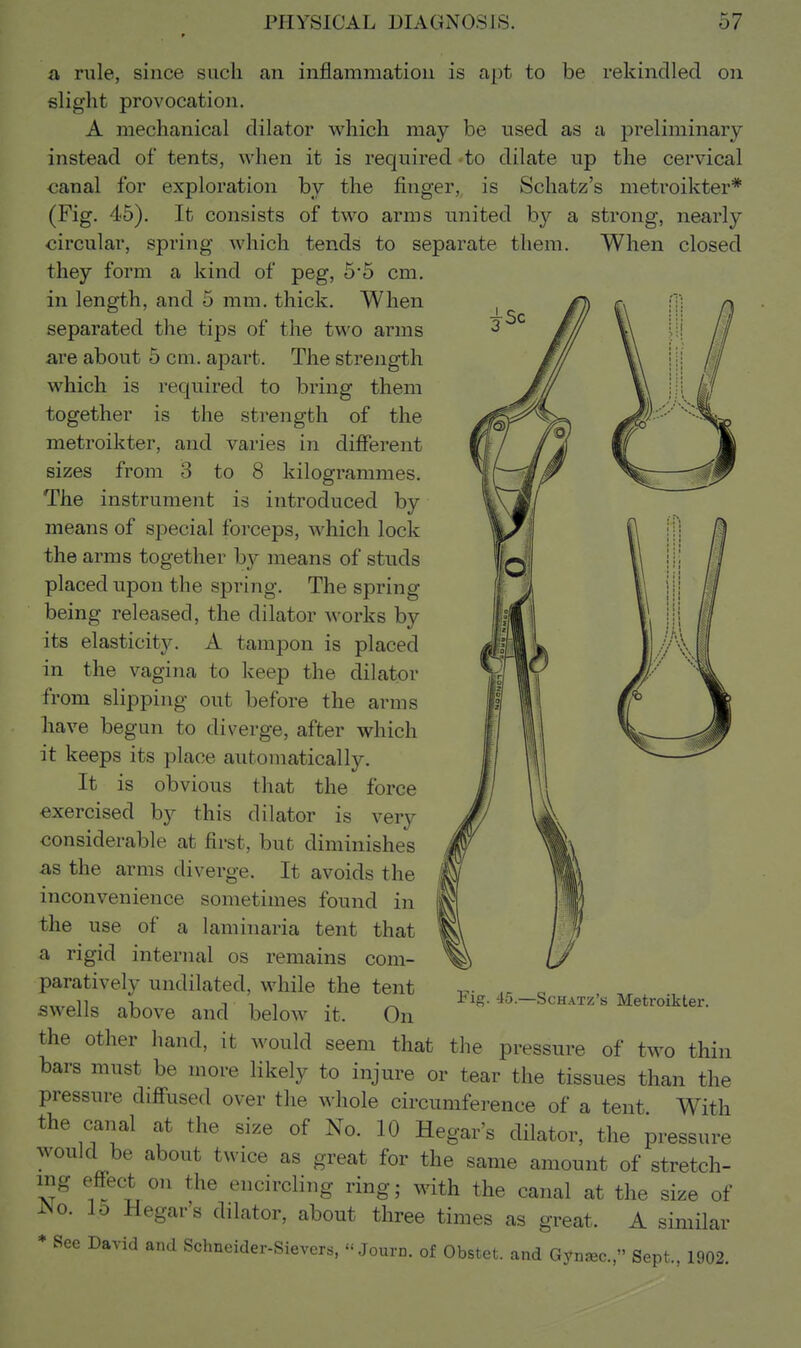a rule, since such an inflammation is apt to be rekindled on slight provocation. A mechanical dilator which may be used as a preliminary instead of tents, when it is required to dilate up the cervical canal for exploration by the finger, is Schatz's metroikter* (Fig. 45). It consists of two arras united by a strong, nearly circular, spring which tends to separate them. When closed they form a kind of peg, 5*5 cm. in length, and 5 mm. thick. When separated the tips of the two arms are about 5 cm. apart. The strength which is required to bring them together is the strength of the metroikter, and varies in different sizes from 3 to 8 kilogrammes. The instrument is introduced by means of special forceps, which lock the arms together by means of studs placed upon the spring. The spring being released, the dilator works by its elasticity. A tampon is placed in the vagina to keep the dilator from slipping out before the arms have begun to diverge, after which it keeps its place automatically. It is obvious that the force exercised by this dilator is very considerable at first, but diminishes as the arms diverge. It avoids the inconvenience sometimes found in the use of a laminaria tent that a rigid internal os remains com- paratively undilated, while the tent swells above and below it. On the other hand, it would seem that the pressure of two thin bars must be more likely to injure or tear the tissues than the pressure difi^used over the whole circumference of a tent With the canal at the size of No. 10 Hegar's dilator, the pressure would be about twice as great for the same amount of stretch- ing efibct on the encircling ring; with the canal at the size of iNo. lo Hegar's dilator, about three times as great. A similar * See David and Schneider-Sievers,  Journ. of Obstet. and Gyn^c, Sept., 1902. Fig. 45.—Schatz's Metroikter.
