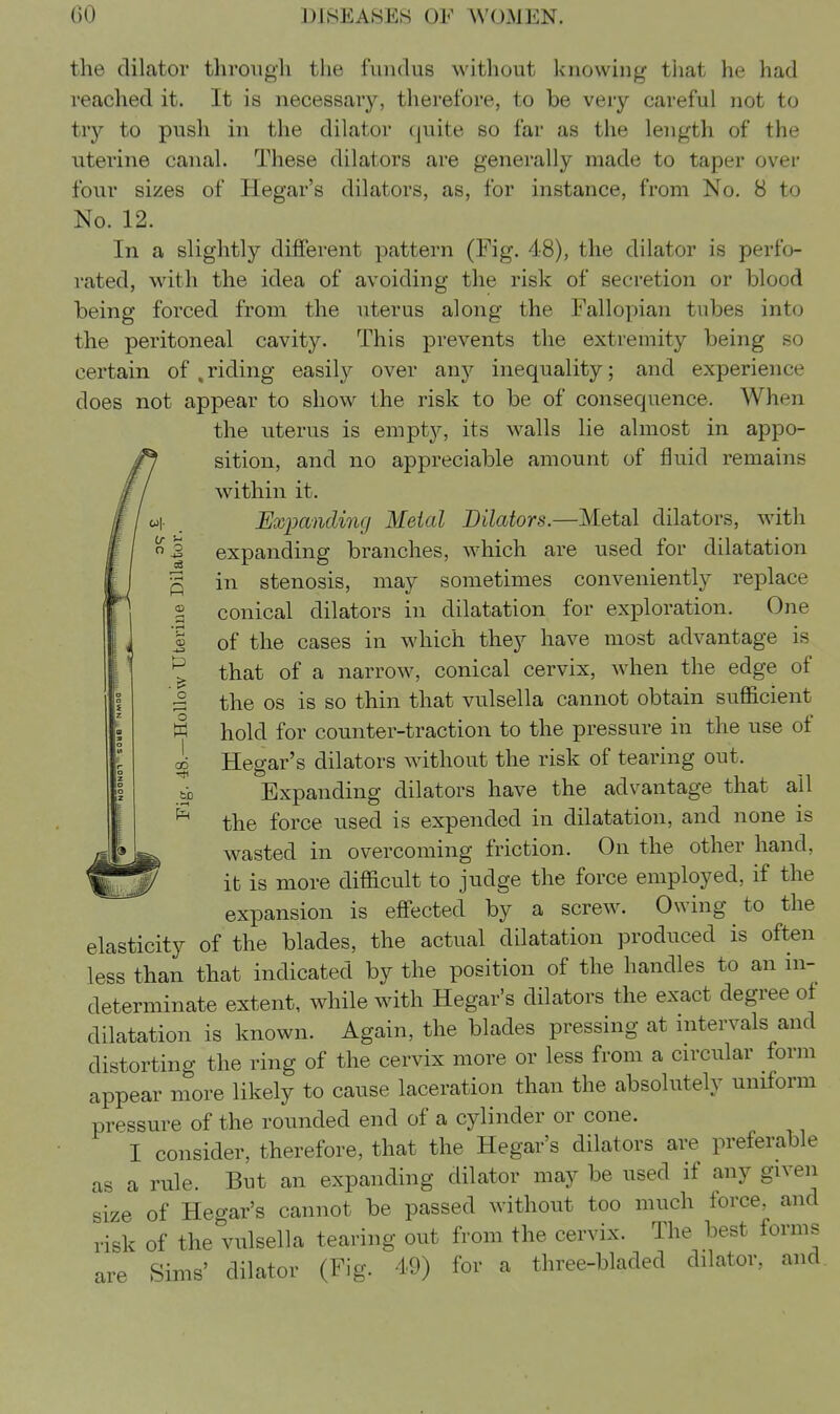 the dilator throiigli the fundus without knowing tiiat he had reached it. It is necessary, therefore, to be very careful not to tr}'' to push in the dilator (juite so far as the length of the uterine canal. These dilators are generally made to taper over four sizes of Hegar's dilators, as, for instance, from No. 8 to No. 12. In a slightly different pattern (Fig. 48), the dilator is perfo- rated, with the idea of avoiding the risk of secretion or blood being forced from the uterus along the Fallopian tubes into the peritoneal cavity. This prevents the extremity being so certain of , riding easily over any inequality; and experience does not appear to show the risk to be of consequence. When the uterus is empt}^, its walls lie almost in appo- sition, and no appreciable amount of fluid remains within it. Eximnding Metal Dilators.—Metal dilators, with \ expanding branches, which are used for dilatation ^ in stenosis, may sometimes conveniently replace S conical dilators in dilatation for exploration. One i of the cases in which they have most advantage is ^ that of a narrow, conical cervix, when the edge of i the OS is so thin that vulsella cannot obtain sufficient ^ hold for counter-traction to the pressure in the use of i Hegar's dilators without the risk of tearing out. bb Expanding dilators have the advantage that all the force used is expended in dilatation, and none is wasted in overcoming friction. On the other hand, it is more difficult to judge the force employed, if the expansion is effected by a screw. Owing to the elasticity of the blades, the actual dilatation produced is often less than that indicated by the position of the handles to an in- determinate extent, while with Hegar's dilators the exact degree ol dilatation is known. Again, the blades pressing at intervals and distorting the ring of the cervix more or less from a circular form appear more likely to cause laceration than the absolutely uniform pressure of the rounded end of a cylinder or cone. I consider, therefore, that the Hegar's dilators are preferable as a rule. But an expanding dilator may be used if any given size of Heo-ar's cannot be passed without too much force, and risk of the vulsella tearing out from the cervix. The best forms are