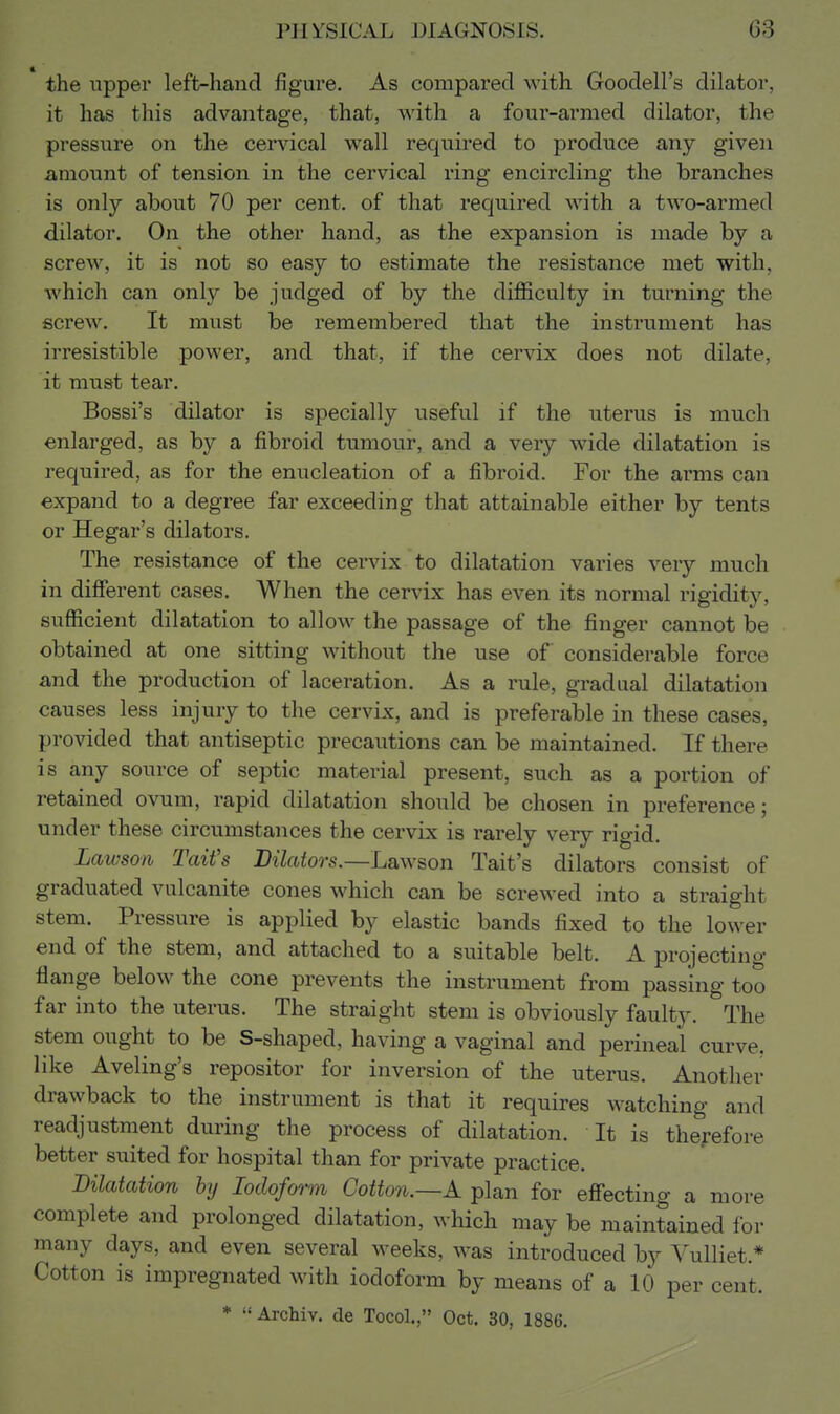 the upper left-hand figure. As compared with Goodell's dilator, it has this advantage, that, with a four-armed dilator, the pressure on the cervical wall required to produce any given amount of tension in the cervical ring encircling the branches is only about 70 per cent, of that required with a two-armed dilator. On the other hand, as the expansion is made by a screw, it is not so easy to estimate the resistance met with, which can only be judged of by the difficulty in turning the screw. It must be remembered that the instrument has irresistible power, and that, if the cervix does not dilate, it must tear. Bossi's dilator is specially useful if the uterus is much enlarged, as by a fibroid tumour, and a very wide dilatation is required, as for the enucleation of a fibroid. For the arms can expand to a degree far exceeding that attainable either by tents or Hegar's dilators. The resistance of the cervix to dilatation varies very much in different cases. When the cervix has even its normal rigidity, sufficient dilatation to allow the passage of the finger cannot be obtained at one sitting without the use of considerable force and the production of laceration. As a rule, gradual dilatation causes less injury to the cervix, and is preferable in these cases, provided that antiseptic precautions can be maintained. If there is any source of septic material present, such as a portion of retained ovum, rapid dilatation should be chosen in preference; under these circumstances the cervix is rarely very rigid, Lawson Tail's Dilators.—Lawson Tait's dilators consist of graduated vulcanite cones which can be screwed into a straight stem. Pressure is applied by elastic bands fixed to the lower end of the stem, and attached to a suitable belt. A projecting flange below the cone prevents the instrument from passing too far into the uterus. The straight stem is obviously faulty. The stem ought to be S-shaped, having a vaginal and perineal curve, like Aveling's repositor for inversion of the uterus. Another drawback to the instrument is that it requires w^atching and readjustment during the process of dilatation. It is therefore better suited for hospital than for private practice. Dilatation hj Iodoform Cotton.—A plan for effecting a more complete and prolonged dilatation, which may be maintained for many days, and even several weeks, w^as introduced by Vulliet,* Cotton is impregnated with iodoform by means of a 10 per cent. * Archiv. de Tocol., Oct. 30, 1886.