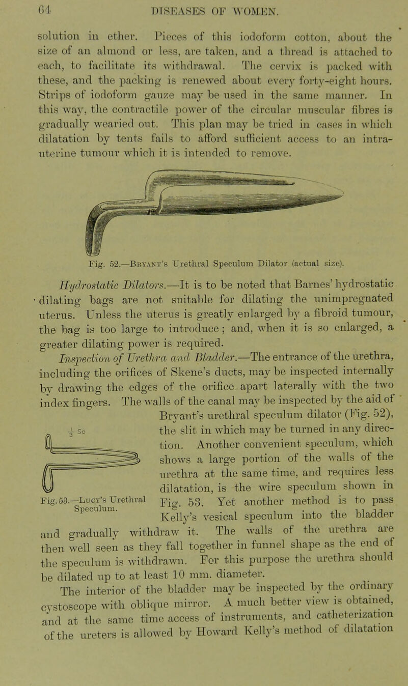 * solution in ether. Pieces of this iodoform cotton, about the size of an almond or less, are taken, and a thread is attached to each, to facilitate its withdrawal. The cervix is packed with these, and the packing is renewed about everj^ foi'ty-eight hours. Strips of iodoform gauze may be used in the same manner. In this way, the contractile power of the circular muscular fibres is gradually wearied out. This plan may be tried in cases in which dilatation by tents fails to afford sufficient access to an intra- uterine tumour which it is intended to remove. Fig. 52.—Bkyant's Urethral Speculum Dilator (actual size). Hydrostatic Dilators.—It is to be noted that Barnes' hydrostatic dilating bags are not suitable for dilating the unimpregnated uterus. Unless the uterus is greatly enlarged by a fibroid tumour, the bag is too large to introduce; and, when it is so enlarged, a greater dilating power is required. Inspection of Urethra and Bladder.—The entrance of the urethra, including the orifices of Skene's ducts, may be inspected internally bv drawing the edges of the orifice apart laterally with the two index fingers. The walls of the canal may be inspected by the aid of Bryant's urethral speculum dilator (Fig. 52), the slit in which may be turned in any direc- tion. Another convenient speculum, which shows a large portion of the walls of the urethra at the same time, and requires less dilatation, is the wire speculum sho^vn in Fig.63.—Lucy's Uretin-al -p-^, 53^ Yet another method is to pass Speculum. Kelly's vesical speculum into the bladder and gradually withdraw it. The walls of the urethra are then well seen as they fall together in funnel shape as the end of the speculum is withdrawn. For this purpose the urethra should be dilated up to at least 10 mm. diameter. The interior of the bladder may be inspected by the ordinary cystoscope with oblique mirror. A much better view is obtained, and at the same time access of instruments, and catheterization of the ureters is allowed by Howard Kelly's method of dilatation