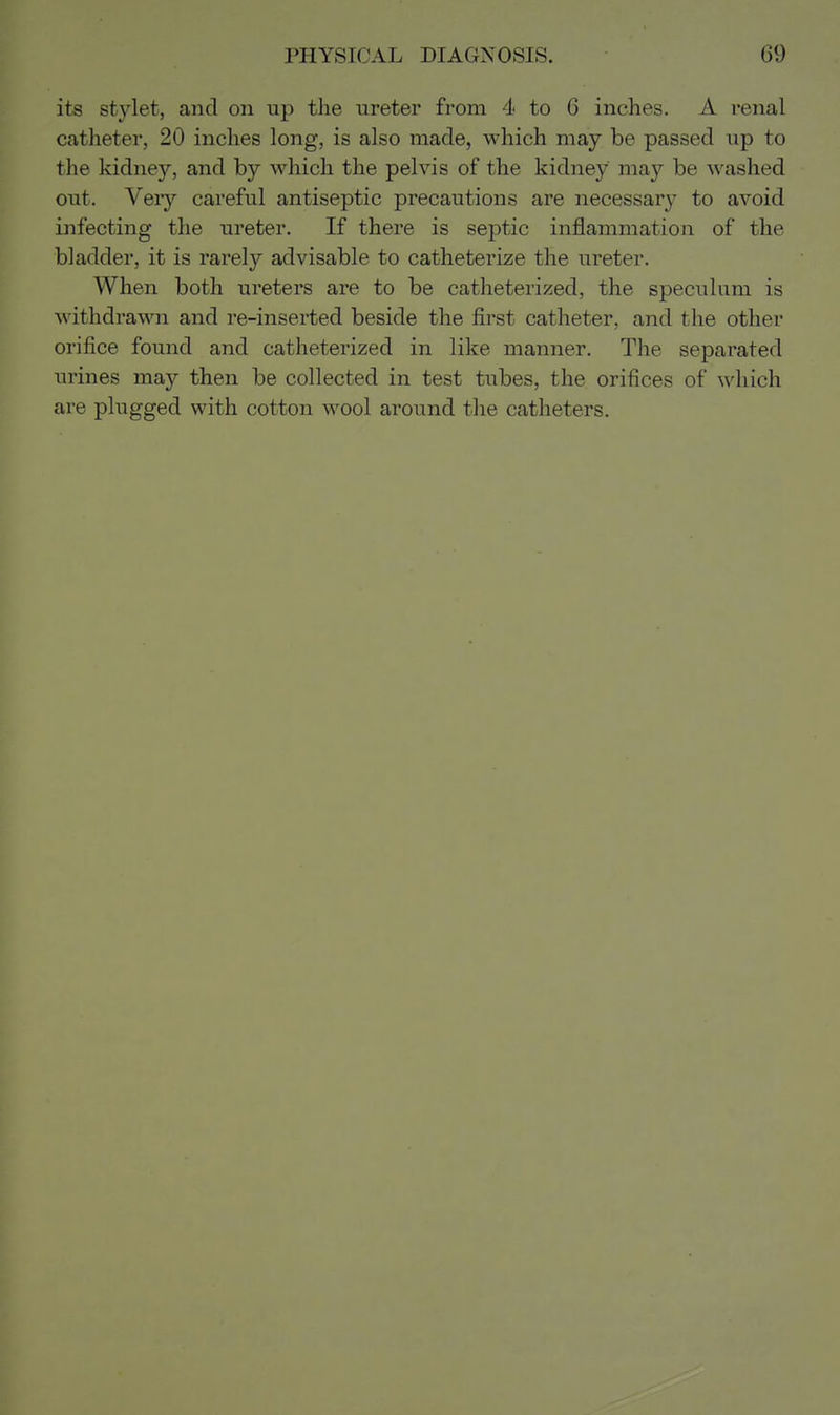its stylet, and on up the ureter from 4 to 6 inches. A renal catheter, 20 inches long, is also made, which may be passed up to the kidney, and by which the pelvis of the kidney may be Avashed out. Very careful antiseptic precautions are necessary to avoid infecting the ureter. If there is septic inflammation of the bladder, it is rarely advisable to catheterize the ureter. When both ureters are to be catheterized, the speculum is withdrawn and re-inserted beside the first catheter, and the other orifice found and catheterized in like manner. The separated urines may then be collected in test tubes, the orifices of which are plugged with cotton wool around the catheters.
