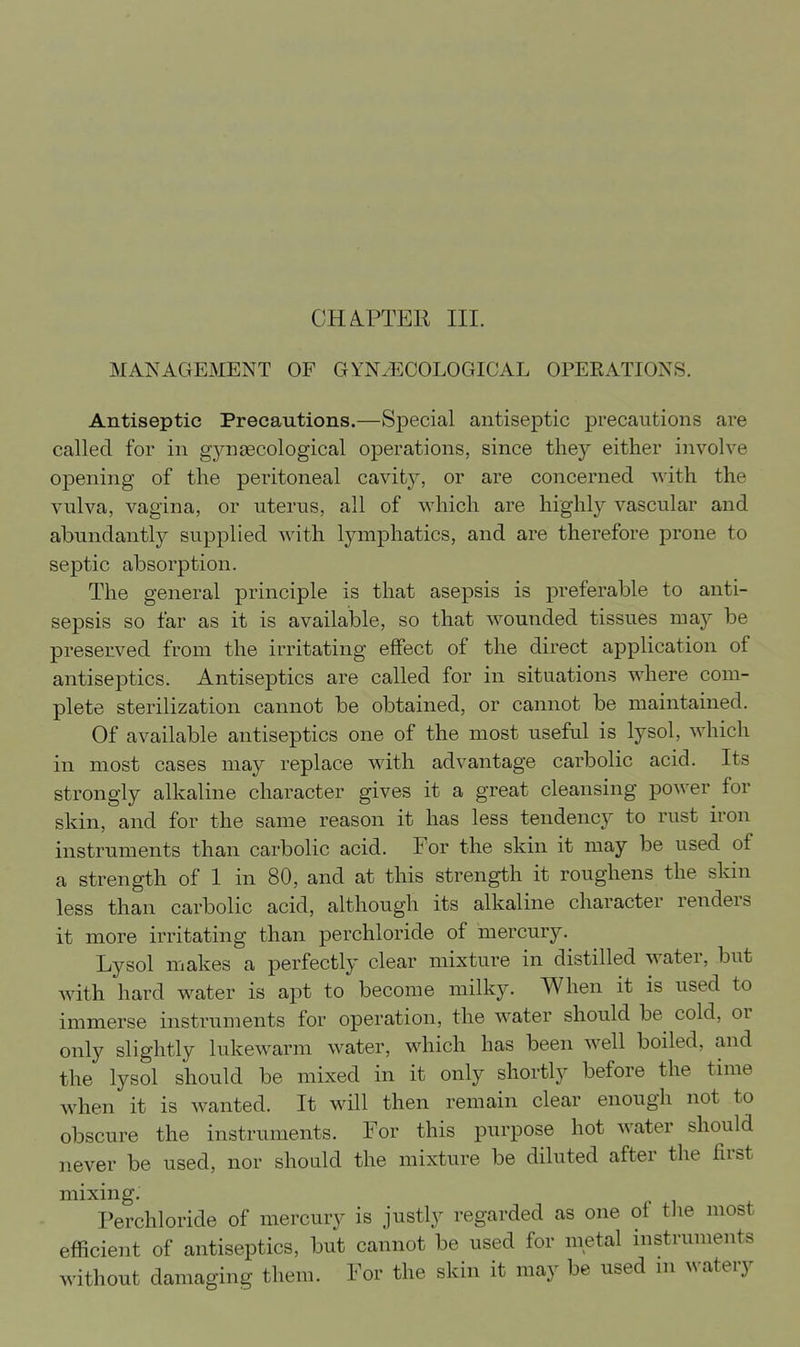 CHA.PTER III. MANAGEMENT OF GYNAECOLOGICAL OPERATIONS. Antiseptic Precautions.—Special antiseptic j)recautions are called for in gynsecological operations, since they either involve opening of the peritoneal cavit}^ or are concerned with the vulva, vagina, or uterus, all of which are highly vascular and abundantly supplied Avith lymphatics, and are therefore prone to septic absorption. The general principle is that asepsis is preferable to anti- sepsis so far as it is available, so that wounded tissues may be preserved from the irritating effect of the direct application of antiseptics. Antiseptics are called for in situations where com- plete sterilization cannot be obtained, or cannot be maintained. Of available antiseptics one of the most useful is lysol, which in most cases may replace with advantage carbolic acid. Its strongly alkaline character gives it a great cleansing power for skin, and for the same reason it has less tendency to rust iron instruments than carbolic acid. For the skin it may be used of a strength of 1 in 80, and at this strength it roughens the skin less than carbolic acid, although its alkaline character renders it more irritating than perchloride of mercury. Lysol makes a perfectly clear mixture in distilled water, but with hard water is apt to become milky. When it is used to immerse instruments for operation, the water should be cold, or only slightly lukewarm water, which has been well boiled, and the lysol should be mixed in it only shortly before the time when it is wanted. It will then remain clear enough not to obscure the instruments. For this purpose hot water should never be used, nor should the mixture be diluted after the first mixing. Perchloride of mercury is justly regarded as one of tJie most efficient of antiseptics, but cannot be used for metal instruments without damaging them. For the skin it may be used m AN atery