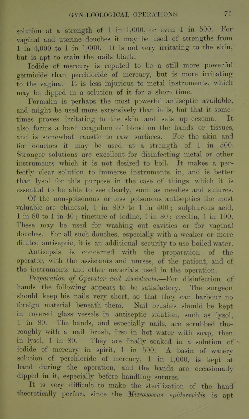 solution at a strength of 1 in 1,000, or even 1 in 500. For vaginal and uterine douches it may be used of strengths from 1 in 4,000 to 1 in 1,000. It is not very irritating to the skin, but is apt to stain the nails black. Iodide of mercury is reputed to be a still more powerful germicide than perchloride of mercury, but is more irritating to the vagina. It is less injurious to metal instruments, which may be dipped in a solution of it for a short time. Formalin is perhaps the most powerful antiseptic available, and might be used more extensively than it is, but that it some- times proves irritating to the skin and sets up eczema. It also forms a hard coagulum of blood on the hands or tissues, and is somewhat caustic to raw surfaces. For the skin and for douches it may be used at a strength of 1 in 500. Stronger solutions are excellent for disinfecting metal or other instruments which it is not desired to boil. It makes a per- fectly clear solution to immerse instruments in, and is better than lysol for this purpose in the case of things which it is essential to be able to see clearly, such as needles and sutures. Of the non-poisonous or less poisonous antiseptics the most valuable are chinosol, 1 in 800 to 1 in 400; sulphurous acid, 1 in 80 to 1 in 40 ; tincture of iodine, 1 in 80; creolin, 1 in 100. These may be used for washing out cavities or for vaginal douches. For all such douches, especially with a weaker or more diluted antiseptic, it is an additional security to use boiled water. Antisepsis is concerned with the preparation of the operator, with the assistants and nurses, of the patient, and of the instruments and other materials used in the operation. Preparation of Operator and Assistants.—For disinfection of hands the following appears to be satisfactory. The surgeon should keep his nails very short, so that they can harbour no foreign material beneath them. Nail brushes should be kept in covered glass vessels in antiseptic solution, such as lysol, 1 in 80. The hands, and especially nails, are scrubbed tho- roughly with a nail brush, first in hot water with soap, then in Ij^sol, 1 in 80. They are finally soaked in a solution of ^ iodide of mercury in spirit, 1 in 500. A basin of watery solution of perchloride of mercury, 1 in 1,000, is kept at hand during the operation, and the hands are occasionally dipped in it, especially before handling sutures. It is very difficult to make the sterilization of the hand theoretically perfect, since the Micrococcus epidermidis is apt