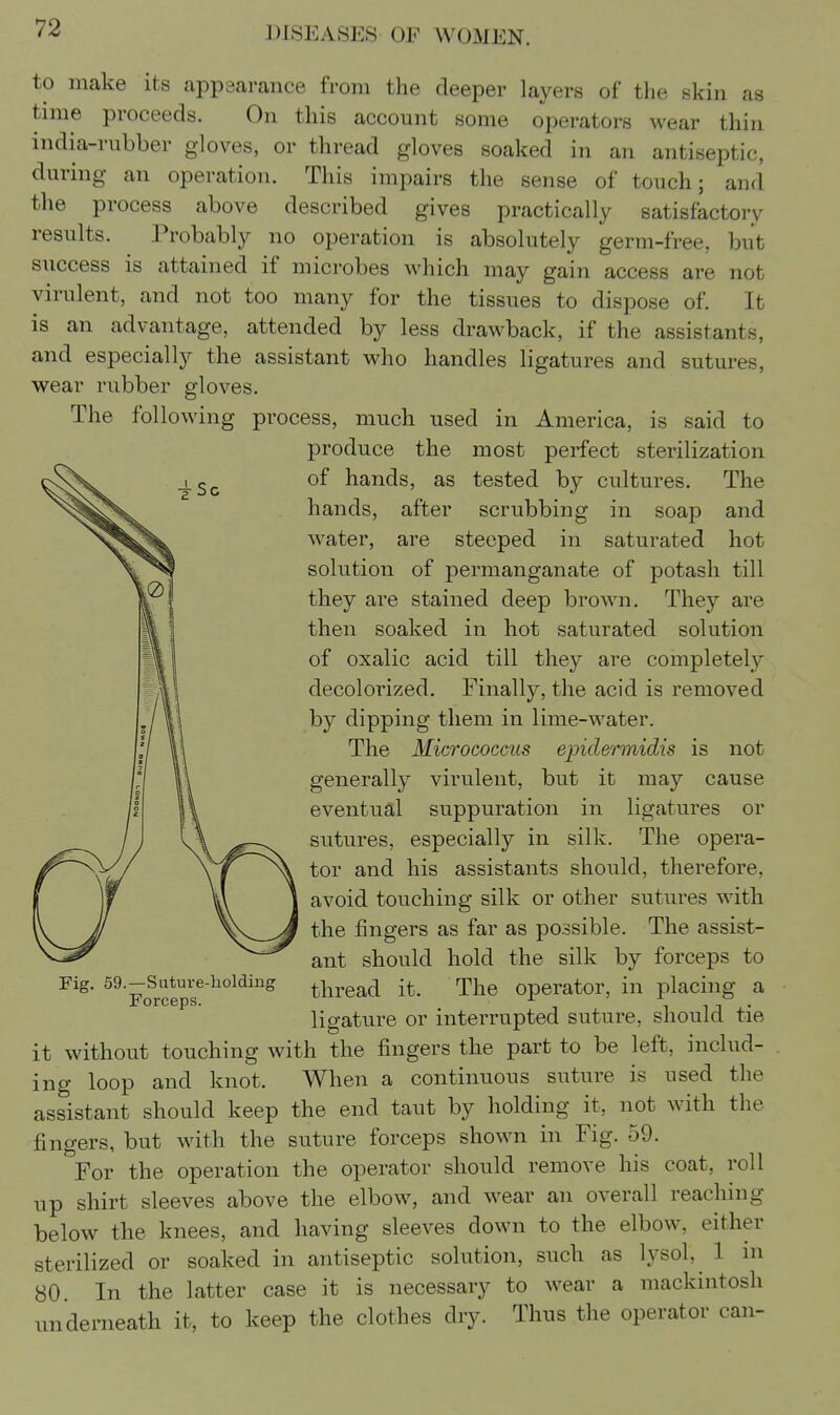 nil as to make its appsarance from the deeper layers of the skii time proceeds. On this account some operators wear thin india-rubber gloves, or thread gloves soaked in an antiseptic, during an operation. This impairs the sense of touch; and the process above described gives practically satisfactory results. Probably no operation is absolutely germ-free, but success is attained if microbes which may gain access are not virulent, and not too many for the tissues to dispose of. It is an advantage, attended by less drawback, if the assistants, and especially the assistant who handles ligatures and sutures, wear rubber gloves. The following process, much used in America, is said to produce the most perfect sterilization of hands, as tested by cultures. The hands, after scrubbing in soap and water, are steeped in saturated hot solution of permanganate of potash till they are stained deep brown. They are then soaked in hot saturated solution of oxalic acid till they are completely decolorized. Finally, the acid is removed by dipping them in lime-water. The Micrococcus epidermidis is not generally virulent, but it may cause eventual suppuration in ligatures or sutures, especially in silk. The opera- tor and his assistants should, therefore, avoid touching silk or other sutures with the fingers as far as possible. The assist- ant should hold the silk by forceps to thread it. The operator, in placing a ligature or interrupted suture, should tie it without touching with the fingers the part to be left, includ- ing loop and knot. When a continuous suture is used the assistant should keep the end taut by holding it, not with the fingers, but with the suture forceps shown in Fig. 59. For the operation the operator should remove his coat, roll up shirt sleeves above the elbow, and wear an overall reaching below the knees, and having sleeves down to the elbow, either sterilized or soaked in antiseptic solution, such as lysol, 1 in 80. In the latter case it is necessary to wear a mackintosh denieath it, to keep the clothes dry. Thus the operator can- Fig. 59.—Suture-holding Forceps. un