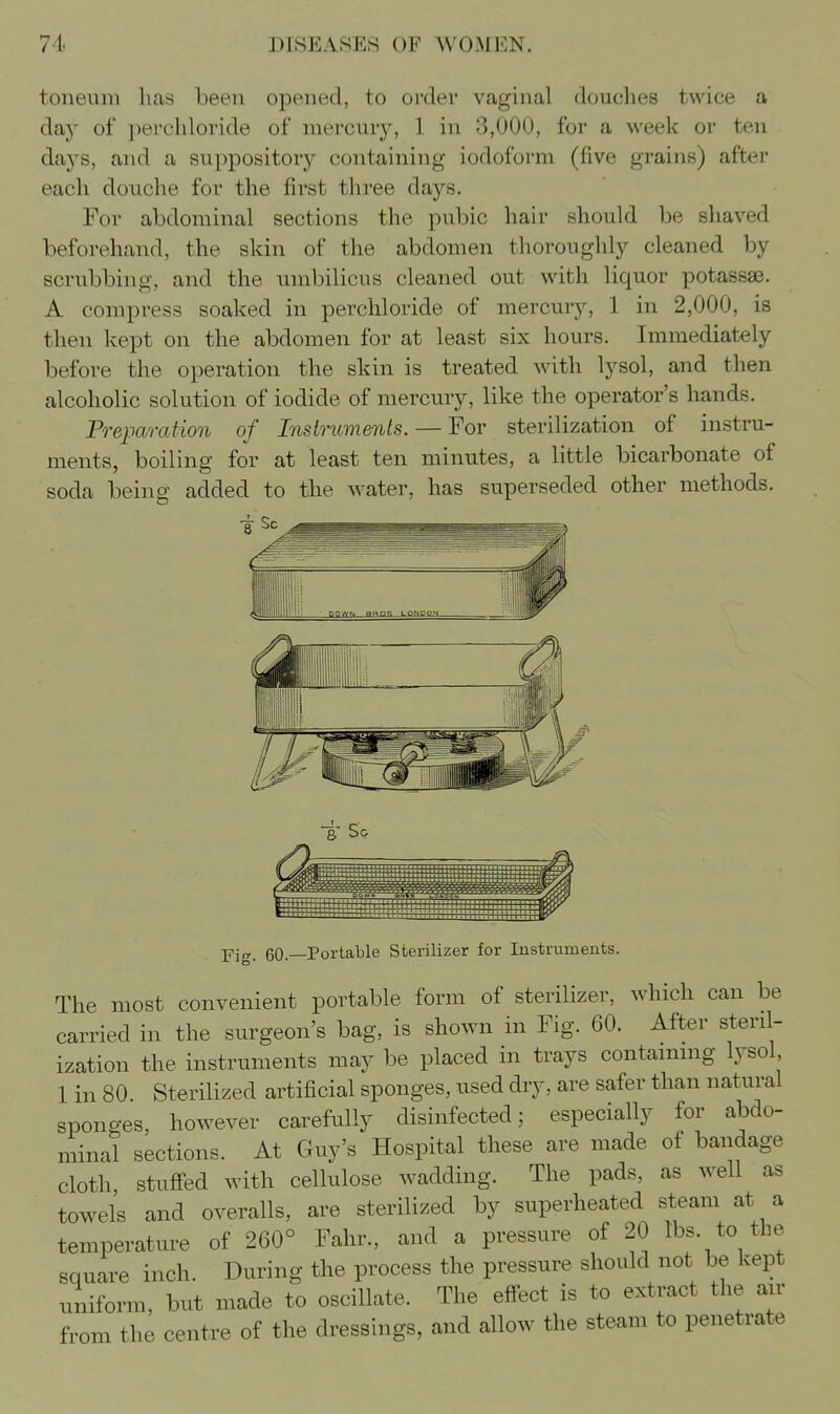 toneum has been opened, to order vaginal douclies twice a day of perchloride of mercur}', 1 in 3,000, for a week or ten d?kjs, and a suppository containing iodoform (five grains) after eacli douche for the first three days. For abdominal sections the pubic hair should be shaved beforehand, the skin of the abdomen thoroughly cleaned by scrubbing, and the umbilicus cleaned out with liquor potassae. A compress soaked in perchloride of mercury, 1 in 2,000, is then kept on the abdomen for at least six hours. Immediately before the operation the skin is treated with lysol, and then alcoholic solution of iodide of mercury, like the operator's hands. Preparation of Instruments. — For sterilization of instru- ments, boiling for at least ten minutes, a little bicarbonate of soda being added to the water, has superseded other methods. t So -pig. 60.—Portable Sterilizer for Instruments. The most convenient portable form of sterilizer, which can be carried in the surgeon's bag, is shown in Fig. 60. After steril- ization the instruments may be placed in trays containing lysol 1 in 80 Sterilized artificial sponges, used dry, are safer than natural sponges, however carefully disinfected; especially for abdo- minal sections. At Guy's Hospital these are made of bandage cloth stuffed with cellulose wadding. The pads, as well as towels and overalls, are sterilized by superheated steam at a temperature of 260° Fahr., and a pressure of 20 lbs. to the square inch. During the process the pressure should not be kept uniform, but made to oscillate. The effect is to extract the air from the centre of the dressings, and allow the steam to penetrate