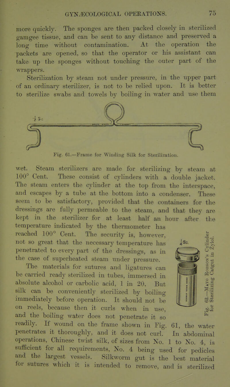 more quickly. The sponges are then packed closely in sterilized gam gee tissue, and can be sent to any distance and preserved a long time without contamination. At the operation the packets are opened, so that the operator or his assistant can take up the sponges without touching the outer part of the wrappers. Sterilization by steam not under pressure, in the upper part of an ordinary sterilizer, is not to be relied upon. It is better to sterilize swabs and towels by boiling in water and use them i Fig. 61.—Frame for Winding Silk for Sterilization. wet. Steam sterilizers are made for sterilizing by steam at 100° Cent. These consist of cylinders with a double jacket. The steam enters the cylinder at the top from the interspace, and escapes by a tube at the bottom into a condenser. These seem to be satisfactory, provided that the containers for the dressings are fully permeable to the steam, and that they are kept in the sterilizer for at least half an hour after the temperature indicated by the thermometer has reached 100° Cent. The security is, however, not so great that the necessary temperature has penetrated to every part of the dressings, as in the case of superheated steam under pressure. The materials for sutures and ligatures can be carried ready sterilized in tubes, immersed in absolute alcohol or carbolic acid, 1 in 20 But silk can be conveniently sterilized by boiling immediately before operation. It should not be on reels, because then it curls when in use, and the boiling water does not penetrate it so readily. If wound on the frame shown in Fig. 61, the water penetrates it thoroughly, and it does not curl. In abdominal operations, Chinese twist silk, of sizes from No. 1 to No. 4, is sufficient for all requirements. No. 4 being used for pedicles and the largest vessels. Silkworm gut is the best material for sutures which it is intended to remove, and is sterilized