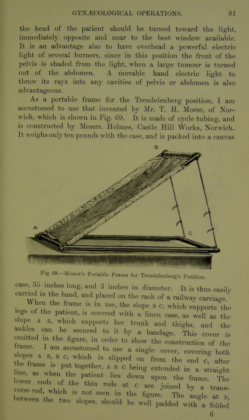the head of the patient should be turned toward the light, immediately opposite and near to the best window available. It is an advantage also to have overhead a powerful electric light of- several burners, since in this position the front of the pelvis is shaded from the light, when a large tumour is turned out of the abdomen. A movable hand electric light to throw its rays into any cavities of pelvis or abdomen is also advantageous. As a portable frame for the Trendelenberg position, I am accustomed to use that invented by Mr. T. H. Morse, of Nor- wich, which is shown in Fig. 69. It is made of cycle tubing, and is constructed by Messrs. Holmes, Castle Hill Works, Norwich. It weighs only ten pounds with the case, and is packed into a canvas B IIIH |i T1|,\;,!,: III!, ii'i'i'ii'liiiT!r'ifli!|i|il|]!ll|'ijif|l'1il Fig. 69.-MoRSE's Portable Frame for Trendelenberg's Position, case, 35 inches long, and 3 inches in diameter. It is thus easilv carried m the hand, and placed on the rack of a railway carriage  When the frame is in use, the slope b c, which supports the legs of the patient, is covered with a linen case, as well as the slope A B, ^yhlch supports her trunk and thighs, and the omUted TtH . ''^ ' ™s cover is omitted in the figure, m order to show the construction of the trame. I am accustomed to use a single cover, covering both s opes A B B c, which is slipped on from the end c after he frame is put together, a b c being extended in a s raigh ^r enl of ''T''' ^ '^'^ ^^^^^^ ^^^^ ^he erse rod thi h ' ^^^^^ ^ bet veef f T angle at b, bet^^een the two slopes, should be M-ell padded with a folded 6