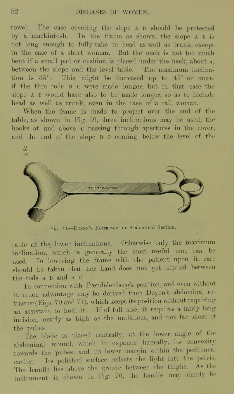 towel. The case covering the slope a h should be protected by a mackintosh. In the frame as shown, the slope a n is not long enough to fully take in head as well as trunk, except in the case of a short woman. But the neck is not too much bent if a small pad or cushion is placed under the neck, about a, between the slope and the level table. The maximum inclina- tion is 35°. This might be increased up to 4<rf or more, if the thin rods B c were made longer, but in that case the slope A B would have also to be made longer, so as to include head as well as trunk, even in the case of a tall woman. When the frame is made to project over the end of the table, as shown in Fig. 69, three inclinations may be used, the hooks at and above c passing through apertures in the cover, and the end of the slope B c coming below the level of the o DQ^m BROS. LQMDON Fig. 70.—Doyen's Retractor for Abdominal Section. table at th§, lower inclinations. Otherwise only the maximum inclination, which is generally the most useful one, can be used. In lowering the frame with the patient upon it, care should be taken that her hand does not get nipped between the rods a b and A c. In connection with Trendelenberg's position, and even without it, much advantage may be derived from Doyen's abdominal re- tractor (Figs. 70 and 71), which keeps its position without requiring an assistant to hold it. If of full size, it requires a fairly long- incision, nearly as high as the umbilicus, and not far short ot the pubes. The blade is placed centrally, at the lower angle of the abdominal wound, which it expands laterally, its convexity towards the pubes, and its lower margin within the peritoneal cavity. Its polished surface reflects the light into the pelvis. The handle lies above the groove between the thighs. As the instrument is shown in Fig. 70, the handle may simply be