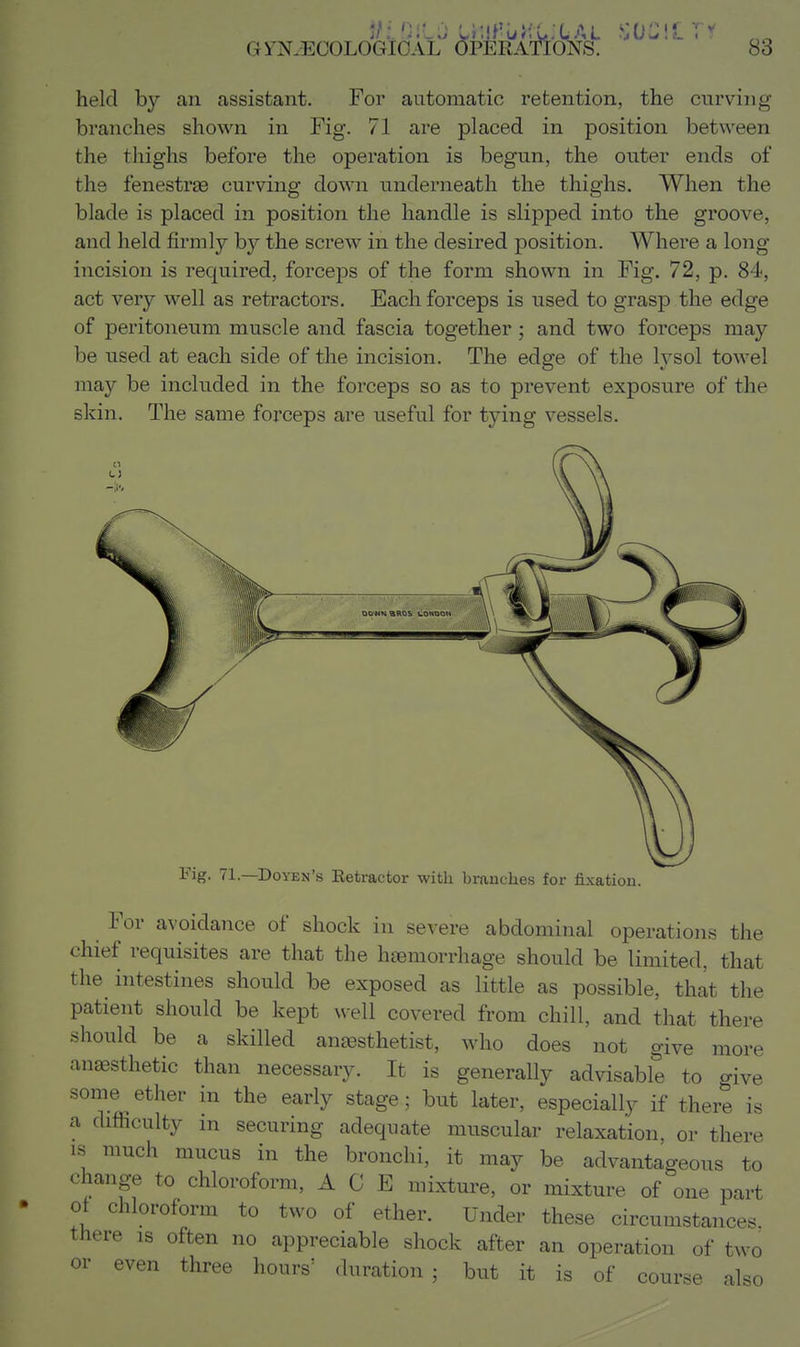 held by an assistant. For automatic retention, the curving branches shown in Fig. 71 are placed in position between the thighs before the operation is begun, the outer ends of the fenestras curving down underneath the thighs. When the blade is placed in position the handle is slipped into the groove, and held firmly by the screw in the desired position. Where a long incision is required, forceps of the form shown in Fig. 72, p. 84, act very well as retractors. Each forceps is used to grasp the edge of peritoneum muscle and fascia together and two forceps may be used at each side of the incision. The edge of the lysol towel may be included in the forceps so as to prevent exposure of the skin. The same forceps are useful for tying vessels. o Fig. 71.—Doyen's Eetractor with branches for fixation. For avoidance of shock in severe abdominal operations the chief requisites are that the haemorrhage should be limited, that the intestines should be exposed as little as possible, that the patient should be kept well covered from chill, and that there should be a skilled antesthetist, who does not give more anaesthetic than necessary. It is generally advisable to give some ether in the early stage; but later, especially if there is a difficulty m securing adequate muscular relaxation, or there IS much mucus in the bronchi, it may be advantageous to change to chloroform, ACE mixture, or mixture of one part of chloroform to two of ether. Under these circumstances, there is often no appreciable shock after an operation of two or even three hours' duration; but it is of course also