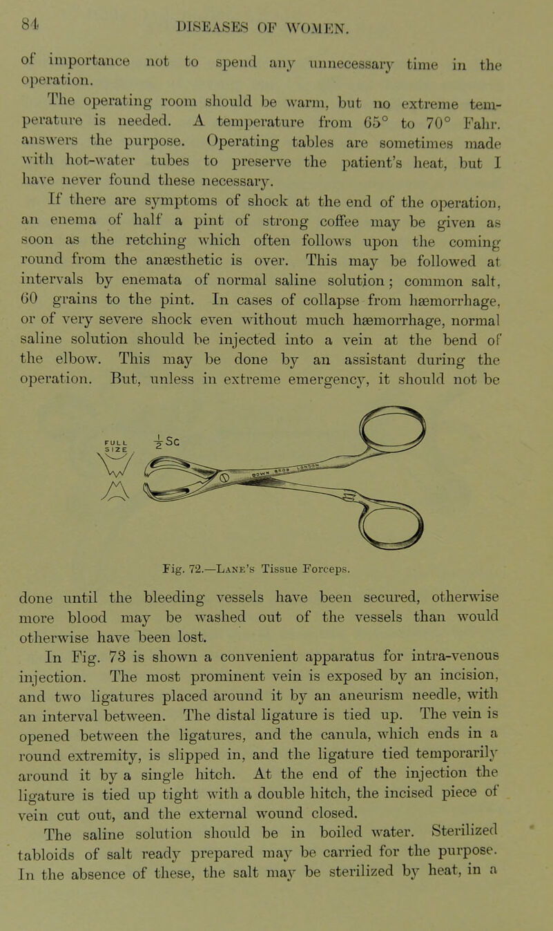 ot importance not to spend an^^ unnecessary time in the operation. The operating room should be ^^'arm, but no extreme tem- perature is needed. A tem])erature from 65° to 70° Fahr. answers the purpose. Operating tables are sometimes made with hot-water tubes to preserve the patient's heat, but I have never found these necessar3^ If there are sjmiptoms of shock at the end of the operation, an enema of half a pint of strong coffee may be given as soon as the retching which often follows upon the coming round from the anassthetic is over. This may be followed at intervals by enemata of normal saline solution; common salt, GO grains to the pint. In cases of collapse from haemorrhage, or of very severe shock even without much hasmorrhage, normal saline solution should be injected into a vein at the bend of the elbow. This may be done by an assistant during the operation. But, unless in extreme emergency, it should not be Fig. 72.—Lane's Tissue Forceps. done until the bleeding vessels have been secured, otherwise more blood may be washed out of the vessels than would otherwise have been lost. In Fig. 78 is shown a convenient apparatus for intra-venous injection. The most prominent vein is exposed by an incision, and two ligatures placed around it b}^ an aneurism needle, with an interval between. The distal ligature is tied up. The vein is opened between the ligatures, and the canula, which ends in a round extremity, is slipped in, and the ligature tied temporarily around it by a single hitch. At the end of the injection the ligature is tied up tight with a double hitch, the incised piece of vein cut out, and the external wound closed. The saline solution should be in boiled water. Sterilized tabloids of salt ready prepared may be carried for the purpose. In the absence of these, the salt may be sterilized by heat, in a