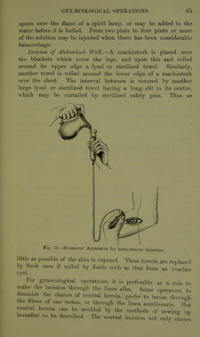 spoon over the llame of a spirit lamp, or may be added to the water before it is boiled. From two pints to four pints or more of the solution may be injected when there has been considerable haemorrhage. Incision of Abdominal Wall.—A mackintosh is placed over the blankets which cover the legs, and upon this and rolled around its upper edge a lysol or sterilized towel. Similarly, another towel is rolled around the lower edge of a mackintosh over the chest. The interval between is covered by another large lysol or sterilized towel having a long slit in its centre, which may be curtailed by sterilized safety pins. Thus as Fig. 73.—HoRBocKs' Apparatus for intra-venous injection. little as possible of the skin is exposed. These towels are replaced by fresh ones if soiled by fluids such as that from an ovarian cyst. For gynaecological operations, it is preferable as a rule to make the incision through the linea alba. Some operators to diminish the chance of ventral hernia, prefer to incise through the fibres of one rectus, or through the linea semilunaris. But ventral hernia can be avoided by the methods of sewing ui) hereafter to be described. The central incision not only causes