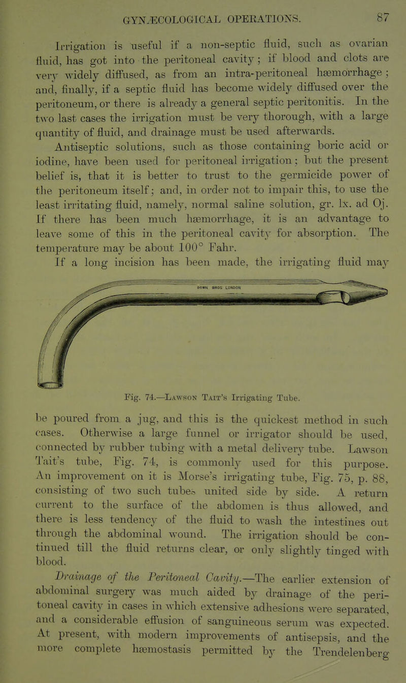 Irrigation is useful if a non-septic fluid, such as ovarian fluid, has got into the peritoneal cavitjr; if blood and clots are very widely diff'used, as from an intra-peritoneal ha3morrhage ; and, finally, if a septic fluid has become widely difi'used over the peritoneum, or there is already a general septic peritonitis. In the two last cases the irrigation must be very thorough, with a large quantity of fluid, and drainage must be used afterwards. Antiseptic solutions, such as those containing boric acid or iodine, have been used for peritoneal irrigation; but the present belief is, that it is better to trust to the germicide power of the peritoneum itself; and, in order not to impair this, to use the least irritating fluid, namely, normal saline solution, gr. Ix. ad Oj. If there has been much haemorrhage, it is an advantage to leave some of this in the peritoneal cavity for absorption. The temperature may be about 100° Fahr. If a long incision has been made, the irrigating fluid may Fig. 74.—Lawson Tait's Irrigating Tube. be poured from a jug, and this is the quickest method in such cases. Otherwise a large funnel or irrigator should be used, connected by rubber tubing with a metal delivery tube. Lawson U'ait's tube. Fig. 74, is commonly used for this purpose. An improvement on it is Morse's irrigating tube. Fig. 75, p. 88, consisting of two such tube^ united side by side. A return current to the surface of the abdomen is thus allowed, and there is less tendency of the fluid to wash the intestines out through the abdominal wound. The irrigation should be con- tinued till the fluid returns clear, or only slightly tinged with blood. Drainage of the Peritoneal Cavity.—The earlier extension of abdominal surgery was much aided by drainage of the peri- toneal cavity in cases in which extensive adhesions were separated, and a considerable effusion of sanguineous serum was expected. At present, with modern improvements of antisepsis, and the more complete hasmostasis permitted by the Trendelenberg