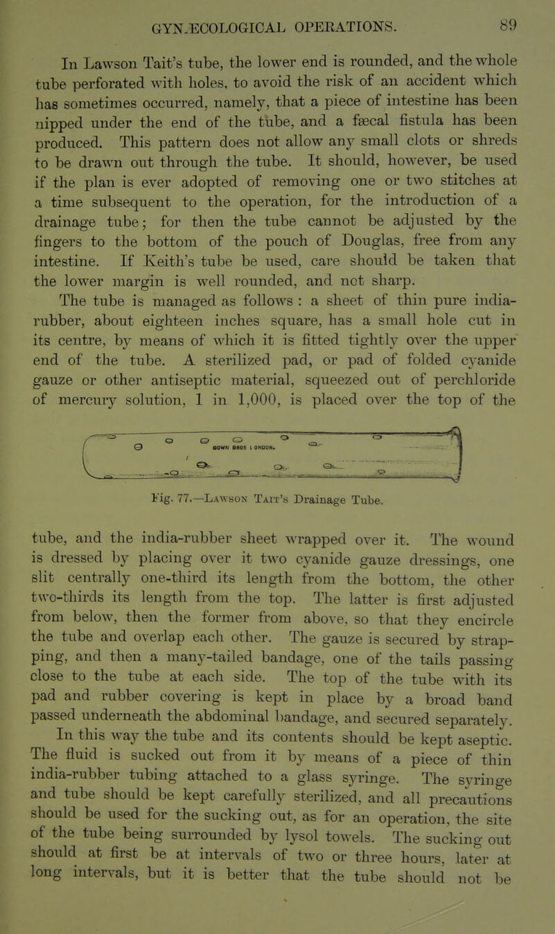 In Lawson Tait's tube, the lower end is rounded, and the whole tube perforated with holes, to avoid the risk of an accident which has sometimes occurred, namely, that a piece of intestine has been nipped under the end of the tube, and a faecal fistula has been produced. This pattern does not allow any small clots or shreds to be drawn out through the tube. It should, however, be used if the plan is ever adopted of removing one or two stitches at a time subsequent to the operation, for the introduction of a drainage tube; for then the tube cannot be adjusted by the fingers to the bottom of the pouch of Douglas, free from any intestine. If Keith's tube be used, care should be taken that the lower margin is well rounded, and not sharp. The tube is managed as follows : a sheet of thin pure india- rubber, about eighteen inches square, has a small hole cut in its centre, by means of which it is fitted tightly over the upper end of the tube. A sterilized pad, or pad of folded cyanide gauze or other antiseptic material, squeezed out of perchloride of mercury solution, 1 in 1,000, is placed over the top of the Fig. 77.—Lawson Tait's Drainage Tube. tube, and the india-rubber sheet wrapped over it. The wound is dressed by placing over it two cyanide gauze dressings, one slit centrally one-third its length from the bottom, the other two-thirds its length from the top. The latter is first adjusted from below, then the former from above, so that they encircle the tube and overlap each other. The gauze is secured by strap- ping, and then a many-tailed bandage, one of the tails passing close to the tube at each side. The top of the tube with its pad and rubber covering is kept in place by a broad band passed underneath the abdominal bandage, and secured separately. In this M^ay the tube and its contents should be kept aseptic. The fluid is sucked out from it by means of a piece of thin india-rubber tubing attached to a glass syringe. The syringe and tube should be kept carefully sterilized, and all precautions should be used for the sucking out, as for an operation, the site of the tube being surrounded by lysol towels. The sucking out should at first be at intervals of two or three hours, later at long intervals, but it is better that the tube should not be