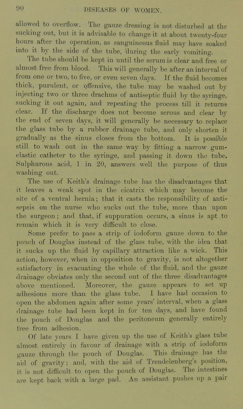 allowed to overflow. The gauze dressing is not disturbed at the sucking out, but it is advisable to change it at about twenty-four hours after the operation, as sanguineous fluid may have soaked into it by the side of the tube, 'during the early vomiting. The tube should be kept in until the serum is clear and free or almost free from blood. This will generally be after an interval of from one or two, to five, or even seven days. If the fluid becomes thick, purulent, or offensive, the tube may be washed out by injecting two or three drachms of antiseptic fluid by the syringe, sucking it out again, and repeating the process till it returns clear. If the discharge does not become serous and clear by the end of seven days, it will generally be necessary to replace the glass tube by a rubber drainage tube, and only shorten it gradually as the sinus closes from the bottom. It is possible still to wash out in the same way b}^ fitting a narrow gum- elastic catheter to the syringe, and passing it down the tube* Sulphurous acid, 1 in 20, answers well the purpose of thus washing out. The use of Keith's drainage tube has the disadvantages that it leaves a weak spot in the cicatrix which may become the site of a ventral hernia; that it casts the responsibility of anti- sepsis on the nurse who sucks out the tube, more than upon the surgeon; and that, if suppuration occurs, a sinus is apt to remain which it is very difiicult to close. Some prefer to pass a strip of iodoform gauze down to the pouch of Douglas instead of the glass tube, with the idea that it sucks up the fluid by capillary attraction like a wick. This action, however, when in opposition to gravity, is not altogether satisfactory^ in evacuating the whole of the fluid, and the gauze drainage obviates only the second out of the three disadvantages above mentioned. Moreover, the gauze appears to set up adhesions more than the glass tube. I have had occasion to open the abdomen again after some years' interval, when a glass drainage tube had been kept in for ten days, and have found the pouch of Douglas and the peritoneum generally entirely free from adhesion. Of late years I have given up the use of Keith's glass tube almost entirely in favour of drainage with a strip of iodoform gauze through the pouch of Douglas. This drainage has the aid of gravity; and, with the aid of Trendelenberg's position, it is not diflScult to open the pouch of Douglas. The intestines are kept back with a large pad. An assistant pushes up a pair