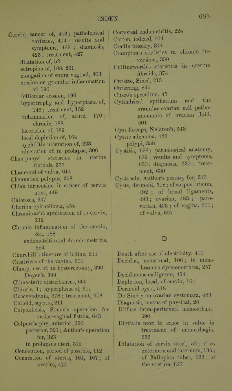 Cervix, cancer of, 413; pathological varieties, 414 ; results and symptoms, 422 ; diagnosis, 423 ; treatment, 427 dilatation of, 52 ectropion of, 188, 201 elongation of supra-vaginal, 303 erosion or granular inflammation of, 190 follicular erosion, 196 hypertrophy and hyperplasia of, 146 ; treatment, 152 inflammation of, acute, 170; chronic, 188 laceration of, 189 local depletion of, 164 sypliilitic ulceration of, 223 ulceration of, in prolapse, 306 Champneys' statistics in uterine fibroids, 377 Chancroid of vulva, 614 Channelled polypus, 358 Chian turpentine in cancer of cervix uteri, 449 Chlorosis, 647 Chorion-epithelioma, 454 Chromic acid, application of to cervix, 212 Chronic inflammation of the cervix, &c., 188 endometritis and chronic metritis, 224 Churchill's tincture of iodine, 211 Cicatrices of the vagina, 601 Clamp, use of, in hysterectomy, 396 Doyen's, 399 ■ Climacteric disturbances, 665 Clitoris, 3 ; hyperplasia of, 611 Coccygodynia, 678 ; treatment, 678 Colloid, styptic, 211 Colpokleisis, Simon's operation for vesico-vaginal fistula, 643 Colporrhaphy, anterior, 320 posterior, 321; Author's operation for, 323 in prolapsus uteri, 319 Conception, period of possible, 112 Congestion of uterus, 161, 167; of ovaries, 472 Corporeal endometritis, 224 Cotton, iodized, 214 Cradle pessary, 314 Crampton's statistics in chronic in- versions, 350 CuUingworth's statistics in uterine fibroids, 374 Curette, Sims', 213 Curetting, 245 Cusco's speculum, 45 Cylindrical epithelium and the granular ovarian cell patho- gnomonic of ovarian fluid, 501 Cyst forceps, Nelaton's, 513 Cystic adenoma, 486 polypi, 358 Cystitis, 628; pathological anatomy, 629 ; results and symptoms, 630; diagnosis, 630 ; treat- ment, 630 Cystocele, Author's pessary for, 315 Cysts, dermoid, 518; of corpus luteum, 492 ; of broad ligaments, 493; ovarian, 483 ; paro- varian, 493 ; of vagina, 601; of vulva, 607 D Death after use of electricity, 410 Decidua, menstrual, 106; in mem- branous dysmenorrhoea, 257 Deciduoma malignum, 454 Depletion, local, of cervix, 164 Dermoid cysts, 518 De Sinety on ovarian cystomata, 483 Diagnosis, means of physical, 28 Difi'use intra-peritoneal hoemorrliagfc 590 j Digitalis next to ergot in value in ' treatment of menorrhagia. 656 Dilatation of cervix uteri, 52; of os externum and internum, 135 ; of Fallopian tubes, 533 ; of the urethra, 627