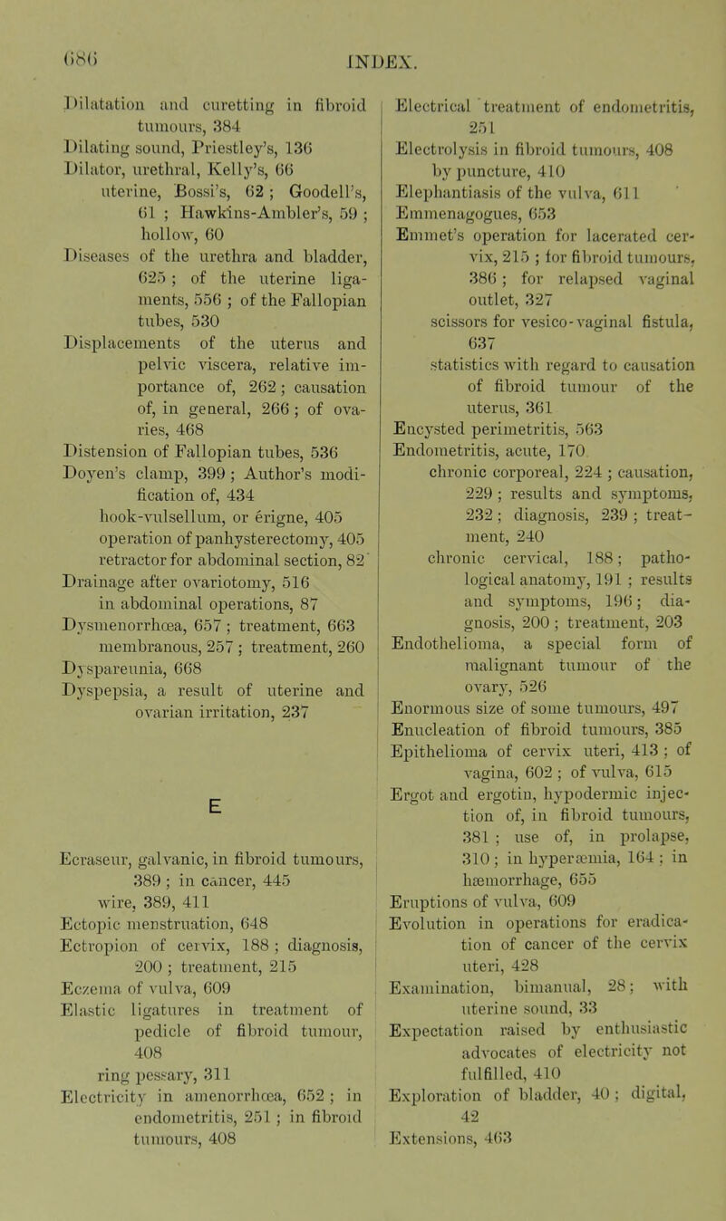 Dilatation and curetting in fibroid tumours, 384 Dilating sound, Priestley's, 136 Dilator, urethral, Kelly's, GO uterine, Bossi's, 62 ; Goodell's, ()1 ; Hawkins-Ambler's, 59 ; hollow, 60 Diseases of the urethra and bladder, 625; of the uterine liga- ments, 556 ; of the Fallopian tubes, 530 Displacements of the uterus and pelvic viscera, relative im- portance of, 262; causation of, in general, 266; of ova- ries, 468 Distension of Fallopian tubes, 536 Doyen's clamp, 399; Author's modi- fication of, 434 hook-vulsellum, or erigne, 405 operation of panhysterectomy, 405 retractor for abdominal section, 82 Drainage after oA^ariotomy, 516 in abdominal operations, 87 Dysmenorrhoea, 657 ; treatment, 663 membranous, 257 ; treatment, 260 Dyspareunia, 668 Dyspepsia, a result of uterine and ovarian irritation, 237 Ecraseur, galvanic, in fibroid tumours, 389 ; in cancer, 445 wire, 389, 411 Ectopic menstruation, 648 Ectropion of cervix, 188 ; diagnosis, 200 ; treatment, 215 Eczema of vulva, 609 Elastic ligatures in treatment of pedicle of fibroid tumour, 408 ring pessary, 311 Electricity in amenorrhcea, 652 ; in endometritis, 251 ; in fibroul tumours, 408 Electrical treatment of endometritis, 251 Electrolysis in fibroid tumours, 408 by puncture, 410 Elephantiasis of the vulva, 611 Emmenagogues, 653 Emmet's operation for lacerated cer- vix, 215 ; for fibroid tumours. 386; for relapsed vaginal outlet, 327 scissors for vesico-vaginal fistula, 637 statistics with regard to causation of fibroid tumour of the uterus, 361 Encysted perimetritis, 563 Endometritis, acute, 170. chronic corporeal, 224 ; causation, 229 ; results and symptoms, 232 ; diagnosis, 239 ; treat- ment, 240 chronic cervical, 188; patho- logical anatomy, 191 ; results and symptoms, 196; dia- gnosis, 200 ; treatment, 203 Endothelioma, a special form of malignant tumour of the ovary, 526 Enormous size of some tumours, 497 Enucleation of fibroid tumours, 385 Epithelioma of cervix uteri, 413 ; of vagina, 602 ; of vulva, 615 Ergot and ergotiu, hypodermic injec- tion of, in fibroid tumours, 381 ; use of, in prolapse, 310 ; in hj'peraiuiia, 164 ; in hemorrhage, 655 Eruptions of vulva, 609 Evolution in operations for eradica- tion of cancer of the cervix uteri, 428 Examination, bimanual, 28; with uterine sound, 33 Expectation raised by enthusiastic advocates of electricity not fulfilled, 410 Exijloration of bladder, 40 ; digital, 42 Extensions, 463