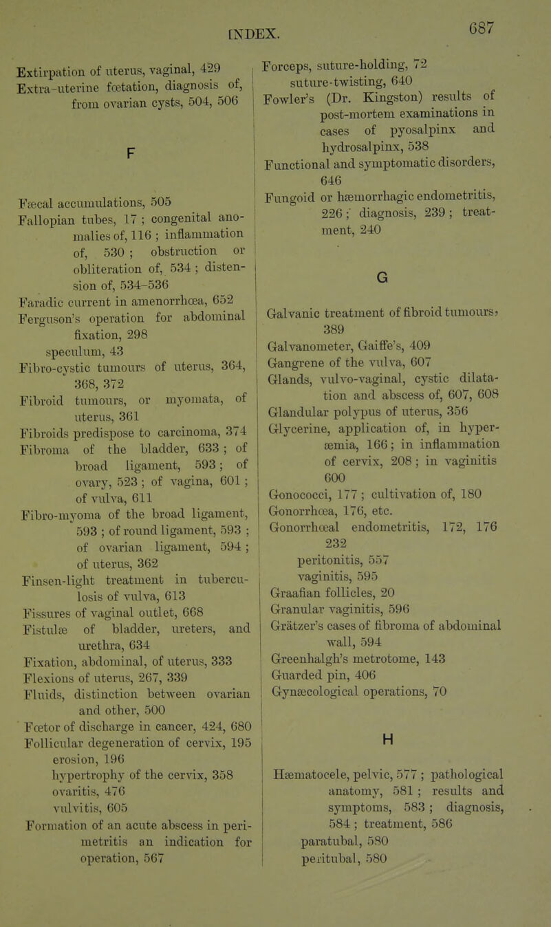 Extivpation of uterus, vaginal, 429 Extra-uterine fwtation, diagnosis of, from ovarian cysts, 504, 506 F Fsecal accumulations, 505 Fallopian tubes, IT ; congenital ano- malies of, 116 ; inflammation of, 530 ; obstruction or obliteration of, 534 ; disten- sion of, 534-536 Faradic current in amenorrhoea, 652 Ferguson's operation for abdominal fixation, 298 speciilum, 43 Fibro-cystic tumours of uterus, 364, 368, 372 Fibroid tumours, or myomata, of uterus, 361 Fibroids predispose to carcinoma, 374 Fibroma of the bladder, 633; of broad ligament, 593; of ovary, 523; of vagina, 601 ; of vulva, 611 Fibro-myoma of the broad ligament, 593 ; of round ligament, 593 ; of ovarian ligament, 594; of uterus, 362 Finsen-liglit treatment in tubercu- losis of vulva, 613 Fissures of vaginal outlet, 668 Fistula; of bladder, ureters, and urethra, 634 Fixation, abdominal, of uterus, 333 Flexions of uterus, 267, 339 Fluids, distinction between ovarian and other, 500 Fcetor of discharge in cancer, 424, 680 ' Follicular degeneration of cervix, 195 erosion, 196 hypertrophy of the cervix, 358 ovaritis, 476 vulvitis, 605 Formation of an acute abscess in peri- metritis an indication for operation, 567 Forceps, suture-holding, 72 suture-twisting, 640 Fowler's (Dr. Kingston) results of post-mortem examinations in cases of pyosalpinx and hydrosalpinx, 538 Functional and symptomatic disorders, 646 Fungoid or hfemorrhagic endometritis, ! 226 ; diagnosis, 239 ; treat- ment, 240 I G Galvanic treatment of fibroid tumours? 389 Galvanometer, Gaiffe's, 409 Gangrene of the vulva, 607 Glands, vulvo-vaginal, cystic dilata- tion and abscess of, 607, 608 Glandular polypus of uterus, 356 Glycerine, application of, in hyper- semia, 166; in inflammation of cervix, 208; in vaginitis 600 Gonococci, 177 ; cultivation of, 180 Gonorrhoea, 176, etc. Gonorrhoea! endometritis, 172, 176 232 peritonitis, 557 vaginitis, 595 Graafian follicles, 20 Granular vaginitis, 596 Gratzer's cases of fibroma of abdominal wall, 594 Greenhalgh's metrotome, 143 Guarded pin, 406 Gynaecological operations, 70 H Hajmatocele, pelvic, 577 ; pathological anatomy, 581 ; results and symptoms, 583; diagnosis, 584 ; treatment, 586 paratubal, 580 peritubal, 580
