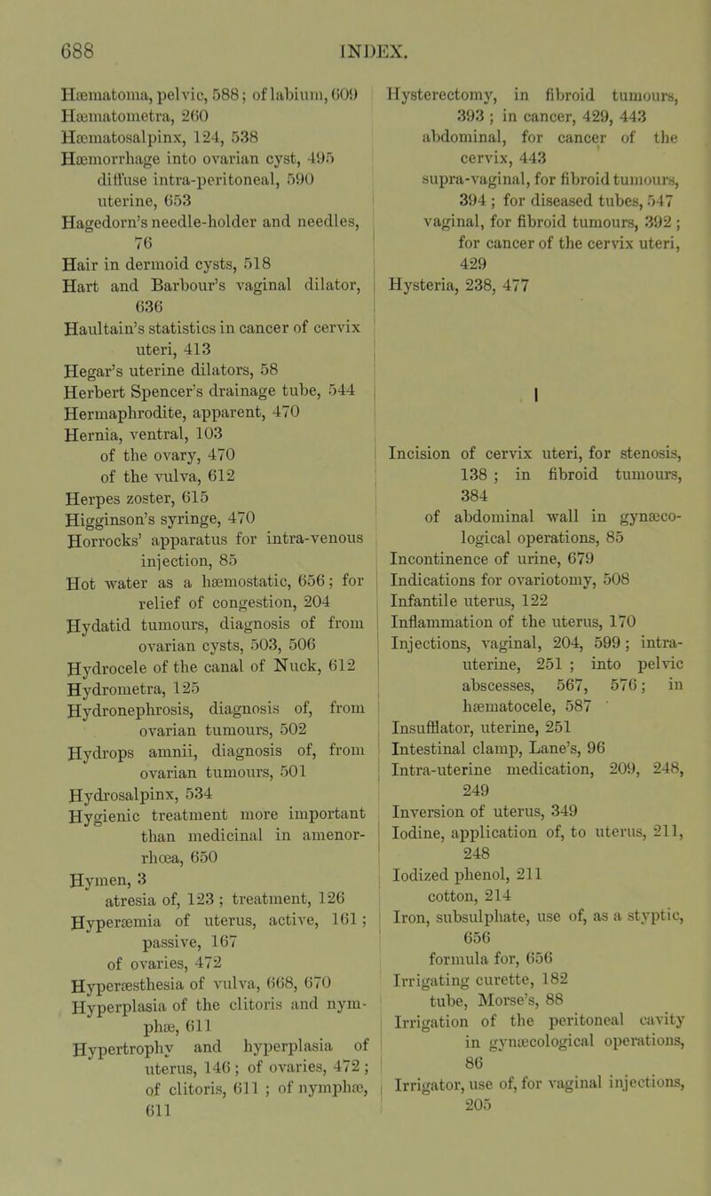 Haematoma, pelvic, 588; of labium, 001) Hsematometra, 2(iO Hsematosalpinx, 124, 538 Haemorrhage into ovarian cyst, 495 diffuse intra-peritoneal, 590 uterine, 653 Hagedorn's needle-holder and needles, 76 Hair in dermoid cysts, 518 Hart and Barbour's vaginal dilator, 636 Haultain's statistics in cancer of cervix uteri, 413 Hegar's uterine dilators, 58 Herbert Spencer's drainage tube, 544 Hermaphrodite, apparent, 470 Hernia, ventral, 103 of the ovary, 470 of the vulva, 612 Herpes zoster, 615 Higginson's syringe, 470 Horrocks' apparatus for intra-venous injection, 85 Hot water as a haemostatic, 656; for relief of congestion, 204 Hydatid tumours, diagnosis of from ovarian cysts, 503, 506 Hydrocele of the canal of Nuck, 612 Hydrometra, 125 Hydronephrosis, diagnosis of, from ovarian tumours, 502 Hydrops amnii, diagnosis of, from ovarian tumours, 501 Hydrosalpinx, 534 Hygienic treatment more important than medicinal in amenor- rhcea, 650 Hymen, 3 atresia of, 123 ; treatment, 126 Hypersemia of uterus, active, 161; passive, 167 of ovaries, 472 Hypertesthesia of vulva, 668, 670 Hyperplasia of the clitoris and nym- phaj, 611 Hypertrophy and hyperplasia of uterus, 146 ; of ovaries, 472 ; of clitoris, 611 ; of nyrnpha^, 611 Hysterectomy, in fibroid tumours, 393 ; in cancer, 429, 443 abdominal, for cancer of the cervix, 443 supra-vaginal, for fibroid tumours, 394 ; for diseased tubes, 547 vaginal, for fibroid tumours, 392 ; for cancer of the cervix uteri, 429 Hysteria, 238, 477 I ! Incision of cervix uteri, for stenosis, ! 138 ; in fibroid tumours, I 384 I of abdominal wall in gyna3C0- logical operations, 85 Incontinence of urine, 679 j Indications for ovariotomy, 508 Infantile uterus, 122 Inflammation of the uterus, 170 Injections, vaginal, 204, 599; intra- uterine, 251 ; into pelvic abscesses, 567, 576; in hsematocele, 587 Insufflator, uterine, 251 Intestinal clamp. Lane's, 96 Intra-uterine medication, 209, 248, 249 Inversion of uterus, 349 Iodine, application of, to uterus, 211, 248 Iodized phenol, 211 I cotton, 214 I Iron, subsulphate, use of, as a styptic, ! 656 formula for, 656 Irrigating curette, 182 tube, Morse's, 88 I Irrigation of the peritoneal cavity I in gyntecological operations, I 86 I Irrigator, use of, for vaginal injections, 205
