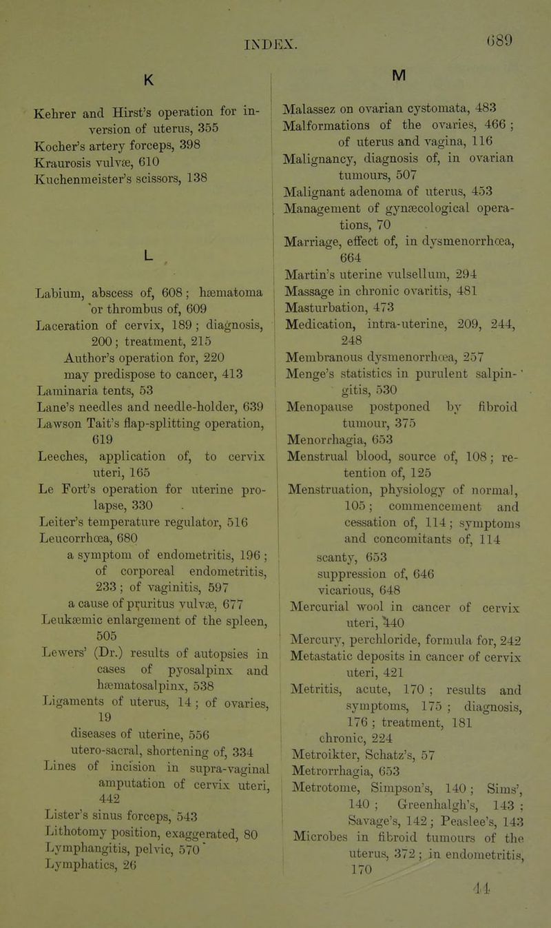 (389 K Kehrer and Hirst's operation for in- version of uterus, 355 Kocher's artery forceps, 398 Kraurosis vulvee, 610 Kuchenmeister's scissors, 138 L Labium, abscess of, 608; hsematoma 'or thrombus of, 609 Laceration of cervix, 189 ; diagnosis, 200; treatment, 215 Author's operation for, 220 may predispose to cancer, 413 Laminaria tents, 53 Lane's needles and needle-holder, 639 Lawson Tait's flap-splitting operation, 619 Leeches, application of, to cervix uteri, 165 Le Fort's operation for uterine pro- lapse, 330 Leiter's temperature regulator, 516 Leucorrhoea, 680 a symptom of endometritis, 196 ; of corporeal endometritis, 233; of vaginitis, 597 a cause of pi;uritus vulvae, 677 Leuksemic enlargement of the spleen, 505 Lewers' (Dr.) results of autopsies in cases of pyosalpinx and hsematosalpinx, 538 Ligaments of uterus, 14; of ovaries, 19 diseases of uterine, 556 utero-sacral, shortening of, 334 Lines of incision in supra-vaginal amputation of cervix uteri, 442 Lister's sinus forceps, 543 Tiithotomy position, exaggerated, 80 Lymphangitis, pelvic, 570' Lymphatics, 2(5 M Malassez on ovarian cystomata, 483 Malformations of the ovaries, 466; of uterus and vagina, 116 Malignancy, diagnosis of, in ovarian tumours, 507 Malignant adenoma of uterus, 453 Management of gynaecological opera- tions, 70 Marriage, effect of, in dysmenorrhoea, 664 Martin's uterine vulsellum, 294 Massage in chronic ovaritis, 481 ! Masturbation, 473 Medication, intra-uterine, 209, 244, 248 Membranous dysmenorrlicea, 257 Menge's statistics in purulent salpin-' gitis, 530 ; Menopause postponed by fibroid tumour, 375 Menori'hagia, 653 Menstrual blood, source of, 108; re- tention of, 125 Menstruation, physiology of normal, 105; commencement and cessation of, 114; symptoms and concomitants of, 114 scanty, 653 suppression of, 646 vicarious, 648 Mercurial wool in cancer of cervix uteri, ^^40 Mercury, perchioride, formula for, 242 Metastatic deposits in cancer of cervix uteri, 421 Metritis, acute, 170 ; results and symptoms, 175 ; diagnosis, 176 ; treatment, 181 chronic, 224 Metroikter, Schatz's, 57 Metrorrhagia, 653 Metrotome, Simpson's, 140; Sims', 140 ; Greenhalgh's, 143 ; Savage's, 142; Peaslee's, 143 Microbes in fibroid tumours of the uterus, 372 ; in endometritis, 170