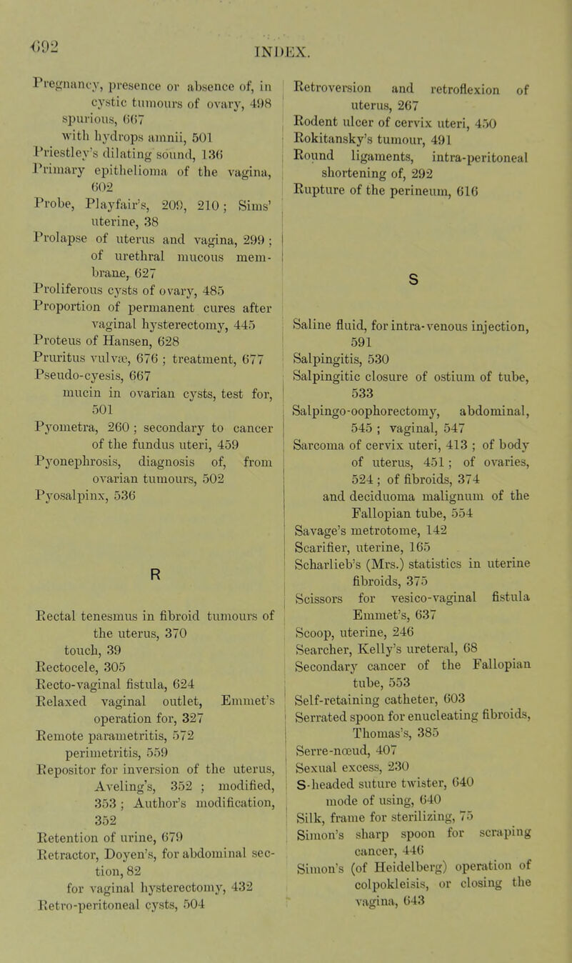 092 INDEX. Prefrnancy, presence or absence of, in cystic tinnours of ovary, 498 spurious, ()(i7 with hydrops auinii, 501 Priestley's dilating sound, 13(5 Primary epithelioma of the vagina, (502 Probe, Playfair's, 209, 210; Sims' uterine, 38 Prolapse of uterus and vagina, 299; of urethral mucous mem- braue, 627 Proliferous cysts of ovary, 485 Proportion of permanent cures after vaginal hysterectomy, 445 Proteus of Hansen, 628 Pruritus vulvae, 676 ; treatment, 677 Pseudo-cyesis, 667 mucin in ovarian cysts, test for, 501 Pyometra, 260 ; secondary to cancer of the fundus uteri, 459 Pyonephrosis, diagnosis of, from ovarian tumours, 502 Pyosalpinx, 536 R Eectal tenesmus in fibroid tuniours of the uterus, 370 touch, 39 Eectocele, 305 Eecto-vaginal fistula, 624 Kelaxed vaginal outlet, Emmet's operation for, 327 Eemote parametritis, 572 perimetritis, 559 Eepositor for inversion of the uterus, Aveling's, 352 ; modified, 353 ; Author's modification, 352 Eetention of urine, 679 Eetractor, Doyen's, for abdominal sec- tion, 82 for A-aginal hysterectomy, 432 Eetro-peritoneal cysts, 504 I Eetroversion and retroflexion of uterus, 267 j Eodent ulcer of cervix uteri, 450 I Eokitansky's tumour, 491 I Eound ligaments, intra-peritoneal shortening of, 292 Eupture of the perineum, 616 s >Saline fluid, for intra-venous injection, 591 ; Salpingitis, 530 , Salpingitic closure of ostium of tube, I 533 Salpingo-oophorectomy, abdominal, 545 ; vaginal, 547 Sarcoma of cervix uteri, 413 ; of body of uterus, 451; of ovaries, 524 ; of fibroids, 374 and deciduoma malignum of the Fallopian tube, 554 Savage's metrotome, 142 Scarifier, uterine, 165 I Scharlieb's (Mrs.) statistics in uterine i fibroids, 375 j Scissors for vesico-vaginal fistula Emmet's, 637 Scoop, uterine, 246 Searcher, Kelly's ureteral, 68 Secondary cancer of the Fallopian tube, 553 Self-retaining catheter, 603 ' Serrated spoon for enucleating fibroids, I Thomas's, 385 j Serre-noeud, 407 Sexual excess, 230 S-headed suture twister, 640 mode of using, 640 ; Silk, frame for sterilizing, 75 Simon's sharp spoon for scraping cancer, 446 Simon's (of Heidelberg) operation of colpokleisis, or closing the vagina, 643