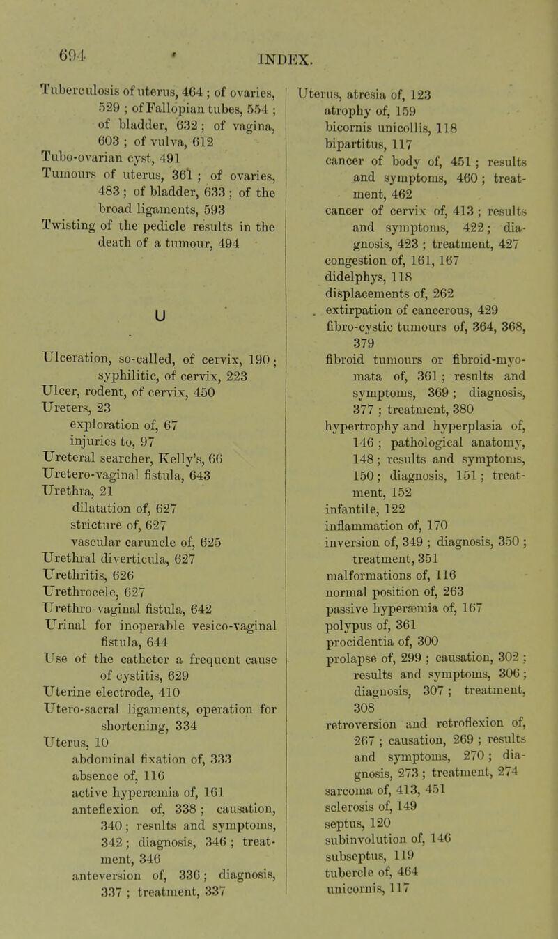 Tuberculosis of uterus, 464 ; of ovaries, 529 ; of Fallopian tubes, 554 ; of bladder, 632; of vagina, 603 ; of vulva, 612 Tubo-ovarian cyst, 491 Tumours of uterus, 36*1 ; of ovaries, 483 ; of bladder, 633 ; of the broad ligaments, 593 Twisting of the pedicle results in the death of a tumour, 494 u Ulceration, so-called, of cer-vdx, 190; syphilitic, of cervix, 223 Ulcer, rodent, of cer-\dx, 450 Ureters, 23 exploration of, 67 injuries to, 97 Ureteral searcher, Kelly's, 66 Uretero-vaginal fistula, 643 Urethra, 21 dilatation of, 627 stricture of, 627 vascular caruncle of, 625 Urethral diverticula, 627 Urethritis, 626 Urethrocele, 627 Uretliro-vaginal fistula, 642 Urinal for inoperable vesico-vaginal fistula, 644 Use of the catheter a frequent cause of cystitis, 629 Uterine electrode, 410 Utero-sacral ligaments, operation for shortening, 334 Uterus, 10 abdominal fixation of, 333 absence of, 116 active hypercomia of, 161 anteflexion of, 338 ; causation, 340; results and symptoms, 342 ; diagnosis, 346 ; treat- ment, 346 anteversion of, 336; diagnosis, 337 ; treatment, 337 Uterus, atresia of, 123 atrophy of, 159 bicornis unicoUis, 118 bipartitus, 117 cancer of body of, 451 ; results and symptoms, 460; treat- ment, 462 cancer of cervix of, 413 ; results and symptoms, 422; dia- gnosis, 423 ; treatment, 427 congestion of, 161, 167 didelphys, 118 displacements of, 262 . extirpation of cancerous, 429 fibro-cystic tumours of, 364, 368, 379 fibroid tumours or fibroid-myo- mata of, 361; results and symptoms, 369; diagnosis, 377 ; treatment, 380 hypertrojihy and hyperplasia of, 146 ; pathological anatomy, 148; results and symptoms, 150; diagnosis, 151; treat- ment, 152 infantile, 122 inflammation of, 170 inversion of, 349 ; diagnosis, 350 ; treatment, 351 malformations of, 116 normal position of, 263 passive hypersemia of, 167 polypus of, 361 procidentia of, 300 prolapse of, 299 ; causation, 302 ; results and symptoms, 306; diagnosis, 307; treatment, 308 retroversion and retroflexion of, 267 ; causation, 269 ; results and symptoms, 270; dia- gnosis, 273; treatment, 274 sarcoma of, 413, 451 sclerosis of, 149 septus, 120 subinvolution of, 146 subseptus, 119 tubercle of, 464 unicornis, 117