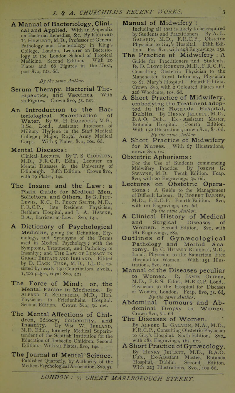 A Manual of Bacteriology, Clini- cal and Applied. With an Appendix on Bacterial Remedies, &c. By Richard T. Hewlett, M.D., Professor of General Pathology and Bacteriology in King's College, London, Lecturer on Bacterio- logy at the London School of Tropical Medicine. Second Edition. With 20 Plates and 66 Figures in the Text, post 8vo, I2S. 6d. By the same Author. Serum Therapy, Bacterial The- rapeutics, and Vaccines. With 20 Figures. Crown 8vo, 5s. net. An Introduction to the Bac- teriological Examination of Water. By W. H. HoRROCKS, M.B., B.Sc. Lond., Assistant Professor of Military Hygiene in the Staff Medical College ; Major, Royal Army Medical Corps. With 5 Plates, 8vo, los. 6d. Mental Diseases: Clinical Lectures. By T. S. CLoaSTON, M.D., F.R.C.P. Edin., Lecturer on Mental Diseases in the University of Edinburgh. Fifth Edition. Crown 8vo, with 19 Plates, 14s. The Insane and the Law : a Plain Guide for Medical Men, Solicitors, and Others. By G. Pitt- Lewis, K.C., R. Percy Smith, M.D., F.R.C.P., late Resident Physician, Bethlem Hospital, and J. A. Hawke, B.A., Barrister-at-Law. 8vo, 14s. A Dictionary of Psychological Medicine, giving the Definition, Ety- mology, and Synonyms of the Terms used in Medical Psychology; with the Symptoms, Treatment, and Pathology of Insanity; and The Law of Lunacy in Great Britain and Ireland. Edited by D. PIack Tuke, M.D., LL.D., as- sisted by nearly 130 Contributors. 2 vols., 1,500 pages, royal 8vo, 42s. The Force of Mind; or, the Mental Factor in Medicine. By Alfred T. Schofield, M.D., Hon. Physician to Friedenheim Hospital. Second Edition. Crown 8vo, 5s. net. The Mental Affections of Chil- dren, Idiocy, Imbecility, and Insanity. By Wm. W. Ireland, M.D. Edin., formerly Medical Superin- tendent of the Scottish Institution for the Education of Imbecile Children. Second Edition. With 21 Plates, 8lV0, 14s. The Journal of Mental Science. Published Quarterly, by Authority of the Medico-Psychological Association. 8vo,5s. Manual of Midwifery : Including all that is likely to be required by Students and Practitioners. By A. L. Galabin, M.D., F.R.C.P., Obstetric Physician to Guy's Plospital. Fifth Edi- tion. Post Syo, with 298 Engravings, 155. The Practice of Midwifery : A Guide for Practitioners and Students. By D. Lloyd RoiiERTS, M.D., F.R.C.P., Consulting Obstetric Physician to the Manchester Royal Infirmary, Physician to St. Mary's Hospital. Fourth Edition. Crown 8vo, with 2 Coloured Plates and 226 Woodcuts, los. 6d. A Short Practice of Midwifery, embodying the Treatment adop- ted in the Rotunda Hospital, Dublin, By Henry Jellett, M.D., BA O. Dub., Ex - Assistant Master, Rotunda Hospital. Fourth Edition. With 152 Illustrations, crown 8vo, 8s. 6d. By the same Author. A Short Practice of Midwifery for Nurses. With 67 Illustrations, crown 8vo! 6s. Obstetric Aphorisms : For the Use of Students commencing Midwifery Practice. By Joseph G. Swayne, M.D. Tenth Edition. Fcap. 8vo, with 20 Engravings, 3s. 6d. Lectures on Obstetric Opera- tions : A Guide to the Management of Difficult Labour. By Robert Barnes, M.D., F.R.C.P. Fourth Edition. 8vo, with 121 Engravings, 12s. 6d. By the same Author. A Clinical History of Medical and Surgical Diseases of Women. Second Edition. 8vo, with 181 Engravings, 28s. Outlines of Gynaecological Pathology and Morbid Ana- tomy. By C. Hubert Roberts,M.D., Lond., Physician to the Samaritan Free Hospital for Women. With 151 Illus- trations, 8vo, 2is. Manual of the Diseases peculiar to Women. By James Oliver, M.D., F.R.S. Edin., M.R.C.P. Lond., Physician to the Hospital for Diseases of Women, London. Fcap. 8vo, 3s. 6d, By the same Author. Abdominal Tumours and Ab- dominal Dropsy in Women. Crown 8vo, 7s. 6d. The Diseases of Women. By Alfred L. Galaein, M.A., M.D., F.R.C.P., Consulting Obstetric Physician to Guy's Hospital. Sixth Edition. 8vo» with 284 Engravings, i6s. net. A Short Practice of Gynaecology. By Henry Jeilett, M.D., B.A.O. Dub., Ex-A&sisiant Master, Rotunda Hospital, Dublin. Second Edition. With 223 Illustrations, 8vo., los 6'd.