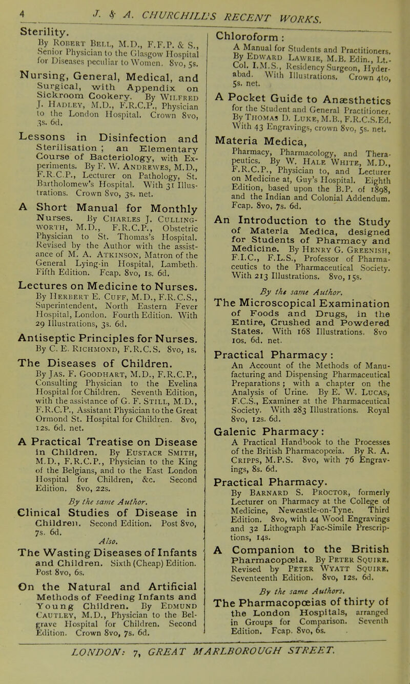Sterility. Ily RoiJERT Brli., M.D., F.F.P. & S., Senior Physician to the Glasgow Hospital for Diseases peculiar to Women, 8vo, 5s. Nursing, General, Medical, and Surgical, with Appendix on Sickroom Cookery. By Wilfred J. Hadley, M.D., F.R.C.P., Physician to the London Hospital. Crown 8vo. 3s. 6d. ' Lessons in Disinfection and sterilisation ; an Elementary Course of Bacteriology, with Ex- periments. By F. W. Andrewes, M.D., F.R.C.P., Lecturer on Pathology, St. Bartholomew's Hospital. With 31 Illus- trations. Crown 8vo, 3s. net. A Short Manual for Monthly Nurses, By Charles J. Culling- vvoRTH, M.D., F.R.C.P., Obstetric Physician to St. Thomas's Hospital. Revised by the Author with the assist- ance of M. A. Atkinson, Matron of the General Lying-in Hospital, Lambeth. Fifth Edition. Fcap. 8vo, is. 6d. Lectures on Medicine to Nurses. By Herbert E. Cuff, M.D., F.R.C.S., Superintendent, North Eastern Fever Hospital, London. Fourth Edition. With 29 Illustrations, 33. 6d. Antiseptic Principles for Nurses. By C. E. Richmond, F.R.C.S. 8vo, is. The Diseases of Children. By JAS. F. Goodhart, M.D., F.R.C.P,, Consulting Physician to the Evelina Hospital for Children. Seventh Edition, with the assistance of G. F. Still, M.D., F.R.C.P., Assistant Physician to the Great Ormond St. Hospital for Children. 8vo, 12s. 6d. net. A Practical Treatise on Disease in Children. By Eustace Smith, M.D., F.R.C.P., Physician to the King of the Belgians, and to the East London Hospital for Children, &c. Second Edition. 8vo, 22s. By the same Author, Clinical Studies of Disease in Children. Second Edition. Post 8vo, 7s. 6d, Also. The Wasting Diseases of Infants and Children, Sixth (Cheap) Edition. Post 8vo, 6s. On the Natural and Artificial Methods of Feeding Infants and Young Children. By Edmund Cautley, M.D., Physician to the Bel- grave Hospital for Children, Second Edition. Crown 8vo, 7s. 6d. Chloroform : A Manual for Students and Practitioners By Edward Lawrie, M.B. Edin., Lt.- Col. I.M.S., Residency Surgeon, Hyder- abad. With Illustrations. Crown 4to. 5s. net. A Pocket Guide to Anaesthetics for the Student and General Practitioner By Thomas D. Luke, M.B., F.R.C.S.Ed, With 43 Engravings, crown 8vo, 5s. net. Materia Medica, Pharmacy, Pharmacology, and Thera- peutics. By W. Hale White, M.D., F.R.C.P., Physician to, and Lecturer on Medicine at, Guy's Hospital. Eighth Edition, based upon the B.P. of 1898, and the Indian and Colonial Addendum. Fcap. 8vo, 7s. 6d, An Introduction to the Study of Materia Medica, designed for Students of Pharmacy and Medicine. By Henry G. Greenish, F.I.C., F.L.S., Professor of Pharma- ceutics to the Pharmaceutical Society. With 213 Illustrations. 8vo, 15s. By tht same Author. The Microscopical Examination of Foods and Drugs, in the Entire, Crushed and Powdered States. With 168 Illustrations. 8vo los, 6d, net. Practical Pharmacy : An Account of the Methods of Manu- facturing and Dispensing Pharmaceutical Preparations; with a chapter on the Analysis of Urine. By E. W. Lucas, F.C.S., Examiner at the Pharmaceutical Society. With 283 Illustrations. Royal 8vo, I2S. 6d. Galenic Pharmacy: A Practical Handbook to the Processes of the British Pharmacopoeia. By R. A, Cripps, M.P.S. 8vo, with 76 Engrav- ings, 8s. 6d. Practical Pharmacy. By Barnard S. Proctor, formerly Lecturer on Pharmacy at the College of Medicine, Newcastle-on-Tyne. Third Edition, 8vo, with 44 Wood Engravings and 32 Lithograph Fac-Simile Prescrip- tions, 14s. A Companion to the British Pharmacopoeia, By Peter Squire. Revised by Peter Wyatt Squire. Seventeenth Edition, 8vo, I2s. 6d. By the same Authors. The Pharmacopoeias of thirty of the London Hospitals, arranged in Groups for Comparison, Seventh Edition. Fcap. 8vo, 6s.