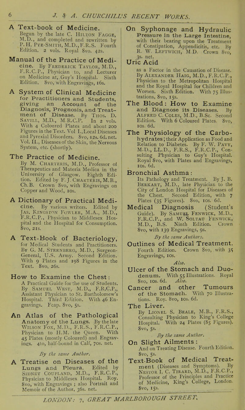A Text-book of Medicine. Begun by the late C. lIii.iON Fagge, M.D., and completed and rewritten by P.H. Pye-Smith, M.D.,F.R.S. Fourth Edition. 2 vols. Royal 8vo. 42s. Manual of the Practice of Medi- cine. By Frederick Taylor, M.D., F. R.C.P., Physician to, and Lecturer on Medicine at, Guy's Hospital. Sixth Edition. Svo, with Engravings, i6s. A System of Clinical Medicine for Practitioners and Students, giving an Account of the Diagnosis, Prognosis, and Treat- ment of Disease, By Tuos. D. Saviij,, M.D., M.R.C.P. In 2 vols. With 4 Coloured Plates and about 200 Figures in the Text. Vol I.,Local Diseases and Pyrexial Disorders. 8vo, 12s. 6d. net. Vol. IL, Diseases of the Skin, the Nervous System, etc. (shortly). The Practice of Medicine. By M. Charteris, M.D., Professor oi Therapeutics and Materia Medica in the University of Glasgow. Eighth Edi- tion. Edited by F. J. Charteris, M.B., Ch.B. Crown 8vo, with Engravings on Copper and Wood, los. A Dictionary of Practical Medi- cine. By various writers. Edited by Jas. Kingston Fowler, M.A., M.D., F.R.C.P., Physician to Middlesex Hos- pital and the Hospital for Consumption. 8vo, 2rs. A Text-Book of Bacteriology, for Medical Students and Practitioners. By G. M. Sternberg, M.D., Surgeon- General, U.S. Army. Second Edition. With 9 Plates and 198 Figures in the Text. 8vo, 26s. How to Examine the Chest: A Practical Guide for the use of Students. By Samuel West, M.D., F.R.C.P., Assistant Physician to St. Bartholomew's Hospital. Third Edition. With 46 En- gravings. Fcap. 8vo, 5s. An Atlas of the Pathological Anatomy of the Lungs. By the late Wilson Fox, M.D., F.R.S., F.R.C.P., Physician to H.M. the Queen. With 45 Plates (mostly Coloured) and Engrav- ings. 4to, half-bound in Calf, 70s. net. By ihe same Author. A Treatise on Diseases of the Lungs and Pleura. Edited by Sidney Coupland, M.D., F.R.C.P., Physician to Middlesex Hospital. _ Roy. 8vo, with Engravings ; also Portrait and Memoir of the Author, 36s. net. On Syphonage and Hydraulic Pressure in the Large Intestine, with their bearing upon the Treatment of Constipation, Appendicitis, etc. By R. W. Lri-twicii, M.D. Crown 8vo, 3S. net. Uric Acid as a Factor in the Causation of Disease. By Alexander Haig, M.D., F.R.C.P., Physician to the Metropolitan Hospital and the Royal Hospital for Children and Women. Sixth Edition. With 75 Illus- trations, 8vo, 15s. The Blood: How to Examine and Diagnose its Diseases, By Alfred C. Coles, M.D., B.Sc. Second Edition. With 6 Coloured Plates. 8vo, los. 6d. The Physiology of the Carbo- hydrates ; their Application as Food and Relation to Diabetes. By F. W. Pavy, M.D., LL.D., F.R.S., F.R.C.P., Con- sulting Physician to Guy's Hospital. Royal 8vo, with Plates and Engravings, I OS. 6d. Bronchial Asthma: Its Pathology and Treatment. By J. B. Berkart, M.D., late Physician to the City of London Hospital for Diseases of the Chest. Second Edition, with 7 Plates (35 Figures). 8vo, los. 6d. Medical Diagnosis (Student's Guide). By Samuel Fenwick, M.D., F.R.C.P., and W. Soltau Fenwick, M.D., B.S. Ninth Edition. Crown 8vo, with 139 Engravings, 9s. By the same Authors. Outlines of Medical Treatment. Fourth Edition. Crown Svo, with 3 s Engravings, los. Also. Ulcer of the Stomach and Duo- denum. With 55 Illustrations. Royal Svo, los. 6d. Also. Cancer and other Tumours of the Stomach. With 70 Illustra- tions. Roy. Svo, los. 6d. The Liver. By Lionel S. Beale, M.B., F.R.S., Consulting Physician to King's College Hospital. With 24 Plates (85 Figures). Svo, 53. By the same A uthor. On Slight Ailments : And on Treating Disease. Fourth Edition. Svo, Ss. Text-Book of Medical Treat- ment (Diseases and Symptoms). By Nestor I. C. Tirard, M.D., F.R.C.P., Professor of the Principles and Practice of Medicine, King's College, London. Svo, 155.
