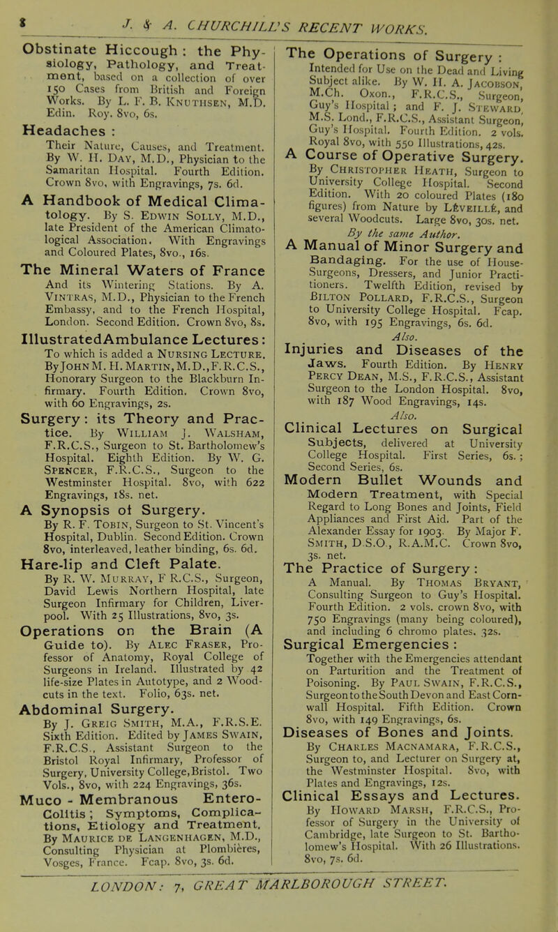 Obstinate Hiccough : the Phy- siology, Pathology, and Treat- ment, based on a collection of over 150 Cases from British and Foreign Works. By L. F. B. Knuthsen, M.D. Edin. Roy. 8vo, 6s. Headaches : Their Nature, Causes, and Treatment. By W. II. Day, M.D., Physician to the Samaritan Hospital. Fourth Edition. Crown 8vo, with Engravings, 7s. 6d. A Handbook of Medical Clima- tology. By S. Edwin Solly, M.D., late President of the American Climato- logical Association. With Engravings and Coloured Plates, 8vo., i6s. The Mineral Waters of France And its Wintering Stations. By A. ViNTRAS, M.D., Physician to the French Embassy, and to the French Hospital, London. Second Edition. Crown 8vo, 8s. lUustratedAmbulance Lectures: To which is added a Nursing Lecture. ByJOHNM.H.MARTiN,M.D.,F.R.C.S., Honorary Surgeon to the Blackburn In- firmary. Fourth Edition. Crown 8vo, with 60 Engravings, 2s. Surgery: its Theory and Prac- tice. By William j. Walsham, F.R.C.S., Surgeon to St. Bartholomew's Hospital. Eighth Edition. By W. G. Spencer, F.R.C.S., Surgeon to the Westminster Hospital. 8vo, with 622 Engravings, i8s. net. A Synopsis oi Surgery. By R. F. TOBIN, Surgeon to St. Vincent's Hospital, Dublin. Second Edition. Crown 8vo, interleaved, leather binding, 6s. 6d. Hare-lip and Cleft Palate. By R. W. Murray, F R.C.S., Surgeon, David Lewis Northern Hospital, late Surgeon Infirmary for Children, Liver- pool. With 25 Illustrations, 8vo, 3s. Operations on the Brain (A Guide to). By Alec Eraser, Pro- fessor of Anatomy, Royal College of Surgeons in Ireland. Illustrated by 42 life-size Plates in Autotype, and 2 Wood- cuts in the text. Folio, 63s. net. Abdominal Surgery. By J. Greig Smith, M.A., F.R.S.E. Sixth Edition. Edited by James Swain, F.R.C.S., Assistant Surgeon to the Bristol Royal Infirmary, Professor of Surgery, University College,Bristol. Two Vols., 8vo, with 224 Engravings, 36s. Muco - Membranous Entero- colitis ; Symptoms, Complica- tions, Etiology and Treatment. By Maurice de Langenhagen, M.D., Consulting Physician at Plombieres, Vosges, France. Fcap. 8vo, 3s. 6d. The Operations of Surgery : Intended for Use on the Dead and Living Subject alike. By W. H. A. Jacoi!son, M.Ch. Oxon., F.R.C.S., Surgeon, Guy's Hospital ; and F. J. S j eward M.S. Lond., F.R.C.S., As.sistant burgeon, Guy s Ho.spital. Fourth Edition. 2 vols. Royal 8vo, with 550 Illustrations, 42s. A Course of Operative Surgery. By Christopher Heath, Surgeon to University College Hospital. Second Edition. With 20 coloured Plates (180 figures) from Nature by LfevEiLLfe, and several Woodcuts. Large 8vo, 30s. net. By the same Author. A Manual of Minor Surgery and Bandaging. For the use of II ouse- Surgeons, Dressers, and Junior Practi- tioners. Twelfth Edition, revised by Bilton Pollard, F.R.C.S., Surgeon to University College Hospital. Fcap. 8vo, with 195 Engravings, 6s. 6d. Also. Injuries and Diseases of the Jaws. Fourth Edition. By Henry Percy Dean, M.S., F.R.C.S., Assistant Surgeon to the London Hospital. 8vo, with 187 Wood Engravings, 14s. Also. Clinical Lectures on Surgical Subjects, delivered at University College Hospital. First Series, 6s.; Second Series, 6s. Modern Bullet Wounds and Modern Treatment, with Special Regard to Long Bones and Joints, Field Appliances and First Aid. Part of the Alexander Essay for 1903. By Major F. Smith, D S.O , R.A.M.C. Crown 8vo, 3s. net. The Practice of Surgery: A Manual. By Thomas Bryant, Consulting Surgeon to Guy's Hospital. Fourth Edition. 2 vols, crown 8vo, with 750 Engravings (many being coloured), and including 6 chromo plates. 32s. Surgical Emergencies : Together with the Emergencies attendant on Parturition and the Treatment of Poisoning. By Paul Swain, F.R.C.S., Surgeon to the South Devon and East Corn- wall Hospital. Fifth Edition. Crown 8vo, with 149 Engravings, 6s. Diseases of Bones and Joints. By Charles Macnamara, F.R.C.S., Surgeon to, and Lecturer on Surgerj' at, the Westminster Hospital. Svo, with Plates and Engravings, 12s. Clinical Essays and Lectures. By Howard Marsh, F.R.C.S., Pro- fessor of Surgery in the University of Cambridge, late Surgeon to St. Bartho- lomew's Hospital. With 26 Illustrations. Svo, 7s. 6d.