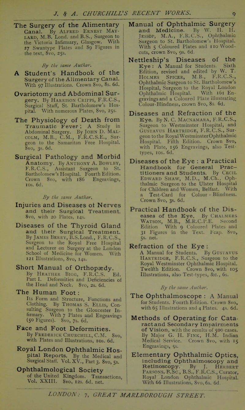 The Surgery of the Alimentary Canal. By Alfred Ernest May- lard, M.B. Lond. and B.S., Surgeon to the Victoria Infirmary, Glasgow. With 27 Svvantype Plates and 89 Figures in the text, 8vo, 25s. By the same Author. A Student's Handbook of the Surgery of the Alimentary Canal. With 97 Illustrations, Crown 8vo, 8s. 6d. Ovariotomy and Abdominal Sur- gery. By Harrison Critps, F.R.C.S., Surgical Staff, St. Bartholomew's Hos- pital. With numerous Plates, 8vo, 25s. The Physiology of Death from Traumatic Fever ; A Study in Abdominal Surgery. By John D. Mal- colm, M.B., CM., F.R.C.S.E., Sur- geon to the Samaritan Free Hospital, 8vo, 3s. 6d. Surgical Pathology and Morbid Anatomy. By Anthony A. Bowlby, F.R.C.S., Assistant Surgeon to St. Bartholomew's Hospital. Fourth Edition. Crown 8vo, with 186 Engravings, los. 6d. By the sai/ie Author. Injuries and Diseases ot Nerves and their Surgical Treatment, 8vo, with 20 Plates, 14s, Diseases of the Thyroid Gland and their Surgical Treatment. By James Berry, B.S.Lond., F.R.C.S., Surgeon to the Royal Free Hospital and Lecturer on Surgery at the London School of Medicine for Women. With 121 Illustrations, 8vo, 14s. Short Manual of Orthopaedy. By Heather Bigg, F.R.C.S. Ed, Part I. Deformities and Deficiencies of the Head and Neck. 8vo, 2s. 6d. The Human Foot: Its Form and Structure, Functions and Clothing. By Thomas S. Ellis, Con- sulting Surgeon to the Gloucester In- firmary. With 7 Plates and Engravings {50 Figures), 8vo, 7s, 6d. Face and Foot Deformities. By Frederick Churchill, CM. 8vo, with Plates and Illustrations, los. 6d. Royal London Ophthalmic Hos- pital Reports. By the Medical and Surgical Staff. Vol. XV., Part 3. 8vo, 5s, Ophthalmological Society of the United Kingdom, Transactions, Vol. XXIH, 8vo, I2s, 6d. net. Manual of Ophthalmic Surgery and Medicine. By W. II. H. Jessop, M.A., F.R.CS., Ophthalmic Surgeon to St. Bartholomew's HospitaL With 5 Coloured Plates and 110 Wood- cuts, crown 8vo, 9s. 6d. Nettleship's Diseases of the Eye : A Manual for Students. Sixth Edition, revised and edited by W. T. Holmes Spicer, M.B., F.R.C.S,, Ophthalmic Surgeon to St. Bartholomew's Hospital, Surgeon to the Royal London Ophthalmic Hospital. With 161 En- gravings and a Coloured Plate illustrating Colour-Blindness, crown 8vo, 8s. 6d. Diseases and Refraction of the Eye. ByN. C. Macnamara, F.R.C.S., Surgeon to Westminster Hospital, and GusTAVUS Hartridge, F.R.C.S., Sur- geon to the Royal Westminster Ophthalmic Hospital, Fifth Edition. Crown 8vo, with Plate, 156 Engravings, also Test- types, los. 6d. Diseases of the Eye : a Practical Handbook for General Prac- titioners and Students. By Cecil Edward Shaw, M.D., M.Ch,, Oph- thalmic Surgeon to the Ulster Hospital for Children and Women, Belfast. With a Test-Card for Colour - Blindness. Crown 8vo, 3s. 6d. Practical Handbook of the Dis- eases of the Eye. By Chalmers Watson, M.B., M,R,C.P.E. Second Edition With 9 Coloured Plates and 31 Figures in the Text. Fcap. 8vo, 5s. net. Refraction of the Eye : A Manual for Students. By Gus i avus Hartridge, F.R.C.S., Surgeon to the Royal Westminster Ophthalmic Hospital, Twelfth Edition. Crown 8vo, with 105 Illustrations, also Test-types, &c,, 6s, By the same Author. The Ophthalmoscope : A Manual for Students. Fourth Edition, Crown 8vo, with 65 Illustrations and 4 Plates. 4s. 6d. Methods of Operating for Cata- ract and Secondary Impairments of Vision, with the results of 500 cases. By Major G. H. Fink, H,M, Indian Medical Service, Crown 8vo, with 15 Engravings, ^s. Elementary Ophthalmic Optics, including Ophthalmoscopy and Retinoscopy. By J, Herbert Parsons, B.Sc, B.S., F.R.C.S., Curator, Royal London Ophthalmic Hospital. With 66 Illustrations, 8vo, 6s, 6d.