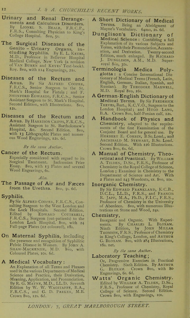 Urinary and Renal Derange- ments and Calculous Disorders. By^ Lionel S. Ekai.r, KR.C.l'., F.R.S., Consulting Physician to King's College Hospital. 8vo, 5s. The Surgical Diseases of the Genito - Urinary Organs, in- cluding Syphilis. By E. L. Keyes, M.D., Professor in Bell eviie Hospital Medical College, New York (a revision of Van Buren and Keyes'Text-book). Roy. 8vo, with 114 Engravings, 21s. Diseases of the Rectum and Anus.^ By Sir Ai.kued Cooper, F.R.C.S., Senior Surgeon to the St. Mark's Hospital for Fistula ; and F. SwiNFORD Edwards, F.R.C.S., Senior Assistant Surgeon to St. Mark's Hospital. Second Edition, with Illustrations. Svo, I2S. Diseases of the Rectum and Anus. By Harrison Cripps, F.R.C.S., Assistant Surgeon to St. Bartholomew's Hospital, _&c. Second Edition. Svo, with 13 Lithographic Plates and numer- ous Wood Engravings, 12s. 6d. By the same AutJior. Cancer of the Rectum. Especially considered with regard to its Surgical Treatment. Jacksonian Prize Essay. Svo, with 13 Plates and several Wood Engravings, 6s. Also. The Passage of Air and Faeces from the Urethra. Svo, 3s. 6d. Syphilis. By Sir Alfred Cooper, F.R.C.S., Con- sulting Surgeon to the West London and the Lock Hospitals. Second Edition. Edited by Edward Cotterell, F.R.C.S., Surgeon (out-patients) to the London Lock Hospital. Svo, with 24 Full-page Plates (12 coloured), iSs. On Maternal Syphilis, including the presence and recognition of Syphilitic Pelvic Disease in Women. By John A. Siiaw-Mackenzie, M.D. Svo, with Coloured Plates, los. 6d. A Medical Vocabulary : An Explanation of all Terms and Phrases used in the various Depaitments of Medical Science and Practice, their Derivation, Meaning, Application, and Pronunciation. ByR. G, Mayne, M.D., LL.D. Seventh Edition by W. W. Wagstakfe, B.A., F.R.C.S., and G. D. Parkkk, M.B. Crown Svo, 12s. 6d. RECENT WORKS, A Short Dictionary of Medical Terms. Being an Abridgment of Mayne's Vocabulary. 64mo, 2s. 6d. Dunglison's Dictionary of Medical Science : Containing a full Explanation of its various Subjects and Terms, with their Pronunciation,Accentu- ation, and Derivation. Twenty-secondi Edition, much enlarged. By Richari> J. Dunglison, A.M., M.D. Super- royal Svo, 30s. Terminologia Medica Poly- glotta : a Concise International Die tionary of Medical Terms (French, Latin,. English, German, Italian, Spanish, and Russian). By Theodore Maxwell, M.D. Royal Svo, i6s. A German-English Dictionary of Medical Terms. By Sir Frederick Treves, Bart., K.C.V.O., Surgeon to the London Hospital; and Hugo Lang, B.A. Crown Svo, half-Persian calf, 12s. A Handbook of Physics and Chemistry, adapted to the require- ments of the first Examination of the Conjoint Board and for general use. By Herbert E. Corbin, B.Sc.Lond., and Archibald M. Stewart, B.Sc. Lond. Second Edition. With 126 Illustrations. Crown Svo, 6s. 6d. A Manual of Chemistry, Theo- retical and Practical. By William A. TiLDEN, D.Sc, F.R.S., Professor of Chemistry in the Royal College of Science, London ; Examiner in Chemistry to the Department of Science and Art. With 2 Plates and 143 Woodcuts, or. Svo, los. Inorganic Chemistry. By Sir Edward Frankland, K.C.B., D.C.L., LL.D,, F.R.S., and Francis R. JAPP, M.A., Ph.D., F.I.C., F.R.S.» Professor of Chemistry in the University of Aberdeen. Svo, with numerous Illus- trations on Stone and Wood, 24s. Chemistry, Inorganic and Organic. With Experi- ments. By Charles L. Bloxam. Ninth Edition, by John Millar Thomson, F.R.S., Professor of Chemistry in King's College, London, and Arthur G. Bloxam. Svo, with 284 Illustrations, iSs. net. By the same Author. Laboratory Teaching; Or, Progressive Exercises in Practical Chemistry. Sixth Edition. By Arthur G. Bloxam. Crown Svo, with 80 Engravings, 6s. 6d. Watts' Organic Chemistry. Edited by William A. Tilden, D.Sc, F.R.S., Professor of Chemistry, Royal College of Science. Second Edition. Crown Svo, with Engravings, los.