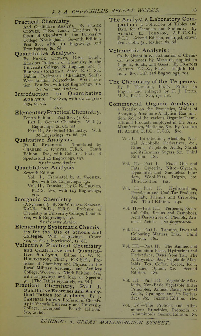 Practical Chemistry And Qualitative Analysis. By Frank Clowes, D.Sc. Lond., Emeritus Pro- fessor of Chemistry in the University College, Nottingham. Seventh Edition. Post 8vo, with loi Engravings and Frontispiece, 8s. 6d. Quantitative Analysis. By Frank Clowes, D.Sc. Lond., Emeritus Professor of Chemistry in the University College, Nottingham, and J. Bernard Coleman, Assoc. R. C. Sci. Dublin ; Professor of Chemistry, South- West London Polytechnic. Sixth Edi- tion. Post 8vo, with 125 Engravings, los. By the same Authors. Introduction to Quantitative Analysis, Post 8vo, with 62 Engrav- ings, 4s. 6d. Also. Elementary Practical Chemistry. Fourth Edition. Post 8vo, 3s. 6d. Part L, General Chemistry. With 75 Engravings, 2s. 6d. net. Part IL, Analytical Chemistry. With 20 lingravings, 2s. 6d. net. Qualitative Analysis. By R. Fresenius. Translated by Charles E. Groves, F.R.S. Tenth Edition. 8vo, with Coloured Plate of Spectra and 46 Engravings, 15s. By the same Author. Quantitative Analysis. Seventh Edition. Vol. L, Translated by A. Vaguer. 8vo, with 106 Engravings, 15s. Vol. IL, Translated by C. E. Groves, F.R.S. 8vo, with 143 Engravings, 20s. Inorganic Chemistry (A System oO- By Sir William Ramsay, K.C.B., Ph.D., F.R.S., Professor of Chemistry in University College, London. 8vo, with Engravings, 15s. By the same Author. Elementary Systematic Chemis- try for the Use of Schools and Colleges. With Engravings. Crown 8vo, 4s. 6d. ; Interleaved, 5s. 6d. Valentin's Practical Chemistry and Qualitative and Quantita- tive Analysis. Edited by W. R. Hodgkinson, Ph.D., F.R.S.E., Pro- fessor of Chemistry and Physics in the Royal Military Academy, and Artillery College, Woolwich. Ninth Edition. 8vo, with Engravings and Map of Spectra, 9s. [The Tables separately, 2s. 6d.] Practical Chemistry, Part I. Qualitative Exercises and Analy- tical Tables for Students. By J. Campbell Brown, Professor of Chemis- try in Victoria University and University College, Liverpool. Fourth Edition. 8vo, 2s. 6d. The Analyst's Laboratory Com- panion : a Collection of Tables and Data for Chemists and Students. By Alfred E. Johnson, A.R.C.S.L, F.I.C. Second Edition, enlarged, crown 8vo., cloth, 5s., leather, 6s. 6d. Volumetric Analysis: Or the Quantitative Estimation of Chemi- cal Substances by Measure, applied to Liquids, Solids, and Gases. By Frangis Sutton, F.C.S., F.I.C. Eighth Edi- tion. 8vo, with 116 Engravings, 20s. The Chemistry of the Terpenes. By F. Heusler, Ph.D. Edited in English and enlarged by F. J. POND, M.A., Ph.D. 8vo, 17s. net. Commercial Organic Analysis: a Treatise on the Properties, Modes of Assaying, Proximate Analytical Examina- tion, &c., of the various Organic Chemi- cals and Products employed in the Arts, Manufactures, Medicine, &c. By Alfred H. Allen, F.I.C, F.C.S. 8vo. Vol. I.—Introduction, Alcohols, Neu- tral Alcoholic Derivatives, &c., Ethers, Vegetalile Acids, Starch and its Isomers, Sugars, &c. Third Edition. i8s. Vol, II.—Part 1. Fixed Oils and Fats, Glycerin, Nitro - Glycerin, Dynamites and Smokeless Pow- ders, Wool-Fats, Degras, etc. Third Edition. 14s. Vol. II.—Part II. Hydrocarbons, Petroleum and Coal-Tar Products, Asphalt, Phenols and Creosotes, &c. Third Edition. 14s. Vol. II.—Part III. Terpenes, Essen- tial Oils, Resins and Camphors, Acid Derivatives of Phenols, Aro- matic Acids. [/« preparation. Vol, III.—Part I. Tannins, Dyes and Colouring Matters, Inks, Third Edition. i8s. Vol. III.—Part II. The Amines and Ammonium Bases, Hydrazines and Derivatives, Bases from Tar, The Antipyretics, &c., Vegetable Alka- loids, Tea, Coffee, Cocoa, Kola, Cocaine, Opium, &c. Second Edition. i8s. Vol. III.—Part III. Vegetable Alka- loids, Non-Ba.sic Vegetable Bitter Principles, Animal Bases, Animal Acids, Cyanogen and its Deriva- tives, &c, .Second Edition. 16s. Vol. IV,—The Proteids and Albu- minous Principles, Proteoids or Albuminoids. Seccmd Edition, iS.*^.