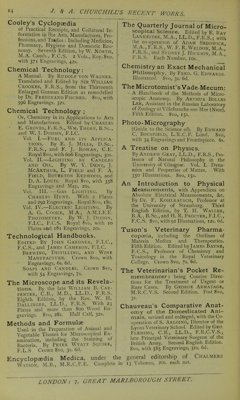 Cooley's Cyclopaedia ol Practical Receipts, and Collateral In- formation in Ihe Arts, Manufactures, Pro- fessions, and Trades : Including Medicine, Phiirmacy, Hygiene and Domestic Eco- nomy. Seventh Edition, by W. North, M.A. Camb., F.C.S. 2 Vols., Roy.Svo, with 371 Engravings, 42s. Chemical Technology: A Manual. By Rudolf von Wagner. Translated and Edited by Sir William Crookes, F.R.S., from the Thirteenth Enlarged German Edition as remodelled by Dr. Ferdinand Fischer. 8vo, with 596 Engravings, 32s. Chemical Technology ; Or, Chemistry in its Applications to Arts and Manufactures. Edited by Charles E. Groves, F, R.S., Wm. Thorp, B.Sc, and W. J. DiBDiN, F.I.C. Vol. I.—Fuel and its Applica- tions. By E. J. Mills, D.Sc, F.R.S., and F. J. Rowan, C.E. Royal 8vo, with 606 Engravings, 30s. Vol. II.—Lighting by Candles and Oil. By W. Y. Dent, J. McArthur, L. Field and F. A. Field, Boverton Redwood, and D. A. Louis. Royal 8vo, with 358 Engravings and Map, 20s. Vol. III. — Gas Lighting. By Charles Hunt. With 2 Plates and 292 Engravings. Royal 8vo, i8s. Vol. IV.—Electric Lighting. By A. G. Cooke, M.A., A.M.I.E.E. Photometry. By W. J. Dihdin, F.I.C, F.C.S. Royal 8vo, with 10 Plates and 181 Engravings, 20s. Technological Handbooks. Edited By John Gardner, F.I.C, F. C.S., and James Cameron, F.I.C. Brewing, Distilling, and Wine Manufacture. Crown 8vo, with Engravings, 6s. 6d, Soaps and Candles. Crown 8vo, with 54 Engravings, 7s. The Microscope and its Revela- tions. By the late William B. Car- penter, C.B., M.D., LL.D., F.R.S, Eighth Edition, by the Rev. W. Dallinger, LL.D., F.R.S. Plates and more than 800 Wood En- gravings. 8vo, 28s. Half Calf, 323. Methods and Formulae Used in the Preparation of Animal and Vegetable Tissues for Microscopical Ex- amination, including the Staining of Bacteria, By Peter Wyatt Squire, F.L.S Crown 8vo, 3s. 6d. The Quarterly Journal of Micro- scopical Science. Edited by E. Ray Lankester, M.A., LL.D., F.R.S.; with the co-operation of Adam Sedgwick M.A.,F.R.S., W. F. R.Weldon, M.A., F .R.S., and Sydney J. IIickson, M.A., F.R.S. Each Number, los. Chemistry an Exact Mechanical Philosophy. By Fred. G. Edwards. Illustrated. 8vo, 3s, 6d. The Microtomist's Vade-Mecum: • A Handbook of the Methods of Micro- scopic Anatomy. By Ar'i hur Bolles Lee, Assistant in the Russian Laboratory of Zoology at Villefranche-sur-Mer (Nice). Fifth Edition. 8vo, 15s. Photo-Micrography (Guide to the Science oQ. By Edward C. BousFiELD, L.R.C.P. Lond. 8vo, with 34 Engravings and Frontispiece, 6s. A Treatise on Physics. By Andrew Gray, LL.D., F.R.S., Pro- fessor of Natural Philosophy in the University of Glasgow. Vol. I. Dyna- mics and Properties of Matter. With 350 Illustrations. 8vo, 15s. An Introduction to Physical Measurements, with Appendices on Absolute Electrical Measurements, &c. By Dr. F. KOHLRAUSCH, Professor at the University of Strassburg. Third English Edition, by T. H. Waller, B.A., B.Sc, and H. R. Procter, F.LC, F.C.S. 8vo, withgi Illustrations, 12s. 6d. Tuson's Veterinary Pharma- copoeia, including the Outlines of Materia Medica and Therapeutics. Fifth Edition. Edited by James Bayne, F.C.S., Professor of Chemistry and Toxicology in the Royal Veterinary College. Crown 8vo, 7s. 6d. The Veterinarian's Pocket Re- membrancer : being Concise Direc- tions for the Treatment of Urgent or Rare Cases. By George Armatage, M.R.C.V.S. Second Edition. Post 8vo, Chauveau's Comparative Anat- omy of the Domesticated Ani- mals, revised and enlarged, with the Co- operation of S. Arloing, Director of the Lyons Veterinary School. Edited by Geo. Fleming, C.B., LL.D., F.R.C.V.S., late Principal Veterinary Surgeon of the British Army. Second English Edition. 8vo, with 585 Engravings, 31s. 6d. Encyclopaedia Medica, under the general editorship of Chalmers Watson, M.B., M.R.CP.E. Complete in 13 Volumes, 20s. each net. H. With 23