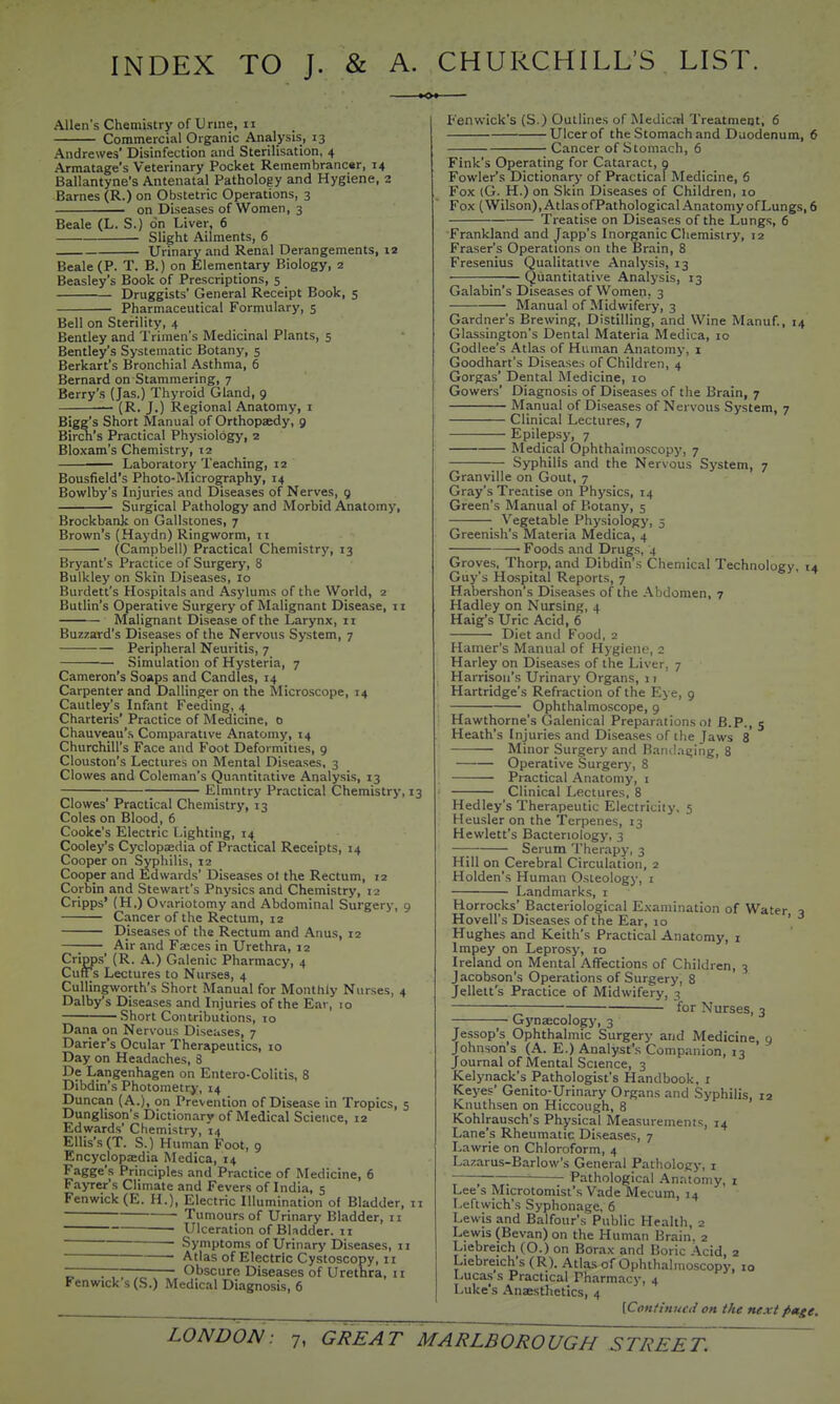 INDEX TO J. & A. CHURCHILL'S LIST. Allen's Chemistry of Urine, ii Commercial Organic Analysis, 13 Andrewes' Disinfection and Sterilisation, 4 Armatage's Veterinary Pocket Remembrancer, 14 Ballantyne's Antenatal Pathology and Hygiene, 2 Barnes (R.) on Obstetric Operations, 3 • on Diseases of Women, 3 Beale (L. S.) on Liver, 6 Slight Ailments, 6 Urinary and Renal Derangements, 12 Beale (P. T. B.) on Elementary Biology, 2 Beasley's Book of Prescriptions, 5 Druggists' General Receipt Book, 5 Pharmaceutical Formulary, 5 Bell on Sterility, 4 Bentley and Trimen's Medicinal Plants, 5 Bentley's Systematic Botany, 5 Berkart's Bronchial Asthma, 6 Bernard on Stammering, 7 Berry's (Jas.) Thyroid Gland, 9 — (R. J.) Regional Anatomy, i Bigg's Short Manual of Orthopaedy, 9 Birch's Practical Physiology, 2 Bloxam's Chemistry, 12 — Laboratory Teaching, 12 Bousfield's Photo-Micrography, 14 Bowlby's Injuries and Diseases of Nerves, 9 Surgical Pathology and Morbid Anatomy, Brockbank on Gallstones, ^ Brown's (Haydn) Ringworm, 11 (Campbell) Practical Chemistry, 13 Bryant's Practice of Surgery, 8 Bulkley on Skin Diseases, 10 Burdett's Hospitals and Asylums of the World, 2 Butlin's Operative Surgery of Malignant Disease, ii Malignant Disease of the Larynx, n Buzzard's Diseases of the Nervous System, 7 Peripheral Neuritis, 7 Simulation of Hysteria, 7 Cameron's Soaps and Candles, 14 Carpenter and Dallinger on the Microscope, 14 Cautley's Infant Feeding, 4 Charteris' Practice of Medicine, 0 Chauveau'.s Comparative Anatomy, 14 Churchill's Face and Foot Deformities, 9 Clouston's Lectures on Mental Diseases, 3 Clowes and Coleman's Quantitative Analysis, 13 ; Elmntry Practical Chemistry, 13 Clowes' Practical Chemistry, 13 Coles on Blood, 6 Cooke's Electric Lighting, 14 Cooley's Cyclopaedia of Practical Receipts, 14 Cooper on Syphilis, 12 Cooper and Edwards' Diseases ot the Rectum, 12 Corbin and Stewart's Physics and Chemistry, 12 Cripps' (H.) Ovariotomy and Abdominal Surgery, 9 Cancer of the Rectum, 12 Diseases of the Rectum and Anus, 12 Air and Faeces in Urethra, 12 Cripps' (R. A.) Galenic Pharmacy, 4 CutTs Lectures to Nursea, 4 Cullingworth's Short Manual for Monthly N urses, 4 Dalby's Diseases and Injuries of the Ear, 10 Short Contributions, 10 Dana on Nervous Diseases, 7 Darier's Ocular Therapeutics, lo Day on Headaches, 8 De Langenhagen on Entero-Colitis, 8 Dibdin's Photometry, 14 Duncan (A.), on Prevention of Disease in Tropics, 5 Dunglison's Dictionary of Medical Science, 12 Edwards' Chemistry, 14 Ellis's (T. S.) Human Foot, 9 Encyclopaedia Medica, 14 Fagge's Principles and Practice of Medicine, 6 Fayrer's Climate and Fevers of India, 5 Fenwick (E. H.), Electric Illumination of Bladder, ii ■ Tumours of Urinary Bladder, n Ulceration of BUdder. n Symptoms of Urinary Diseases, n Atlas of Electric Cystoscopy, 11 ~ : ■ Obscure Diseases of Urethra, 11 Fenwick's (S.) Medical Diagnosis, 6 Fenwick's (S.) Outlines of Medical Treatment, 6 Ulcer of the Stomach and Duodenum, 6 Cancer of Stomach, 6 Fink's Operating for Cataract, 9 Fowler's Dictionary of Practical Medicine, 6 Fox (G. H.) on Skin Diseases of Children, 10 Fox (Wilson), AtlasofPathological AnatomyofLungs, 6 Treatise on Diseases of the Lungs, 6 Frankland and Japp's Inorganic Chemistry, 12 Eraser's Operations on the Brain, 8 Fresenius Qualitative Analysis, 13 Quantitative Analysis, 13 Galabin's Diseases of Women. 3 Manual of Midwifery, 3 Gardner's Brewing, Distilling, and Wine Manuf., 14 Glassington's Dental Materia Medica, 10 Godlee's Atlas of Human Anatomy, i Goodhart's Diseases of Children, 4 Gorgas' Dental Medicine, lo Gowers' Diagnosis of Diseases of the Brain, 7 Manual of Diseases of Nervous System, 7 Clinical Lectures, 7 Epilepsy, 7 Medical Ophthalmoscopy, 7 Syphilis and the Nervous System, 7 Granville on Gout, 7 Gray's Treatise on Physics, 14 Green's Manual of Botany, 5 Vegetable Physiology, 5 Greenish's Materia Medica, 4 • Foods and Drugs, 4 Groves, Thorp, and Dibdin's Chemical Technology, 14 Guy's Hospital Reports, 7 Habershon's Diseases of the Abdomen, 7 Hadley on Nursing, 4 Haig's Uric Acid, 6 Diet and Food, 2 Hamer's Manual of Hygiene, 2 Harley on Diseases of the Liver, 7 Harrison's Urinary Organs, 11 Hartridge's Refraction of the Eye, 9 Ophthalmoscope, 9 Hawthorne's Galenical Preparations ot B.P., 5 Heath's Injuries and Diseases of the Jaws 8 Minor Surgery and Bandaging, 8 Operative Surgery, 8 Practical Anatomy, i Clinical Lectures, 8 Hedley's Therapeutic Electricity, 5 Heusler on the Terpenes, 13 Hewlett's Bacteriology, 3 —; Serum Therapy, 3 Hill on Cerebral Circulation, 2 Holden's Human Osteology, i Landmarks, i Horrocks' Bacteriological Examination of Water a Hovell's Diseases of the Ear, 10 ' Hughes and Keith's Practical Anatomy, r Impey on Leprosy, 10 Ireland on Mental Affections of Children, 3 Jacobson's Operations of Surgery, 8 Jellett's Practice of Midwifery, 3 ~; for Nurses, 3 Gynaecology, 3 Jessop's Ophthalmic Surgery and Medicine, 9 Johnson's (A. E.) Analyst's Companion, 13 Journal of Mental Science, 3 Kelynack's Pathologist's Handbook, i Keyes' Genito-Urinary Organs and Syphilis, 12 Knuthsen on Hiccough, 8 Kohlrausch's Physical Measurement Lane's Rheumatic Diseases, 7 Lawrie on Chloroform, 4 Lazarus-Barlow's General Pathology, i Pathological Anatomy, i Lee s Microtomist's Vade Mecum, 14 Leftwich's Syphonage, 6 Lewis and Balfour's Public Health, 2 Lewis (Bevan) on the Human Brain. 2 Liebreich (O.) on Borax and Boric Acid, 2 Liebreich's (R). Atlas of Ophthalmoscopy, lo Lucas s Practical Pharmacy, 4 I-uke's Anaestlietics, 4 [Coniinucd on the next fi»ge. 14
