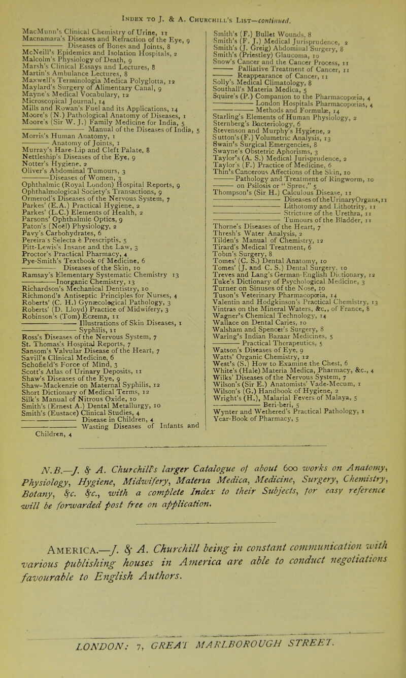 MacMimn's Clinical Chemislry of Urine, ii Macnamara's Diseases and Refraction of the Eye, 9 \ Diseases of Bones and Joints, 8 McNeill's Epidemics and Isolation Hospitals, 2 Malcolm's Physiology of Death, 9 Marsh's Clinical Essays and Lectures, 8 Martin's Ambulance Lectures, 8 Maxwell's Terminologia Medica Polyglotta, 12 Maylard's Surgery of Alimentary Canal, 9 Mayne's Medical Vocabulary, 12 Microscopical Journal, 14 Mills and Rowan's Fuel and its Applications, 14 Moore's (N.) Pathological Anatomy of Diseases, 1 Moore's (Sir W.J.) Family Medicine for India, 5 ; Manual of the Diseases of India, 5 Morris's Human Anatomy, i Anatomy of Joints, i Murray's Hare-Lip and Cleft Palate, 8 Nettleship's Diseases of the Eye, 9 Notter's Hygiene. 2 Oliver's Abdominal Tumours, 3 Diseases of Women, 3 Ophthalmic (Royal London) Hospital Reports, 9 Ophthalmological Society's Transactions, 9 Ormerod's Diseases of the Nervous System, 7 Parkes' (E.A.) Practical Hygiene, 2 Parkes' (L.C.) Elements of Health, 2 Parsons' Ophthalmic Optics, 9 Paton's (Noel) Physiology, 2 Pavy's Carbohydrates, 6 Pereira s Selecta e Prescriptis. 5 Pitt-Lewis's Insane and the Law, 3 Proctor's Practical Pharmacy, 4 Pye-Smith's Textbook of Medicine, 6 Diseases of the Skin, 10 Ramsay's Elementary Systematic Chemistry 13 Inorganic Chemistry, 13 Richardson's Mechanical Dentistry, 10 Richmond's Antiseptic Principles for Nurses, 4 Roberts' (C. H.) Gynjecological Pathology, 3 Roberts' (D. Lloyd) Practice of Midwifery, 3 Robinson's (Tom) Eczema, 11 Illustrations of Skin Diseases, i Syphilis, II Ross's Diseases of the Nervous System, 7 St. Thomas's HospitaJ Reports, 7 Sansom's Valvular Disease of the Heart, 7 Savin's Clinical Medicine, 6 Schofield's Force of Mind, 3 Scott's Atlas of Urinary Deposits, 11 Shaw's Diseases of the Eye, 9 Shaw-Mackenzie on Maternal Syphilis, 12 Short Dictionary of Medical Terms, 12 Silk's Manual of Nitrous Oxide, 10 Smith's (Ernest A.) Dental Metallurgy, 10 Smith's (Eustace) Clinical Studies, 4 — Disease in Children, 4 ■ Wasting Diseases of Infants and Children, 4 Smithes (F.) Bullet Wounds, 8 Smith's (F. J.) Medical Jurisprudence, 2 Smith's (J. Greig) Abdominal Surgery, 8 Smith's (Priestley) Glaucoma, 10 Snow's Cancer and the Cancer Process, 11 Palliative Treatment of Cancer, 11 Reappearance of Cancer, 11 Solly's Medical Climatology, 8 Southall's Materia Medica, 5 Squire's (P.) Companion to the Pharmacopoeia, 4 London Hospitals Pharmacopa-ias, 4 ; Methods and Formulae, 14 Starling's Elements of Human Physiology, 2 Sternberg's Bacteriology, 6 Stevenson and Murphy's Hygiene, 2 Sutton's(F.) Volumetric Analysis, 13 Swain's Surgical Emergencies, 8 Swayne's Obstetric Aphorisms, 3 ■Taylor's (A. S.) Medical Jurisprudence, 2 Taylor's (F.) Practice of Medicine, 6 Thm's Cancerous Affections of the Skin, 10 Pathology and Treatment of Ringworm, 10 on Psilosis or  Sprut, 5 Thompson's (Sir H.) Calculous Disease, 11 \ Diseases of theUrinaryOrganx, II Lithotomy and Lithotrity, 11 —— Stricture of the Urethra, 11 ; Tumours of the Bladder, 11 Thome's Diseases of the Heart, 7 Thresh's Water Analysis, 2 Tilden's Manual of Chemistry, 12 Tirard's Medical Treatment, 6 Tobm's Surgery, 8 Tomes' (C. S.) Dental Anatomy, 10 Tomes' (J. and C. S.) Dental Surgery, 10 Treves and Lang's German-English Dictionary, 12 Tuke's Dictionary of Psychological Medicine, 3 Turner on Sinuses of the Nose, 10 Tuson's Veterinary Pharmacopoeia, 14 Valentin and Hodgkinson's Practical Chemistry, 13 Vintras on the Mineral Waters, &c,, of France, 8 Wagner's Chemical Technology, 14 Wallace on Dental Caries, 10 Walsham and Spencer's Surgery, 8 Waring's Indian Bazaar Medicines, 5 Practical Therapeutics, 5 Watson's Diseases of Eye, 9 Watts' Organic Chemistry, 12 West's (S.) How to Examine the Chest, 6 White's (Hale) Materia Medica, Pharmacy, &c., 4 Wllks' Diseases of the Nervous System, 7 Wilson's (Sir E.) Anatomists' Vade-Mecum, i Wilson's (G.) Handbook of Hygiene, 2 Wright's (H.), Malarial Fevers of Malaya, 5 Beri-beri, 5 Wynter and Wethered's Practical Pathology, 1 Vear-Book of Pharmacy, 5 JV,B.—J. ^ A. ChutchilTs larger Catalogue of about 600 works on Anatomy, Physiology, Hygiene, Midwifery, Materia Medica, Medicine, Surgery, Chemistry, Botany, Sfc. ^r., with a complete Index to their Subjects, tor easy reference 'Will be forwarded post free on application. America.—/ ^ A. Churchill being in constant communication zvith various publishing houses in America are able to conduct negotiations favourable to English Authors.