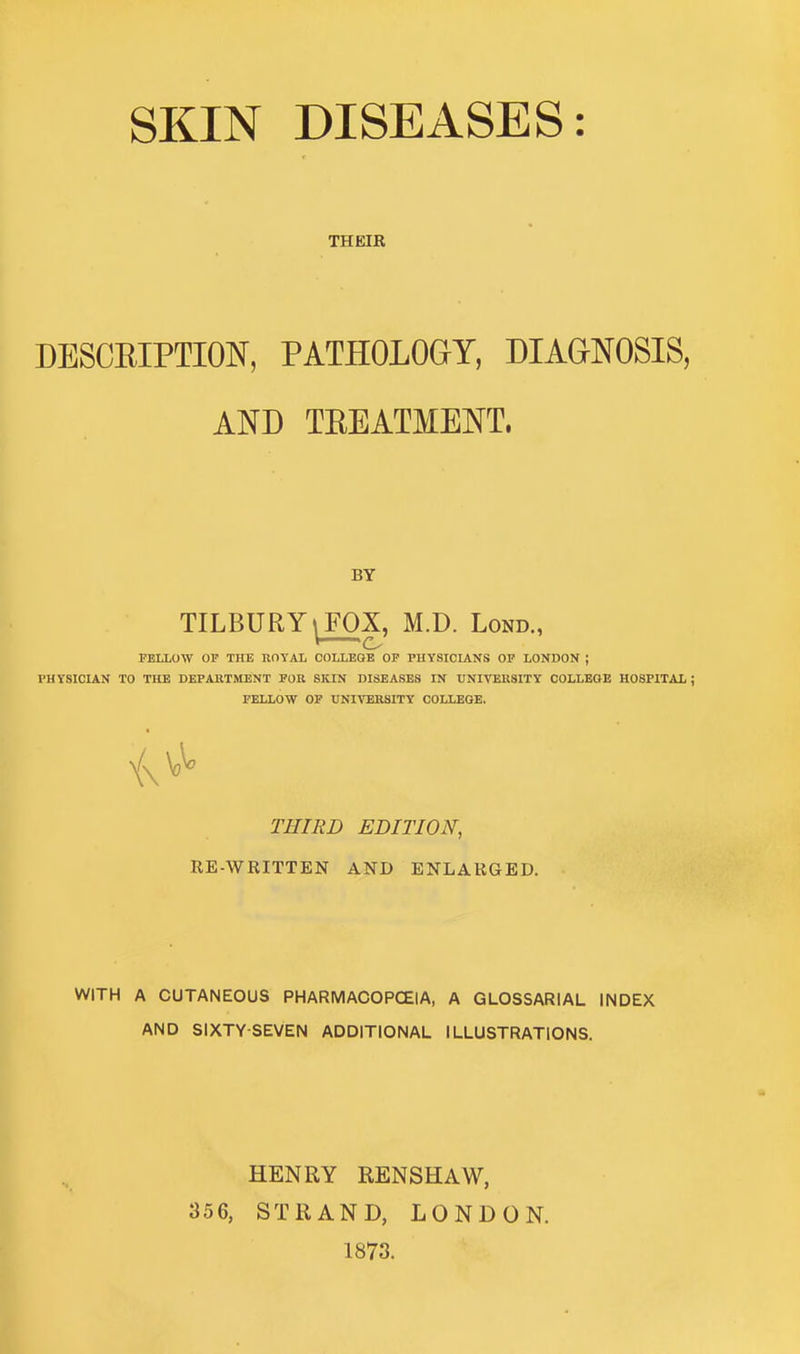 THEIR DESCRIPTION, PATHOLOGY, DIAGNOSIS, AND TREATMENT, BY TILBURY | FOX, M.D. Lond., FELLOW OF THE ROYAL COLLEGE OF PHYSICIANS OF LONDON ; PHYSICIAN TO THE DEPARTMENT FOR SKIN DISEASES IN UNIVERSITY COLLEGE HOSPITAL; FELLOW OF UNIVERSITY COLLEGE. THIRD EDITION, RE-WRITTEN AND ENLARGED. WITH A CUTANEOUS PHARMACOPOEIA, A GLOSSAR1AL INDEX AND SIXTY-SEVEN ADDITIONAL ILLUSTRATIONS. HENRY RENSHAW, 356, STRAND, LONDON. 1873.