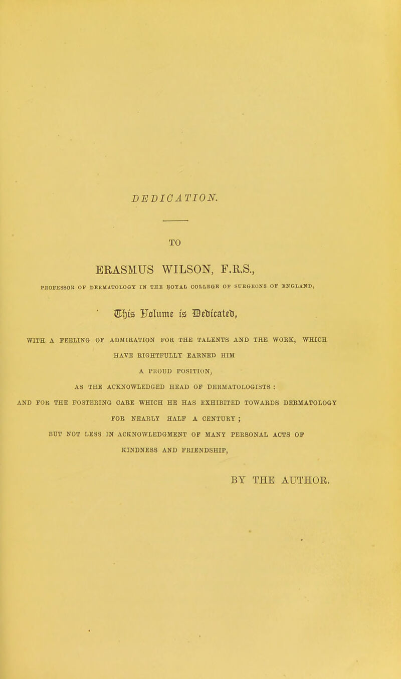 DEDICATION. TO ERASMUS WILSON, F.R.S., PBOEESBOU OF DERMATOLOGY IN THE BOYAL COLLEGE OF SUEGEONS OP ENGLAND, Eljt's Folume is* Deotcatrti, WITH A FEELING OF ADMIRATION FOR THE TALENTS AND THE WORK, WHICH HAVE RIGHTFULLY EARNED HIM A PHODD POSITION, AS THE ACKNOWLEDGED HEAD OF DERMATOLOGISTS : AND FOR THE F03TERING CARE WHICH HE HAS EXHIBITED TOWARDS DERMATOLOGY FOR NEARLY HALF A CENTURY ; BUT NOT LESS IN ACKNOWLEDGMENT OF MANY PERSONAL ACTS OF KINDNESS AND FRIENDSHIP, BY THE AUTHOR.