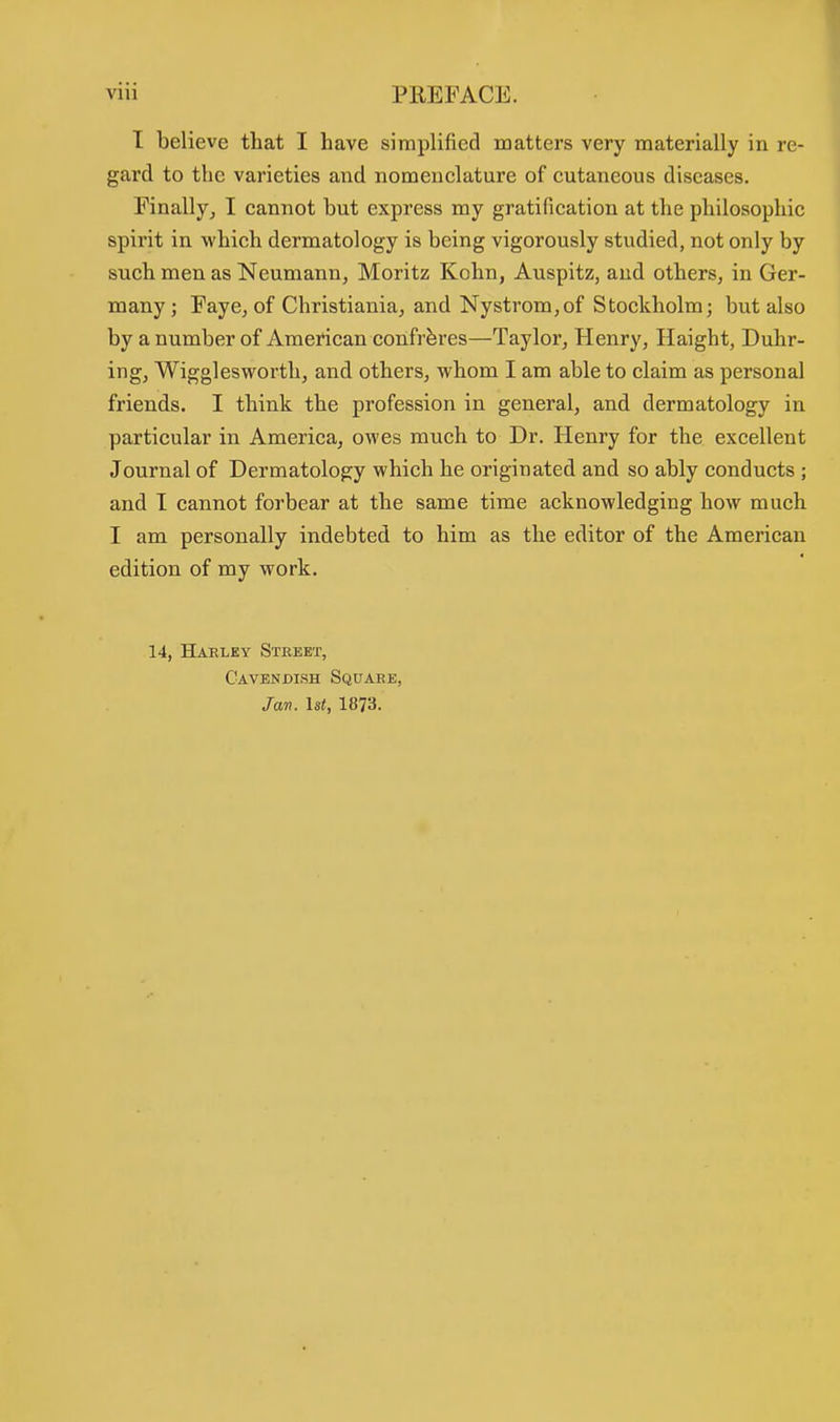 I believe that I have simplified matters very materially in re- gard to the varieties and nomenclature of cutaneous diseases. Finally, I cannot but express my gratification at the philosophic spirit in which dermatology is being vigorously studied, not only by such men as Neumann, Moritz Kohn, Auspitz, and others, in Ger- many; Faye, of Christiania, and Nystrom,of Stockholm; but also by a number of American confreres—Taylor, Henry, Haight, Duhr- ing, Wigglesworth, and others, whom I am able to claim as personal friends. I think the profession in general, and dermatology in particular in America, owes much to Dr. Henry for the excellent Journal of Dermatology which he originated and so ably conducts ; and I cannot forbear at the same time acknowledging how much I am personally indebted to him as the editor of the American edition of my work. 14, Hakley Street, Cavendish Square, Jan. 1st, 1873.