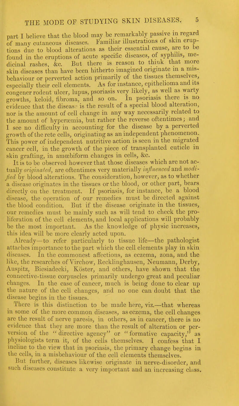 part I believe that the blood may be remarkably passive in regard of many cutaneous diseases. Familiar illustrations of skin erup- tions due to blood alterations as their essential cause, are to be found in the eruptions of acute specific diseases, of syphilis, me- dicinal rashes, &c. But there is reason to think that more skin diseases than have been hitherto imagined originate m a mis- behaviour or perverted action primarily of the tissues themselves, especially their cell elements. As for instance, epithelioma and its congener rodent ulcer, lupus, psoriasis very likely, as well as warty growths, keloid, fibroma, and so on. In psoriasis there is no evidence that the disease is the result of a special blood alteration, nor is the amount of cell change in any way necessarily related to the amount of hyperemia, but rather the reverse oftentimes j and I see no difficulty in accounting for the disease by a perverted growth of the rete cells, originating as an independent phenomenon. This power of independent nutritive action is seen in the migrated cancer cell, in the growth of the piece of transplanted cuticle in skin grafting, in amcebiform changes in cells, &c. It is to be observed however that those diseases which are not ac- tually originated, are oftentimes very materially influenced and modi- fied by blood alterations. The consideration, however, as to whether a disease originates in the tissues or the blood, or other part, bears directly on the treatment. If psoriasis, for instance, be a blood disease, the operation of our remedies must be directed against the blood condition. But if the disease originate in the tissues, our remedies must be mainly such as will tend to check the pro- liferation of the cell elements, and local applications will probably be the most important. As the knowledge of physic increases, this idea will be more clearly acted upon. Already—to refer particularly to tissue life—the pathologist attaches importance to the part which the cell elements play in skin diseases. In the commonest affections, as eczema, zona, and the like, the researches of Virchow, Recklinghausen, Neumann, Derby, Auspitz, Biesiadecki, Koster, and others, have shown that the connective-tissue corpuscles primarily undergo great and peculiar changes. In the case of cancer, much is being done to clear up the nature of the cell changes, and no one can doubt that the disease begins in the tissues. There is this distinction to be made here, viz.—that whereas in some of the more common diseases, as eczema, the cell changes arc the result of nerve paresis, in others, as in cancer, there is no evidence that they are more than the result of alteration or per- version of the  directive agency or formative capacity, as physiologists term it, of the cells themselves. I confess that I incliue to the view that in psoriasis, the primary change begins in the cells, in a misbehaviour of the cell elements themselves. But further, diseases likewise originate in nerve-disorder, and such diseases constitute a very important and an increasing class.