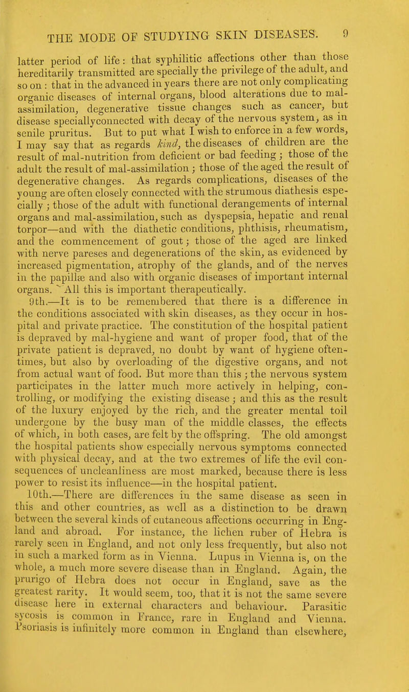 latter period of life: that syphilitic affections other than those hereditarily transmitted are specially the privilege of the adult, and so on : that in the advanced in years there are not only complicating organic diseases of internal organs, blood alterations due to mal- assimilation, degenerative tissue changes such as cancer, but disease speciallyconnected with decay of the nervous system, as in senile pruritus. But to put what I wish to enforce in a few words, I may say that as regards hind, the diseases of children are the result of mal-nutrition from deficient or bad feeding ; those of the adult the result of mal-assimilation ; those of the aged the result of degenerative changes. As regards complications, diseases of the young are often closely connected with the strumous diathesis espe- cially ; those of the adult with functional derangements of internal organs and mal-assimilation, such as dyspepsia, hepatic and renal torpor—and with the diathetic conditions, phthisis, rheumatism, and the commencement of gout; those of the aged are linked with nerve pareses and degenerations of the skin, as evidenced by increased pigmentation, atrophy of the glands, and of the nerves in the papillae and also with organic diseases of important internal organs. % All this is important therapeutically. 9th.—It is to be remembered that there is a difference in the conditions associated with skin diseases, as they occur in hos- pital and private practice. The constitution of the hospital patient is depraved by mal-hygiene and want of proper food, that of the private patient is depraved, no doubt by want of hygiene often- times, but also by overloading of the digestive organs, and not from actual want of food. But more than this ; the nervous system participates in the latter much more actively in helping, con- trolling, or modifying the existing disease; and this as the result of the luxury enjoyed by the rich, and the greater mental toil undergone by the busy man of the middle classes, the effects of which, in both cases, are felt by the offspring. The old amongst the hospital patients show especially nervous symptoms connected with physical decay, and at the two extremes of life the evil con- sequences of uncleanliness are most marked, because there is less power to resist its influence—in the hospital patient. 10th.—There are differences in the same disease as seen in this and other countries, as well as a distinction to be drawn between the several kinds of cutaneous affections occurring in Eng- land and abroad. For instance, the lichen ruber of Hebra is rarely seen in England, and not only less frequently, but also not in such a marked form as in Vienna. Lupus in Vienna is, on the whole, a much more severe disease than in England. Again, the prurigo of Hebra does not occur in Englaud, save as the greatest rarity. It would seem, too, that it is not the same severe disease here in external characters and behaviour. Parasitic sycosis is common in France, rare in England and Vienna. Psoriasis is infinitely more common in England than elsewhere,