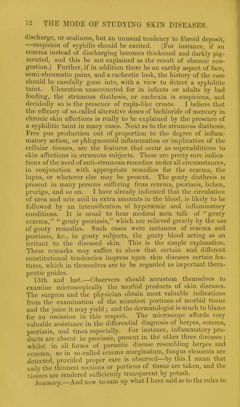 discharge, or scaliness, but an unusual tendency to fibroid deposit, —suspicion of syphilis should be excited. (For instance, if an eczema instead of discharging becomes thickened and darkly pig- mented, and this be not explained as the result of chronic con- gestion.) Further, if in addition there be an earthy aspect of face, semi-rheumatic pains, and a cachectic look, the history of the case should be carefully gone into, with a view to detect a syphilitic taint. Ulceration unaccounted for in infants or adults by bad feeding, the strumous diathesis, or cachexia is suspicious, and decidedly so is the presence of rupia-like crusts. I believe that the efficacy of so-called alterative doses of bichloride of mercury in chronic skin affections is really to be explained by the presence of a syphilitic taint in many cases. Next as to the strumous diathesis. Free pus production out of proportion to the degree of inflam- matory action, or phlegmonoid inflammation or implication of the cellular tissues, are the features that occur as superadditions to skin affections in strumous subjects. These are pretty sure indica- tions of the need of anti-strumous remedies under all circumstances, in conjunction with appropriate remedies for the eczema, the lupus, or whatever else may be present. The gouty diathesis is present in many persons suffering from eczema, psoriasis, lichen, prurigo, and so on. I have already indicated that the circulation of urea and uric acid in extra amounts in the blood, is likely to be followed by an intensification of hyperaemic and inflammatory conditions. It is usual to hear medical men talk of gouty eczema,  gouty psoriasis, which are relieved greatly by the use of gouty remedies. Such cases were instances of eczema and psoriasis, &c., in gouty subjects, the gouty blood acting as an irritant to the diseased skin. This is the simple explanation. These remarks may suffice to show that certain and different constitutional tendencies impress upon skin diseases certain fea- tures, which in themselves are to be regarded as important thera- peutic guides. 13th and last.—Observers should accustom themselves to examine microscopically the morbid products of skin diseases. The surgeon and the physician obtain most valuable indications from the examination of the minutest portions of morbid tissue and the juice it may yield; and the dermatologist is much to blame for an omission in this respect. The microscope affords very valuable assistance in the differential diagnosis of herpes, eczema, psoriasis, and tinea especially. For instance, inflammatory pro- ducts are absent in psoriasis, present in the other three diseases; whilst in all forms of parasitic disease resembling herpes and eczema, as in so-called eczema marginatum, fungus elements are detected, provided proper care is observed—by this I mean that only the thinnest sections or portions of tissue are taken, and the tissues arc rendered sufficiently transparent by potash. Summary.— And now to sum up what I have said as to the rules to