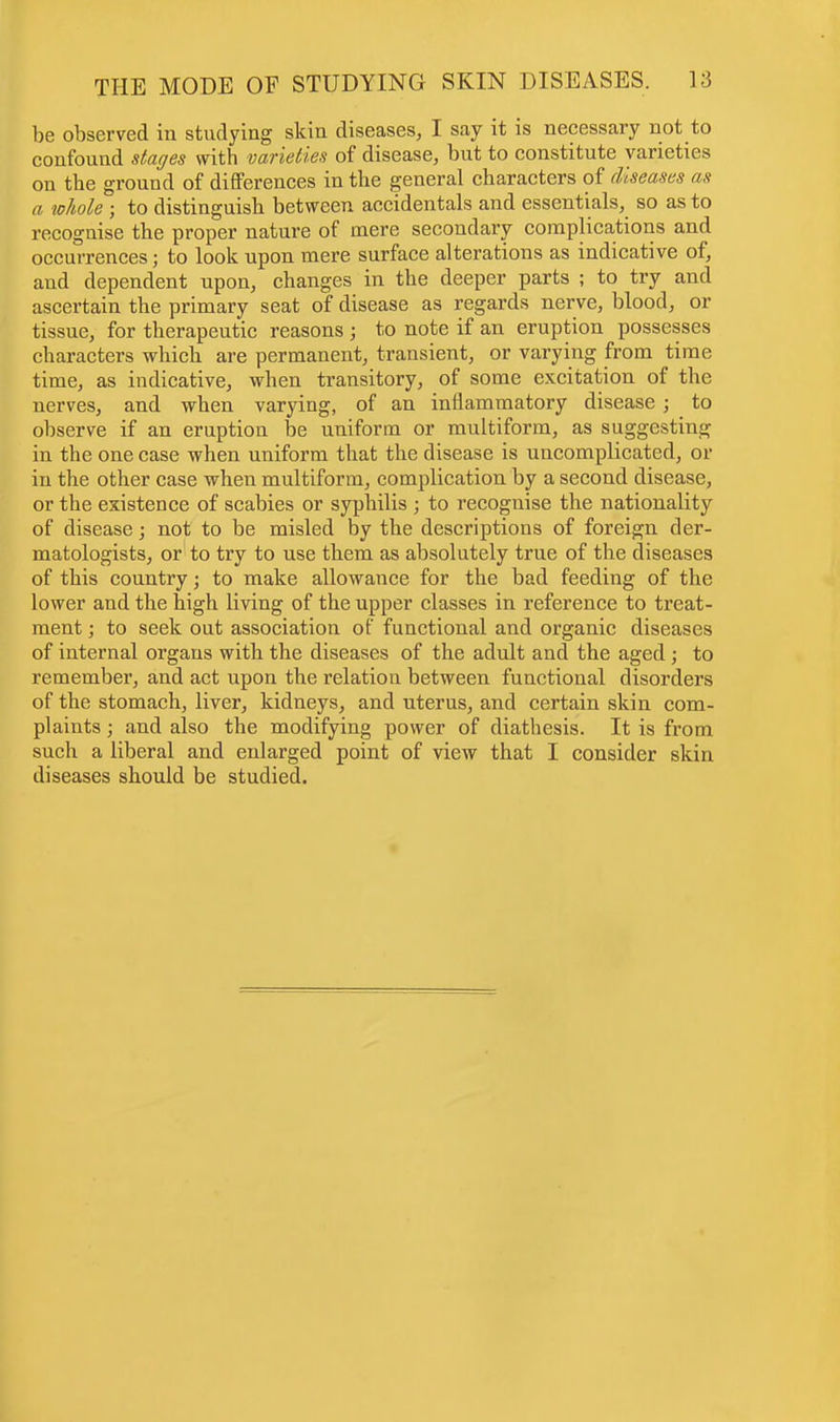 be observed in studying skin diseases, I say it is necessary not to confound stages with varieties of disease, but to constitute varieties on the ground of differences in the general characters of diseases as a whole ; to distinguish between accidentals and essentials, so as to recognise the proper nature of mere secondary complications and occurrences; to look upon mere surface alterations as indicative of, and dependent upon, changes in the deeper parts ; to try and ascertain the primary seat of disease as regards nerve, blood, or tissue, for therapeutic reasons ; to note if an eruption possesses characters which are permanent, transient, or varying from time time, as indicative, when transitory, of some excitation of the nerves, and when varying, of an inflammatory disease ; to observe if an eruption be uniform or multiform, as suggesting in the one case when uniform that the disease is uncomplicated, or in the other case when multiform, complication by a second disease, or the existence of scabies or syphilis ; to recognise the nationality of disease; not to be misled by the descriptions of foreign der- matologists, or to try to use them as absolutely true of the diseases of this country; to make allowance for the bad feeding of the lower and the high living of the upper classes in reference to treat- ment ; to seek out association of functional and organic diseases of internal organs with the diseases of the adult and the aged ; to remember, and act upon the relation between functional disorders of the stomach, liver, kidneys, and uterus, and certain skin com- plaints ; and also the modifying power of diathesis. It is from such a liberal and enlarged point of view that I consider skin diseases should be studied.