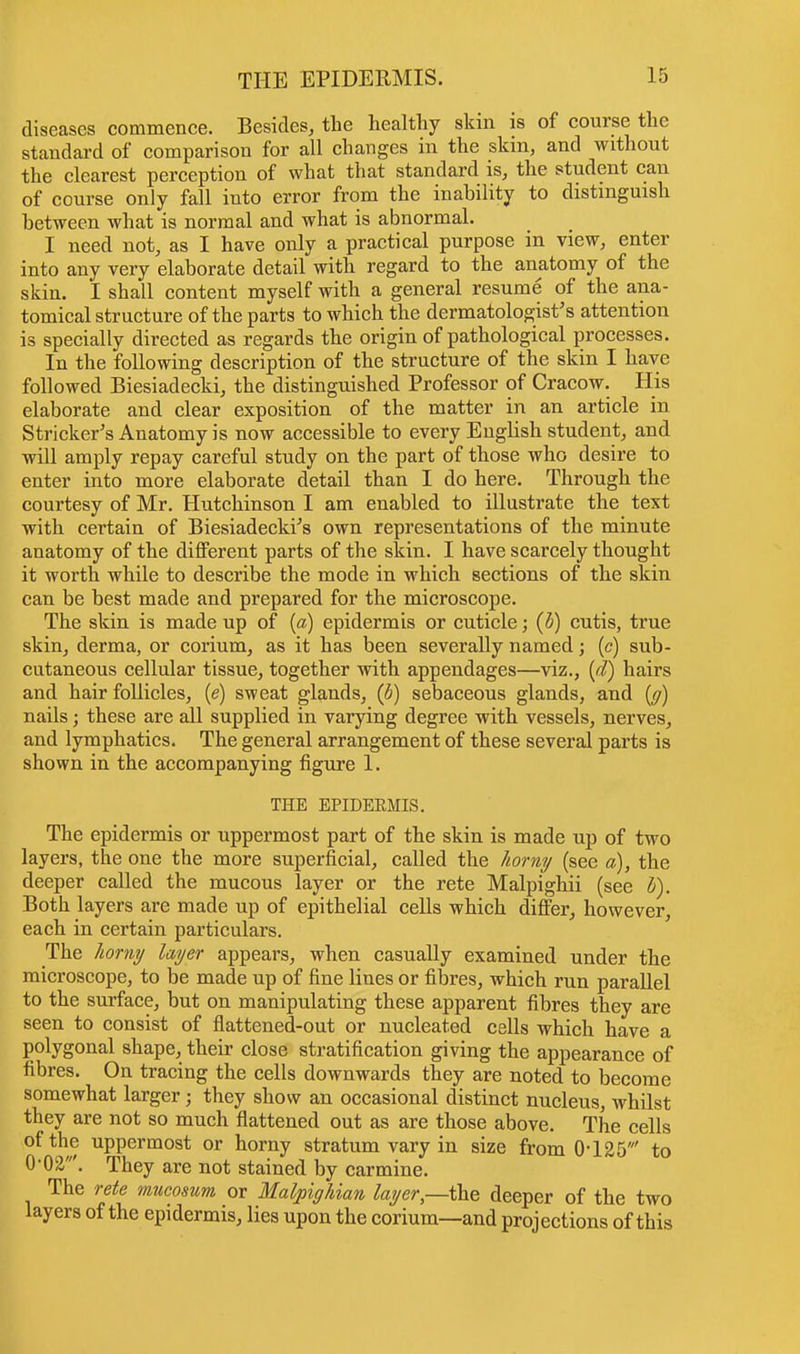 diseases commence. Besides, the healthy skin is of course the standard of comparison for all changes in the skin, and without the clearest perception of what that standard is, the student can of course only fall into error from the inability to distinguish between what is normal and what is abnormal. I need not, as I have only a practical purpose in view, enter into any very elaborate detail with regard to the anatomy of the skin. I shall content myself with a general resume of the ana- tomical structure of the parts to which the dermatologist's attention is specially directed as regards the origin of pathological processes. In the following description of the structure of the skin I have followed Biesiadecki, the distinguished Professor of Cracow. His elaborate and clear exposition of the matter in an article in Strieker's Anatomy is now accessible to every Engbsh student, and will amply repay careful study on the part of those who desire to enter into more elaborate detail than I do here. Through the courtesy of Mr. Hutchinson I am enabled to illustrate the text with certain of Biesiadecki's own representations of the minute anatomy of the different parts of the skin. I have scarcely thought it worth while to describe the mode in which sections of the skin can be best made and prepared for the microscope. The skin is made up of (a) epidermis or cuticle; (b) cutis, true skin, derma, or corium, as it has been severally named; (c) sub- cutaneous cellular tissue, together with appendages—viz., (d) hairs and hair follicles, (e) sweat glands, (b) sebaceous glands, and (g) nails; these are all supplied in varying degree with vessels, nerves, and lymphatics. The general arrangement of these several parts is shown in the accompanying figure 1. THE EPIDEEMIS. The epidermis or uppermost part of the skin is made up of two layers, the one the more superficial, called the horny (see a), the deeper called the mucous layer or the rete Malpighii (see I). Both layers are made up of epithelial cells which differ, however, each in certain particulars. The horny layer appears, when casually examined under the microscope, to be made up of fine lines or fibres, which run parallel to the surface, but on manipulating these apparent fibres they are seen to consist of flattened-out or nucleated cells which have a polygonal shape, their close stratification giving the appearance of fibres. On tracing the cells downwards they are noted to become somewhat larger; they show an occasional distinct nucleus, whilst they are not so much flattened out as are those above. The cells of the uppermost or horny stratum vary in size from 0-125' to O-OS,'. They are not stained by carmine. The rete mucosum or Malpighian layer,—the deeper of the two layers of the epidermis, lies upon the corium—and projections of this