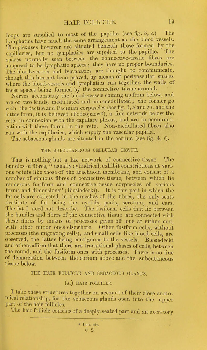loops are supplied to most of the papillae (see fig. 3, c.) The lymphatics have much the same arrangement as the blood-vessels. The plexuses however are situated beneath those formed by the capillaries, but no lymphatics are supplied to the papillae. The spaces normally seen between the connective-tissue fibres are supposed to be lymphatic spaces • they have no proper boundaries. The blood-vessels and lymphatics are thought to communicate, though this has not been proved, by means of perivascular spaces where the blood-vessels and lymphatics run together, the walls of these spaces being formed by the connective tissue around. Nerves accompany the blood-vessels coming up from below, and are of two kinds, medullated and non-medullated; the former go with the tactile and Pacinian corpuscles (see fig. 3, d and/), and the latter form, it is believed (Podcopaew*), a fine network below the rete, in connexion with the capillary plexus, and are in communi- cation with those found in the rete. Non-medullated fibres also run with the capillaries, which supply the vascular papillae. The sebaceous glands are situated in the corium (see fig. 4, t). THE SUBCUTANEOUS CELLULAE TISSUE. This is nothing but a lax network of connective tissue. The bundles of fibres,  usually cylindrical, exhibit constrictions at vari- ous points like those of the arachnoid membrane, and consist of ,a number of sinuous fibres of connective tissue, between which lie numerous fusiform and connective-tissue corpuscles of various forms and dimensions (Biesiadecki). It is this part in which the fat cells are collected in the meshes of the fibres, the only seats destitute of fat being the eyelids, penis, scrotum, and ears. The fat I need not describe. The fusiform cells that lie between the bundles and fibres of the connective tissue are connected with these fibres by means of processes given off one at either end, with other minor ones elsewhere. Other fusiform cells, without processes (the migrating cells), and small cells like blood-cells, are observed, the latter being contiguous to the vessels. Biesiadecki and others affirm that there are transitional phases of cells, between the round, and the fusiform ones with processes. There is no line of demarcation between the corium above and the subcutaneous tissue below. THE HAIR FOLLICLE AND SEBACEOUS GLANDS. (a.) hair follicle. I take these structures together on account of their close anato- mical relationship, for the sebaceous glands open into the upper part of the hair follicles. The hair follicle consists of a deeply-seated part and an excretory * Loc. cit.