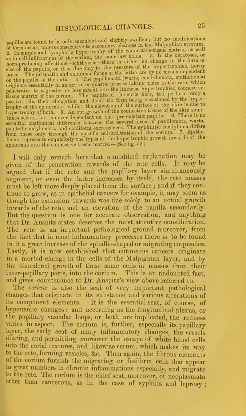 papilla are found to be only succulent and slightly swollen; but no modifications K m occur, unless consecutive to secondary changes in the Malpighian^stratum 2. In simple and lymphatic hypertrophy of the connective-tissue matrix aswell as in ceU-innltrations of the corium, the same law holds. 3 In the keratoses, or horn-producing affections-ichthyosis-there is either no change in the form or size of the papilla, or it is due only to the pressure of the hypertrophied horny layer. The prismatic and columnar forms of the latter are by no means dependent on the papilla of the cutis. 4. The papillomata (warts, condylomata, epithelioma) originate essentially in an active neoplastic process taking place in the rete, which penetrates to a greater or less extent into the likewise hypertrophied connectn e- tissue matrix of the corium. The papilla of the cutis here, too, perform only a passive role, their elongation and dendritic form being occasioned by the hyper- trophy of the epidermis; whilst the elevation of the surface of the skin is due to hypertrophy of both. 5. An out-growth of the connective tissue of the skin some- times occurs, but is never dependent on the pre-existent papilla. 6. ± here is no essential anatomical difference between the several forms of papillomata, warts, pointed condylomata, and cauliform excrescences. The syphilitic condyloma diflers from these only through the specific cell-infiltration of the corium. 7. Epithe- lioma represents exquisitely tbe types of the hypertrophic growth inwards of the epidermis into the connective-tissue matrix.—(See fig. 52.) I will only remark here that a modified explanation may be given of the penetration inwards of the rete cells. It may be argued that if the rete and the papillary layer simultaneously augment, or even the latter increases by itself, the rete masses must be left more deeply placed from the surface; and if they con- tinue to grow, as in epithelial cancers for example, it may seem as though the extension inwards was due solely to an actual growth inwards of the rete, and an elevation of the papilla secondarily. But the question is one for accurate observation, and anything that Dr. Auspitz states deserves the most attentive consideration. The rete is an important pathological ground moreover, from the fact that in most inflammatory processes there is to be found in it a great increase of the spindle-shaped or migrating corpuscles. Lastly, it is now established that cutaneous cancers originate in a morbid change in the cells of the Malpighian layer, and by the disordered growth of these same cells in masses from their inter-papillary parts, into the corium. This is an undoubted fact, and gives countenance to Dr. Auspitz's view above referred to. The corium is also the seat of very important pathological changes that originate in its substance and various alterations of its compouent elements. It is the essential seat, of course, of hypersemic changes : and according as the longitudinal plexus, or the papillary vascular loops, or both are implicated, the redness varies in aspect. The corium is, further, especially its papillary layer, the early seat of many inflammatory changes, the vessels dilating, and permitting moreover the escape of white blood cells into the corial textures, and likewise serum, which makes its wav to the rete, forming vesicles, &c. Then again, the fibrous elements of the corium furnish the migrating or fusiform cells that appear in great numbers in chronic inflammations especially, and migrate to the rete. The corium is the chief seat, moreover, of neoplasmata other than cancerous, as in the case of syphilis and leprosy ;