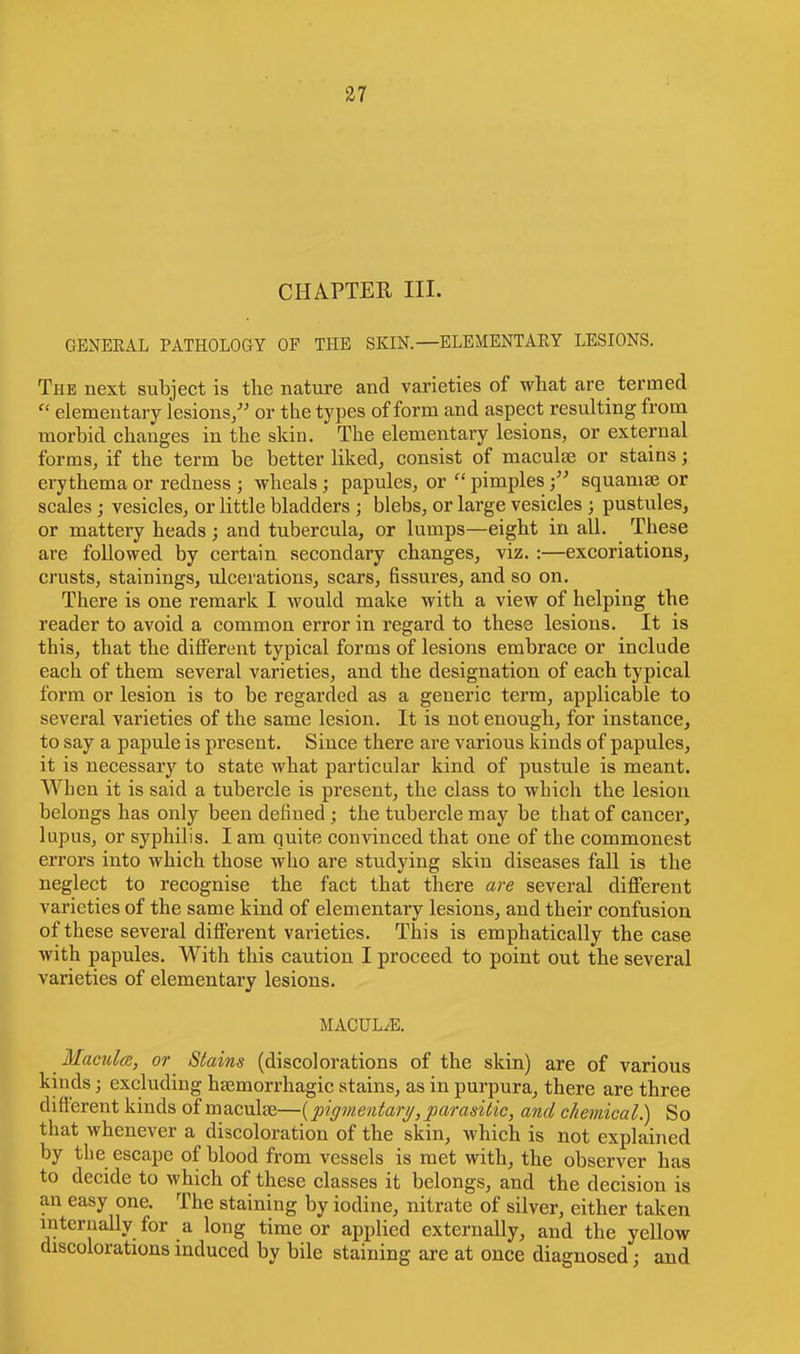 CHAPTER III. GENEEAL PATHOLOGY OF THE SKIN. —ELEMENTAEY LESIONS. The next subject is the nature and varieties of what are termed  elementary lesions/' or the types of form and aspect resulting from morbid changes in the skin. The elementary lesions, or external forms, if the term be better liked, consist of maculae or stains; erythema or redness ; wheals ; papules, or  pimplessquamae or scales ; vesicles, or little bladders j blebs, or large vesicles j pustules, or mattery heads; and tubercula, or lumps—eight in all. These are followed by certain secondary changes, viz. :—excoriations, crusts, stainings, ulcerations, scars, fissures, and so on. There is one remark I would make with a view of helping the reader to avoid a common error in regard to these lesions. It is this, that the different typical forms of lesions embrace or include each of them several varieties, and the designation of each typical form or lesion is to be regarded as a generic term, applicable to several varieties of the same lesion. It is not enough, for instance, to say a papule is present. Since there are various kinds of papules, it is necessary to state what particular kind of pustule is meant. When it is said a tubercle is present, the class to which the lesion belongs has only been defined ; the tubercle may be that of cancer, lupus, or syphilis. I am quite convinced that one of the commonest errors into which those who are studying skin diseases fall is the neglect to recognise the fact that there are several different varieties of the same kind of elementary lesions, and their confusion of these several different varieties. This is emphatically the case with papules. With this caution I proceed to point out the several varieties of elementary lesions. MACULAE. Macula, or Stains (discolorations of the skin) are of various kinds j excluding hemorrhagic stains, as in purpura, there are three different kinds of maculae—{pigmentary, parasitic, and chemical) So that whenever a discoloration of the skin, which is not explained by the escape of blood from vessels is met with, the observer has to decide to which of these classes it belongs, and the decision is an easy one. The staining by iodine, nitrate of silver, either taken internally for a long time or applied externally, and the yellow discolorations induced by bile staining are at once diagnosed; and