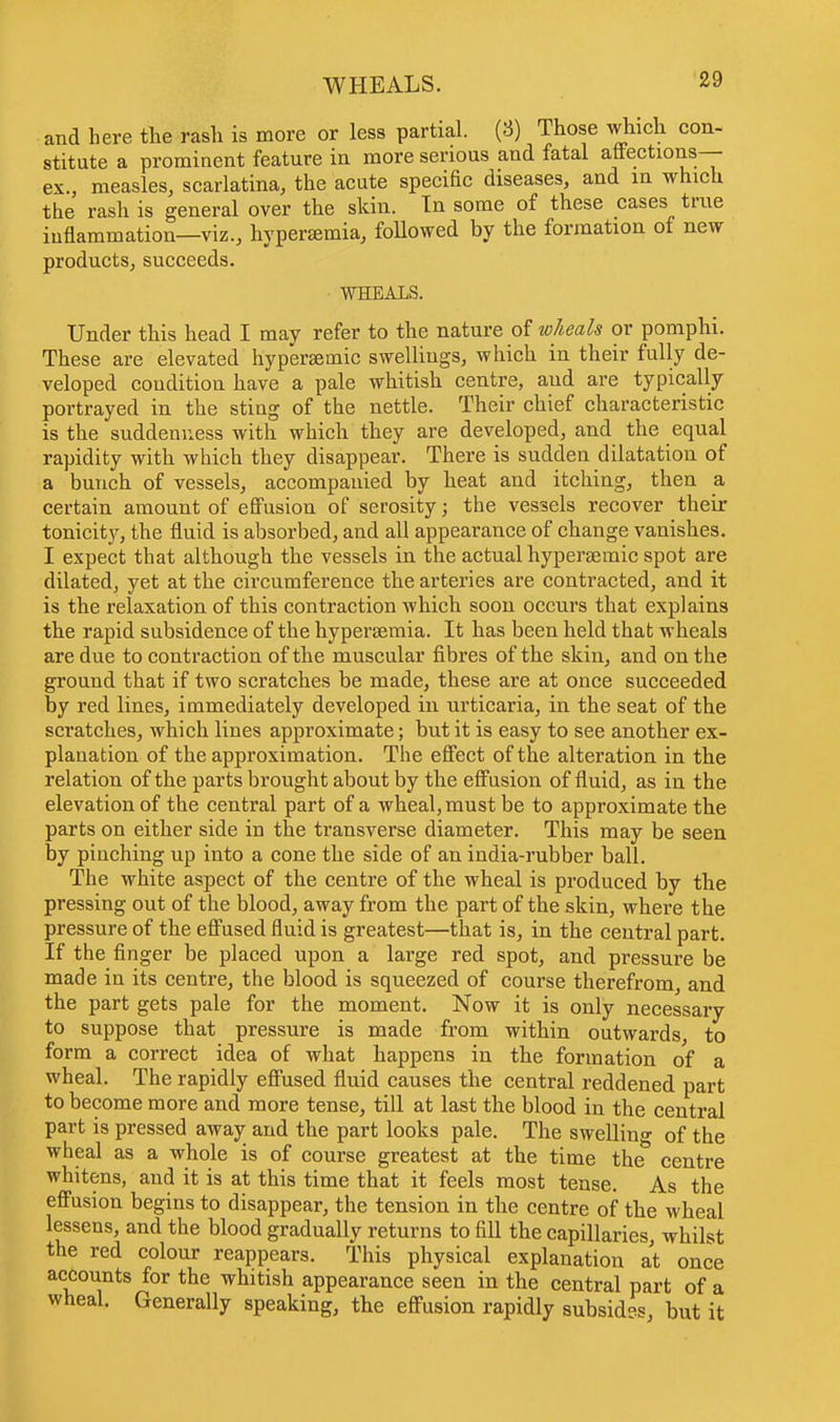WHEALS. and here the rash is more or less partial. (3) Those which con- stitute a prominent feature in more serious and fatal affections- ex., measles, scarlatina, the acute specific diseases, and in which the rash is general over the skin. Tn some of these cases true inflammation—viz., hyperaemia, followed by the formation of new products, succeeds. WHEALS. Under this head I may refer to the nature of wheals or pomphi. These are elevated hypersemic swellings, which in their fully de- veloped condition have a pale whitish centre, aud are typically portrayed in the sting of the nettle. Their chief characteristic is the suddenness with which they are developed, and the equal rapidity with which they disappear. There is sudden dilatation of a bunch of vessels, accompanied by heat and itching, then a certain amount of effusion of serosity; the vessels recover their tonicity, the fluid is absorbed, and all appearance of change vanishes. I expect that although the vessels in the actual hypersemic spot are dilated, yet at the circumference the arteries are contracted, and it is the relaxation of this contraction which soon occurs that explains the rapid subsidence of the hypersemia. It has been held that wheals are due to contraction of the muscular fibres of the skin, and on the ground that if two scratches be made, these are at once succeeded by red lines, immediately developed in urticaria, in the seat of the scratches, which lines approximate; but it is easy to see another ex- planation of the approximation. The effect of the alteration in the relation of the parts brought about by the effusion of fluid, as in the elevation of the central part of a wheal, must be to approximate the parts on either side in the transverse diameter. This may be seen by pinching up into a cone the side of an india-rubber ball. The white aspect of the centre of the wheal is produced by the pressing out of the blood, away from the part of the skin, where the pressure of the effused fluid is greatest—that is, in the central part. If the finger be placed upon a large red spot, and pressure be made in its centre, the blood is squeezed of course therefrom, and the part gets pale for the moment. Now it is only necessary to suppose that pressure is made from within outwards to form a correct idea of what happens in the formation of a wheal. The rapidly effused fluid causes the central reddened part to become more and more tense, till at last the blood in the central part is pressed away and the part looks pale. The swelling of the wheal as a whole is of course greatest at the time the centre whitens, and it is at this time that it feels most tense. As the effusion begins to disappear, the tension in the centre of the wheal lessens, and the blood gradually returns to fill the capillaries whilst the red colour reappears. This physical explanation at once accounts for the whitish appearance seen in the central part of a wheal. Generally speaking, the effusion rapidly subside but it