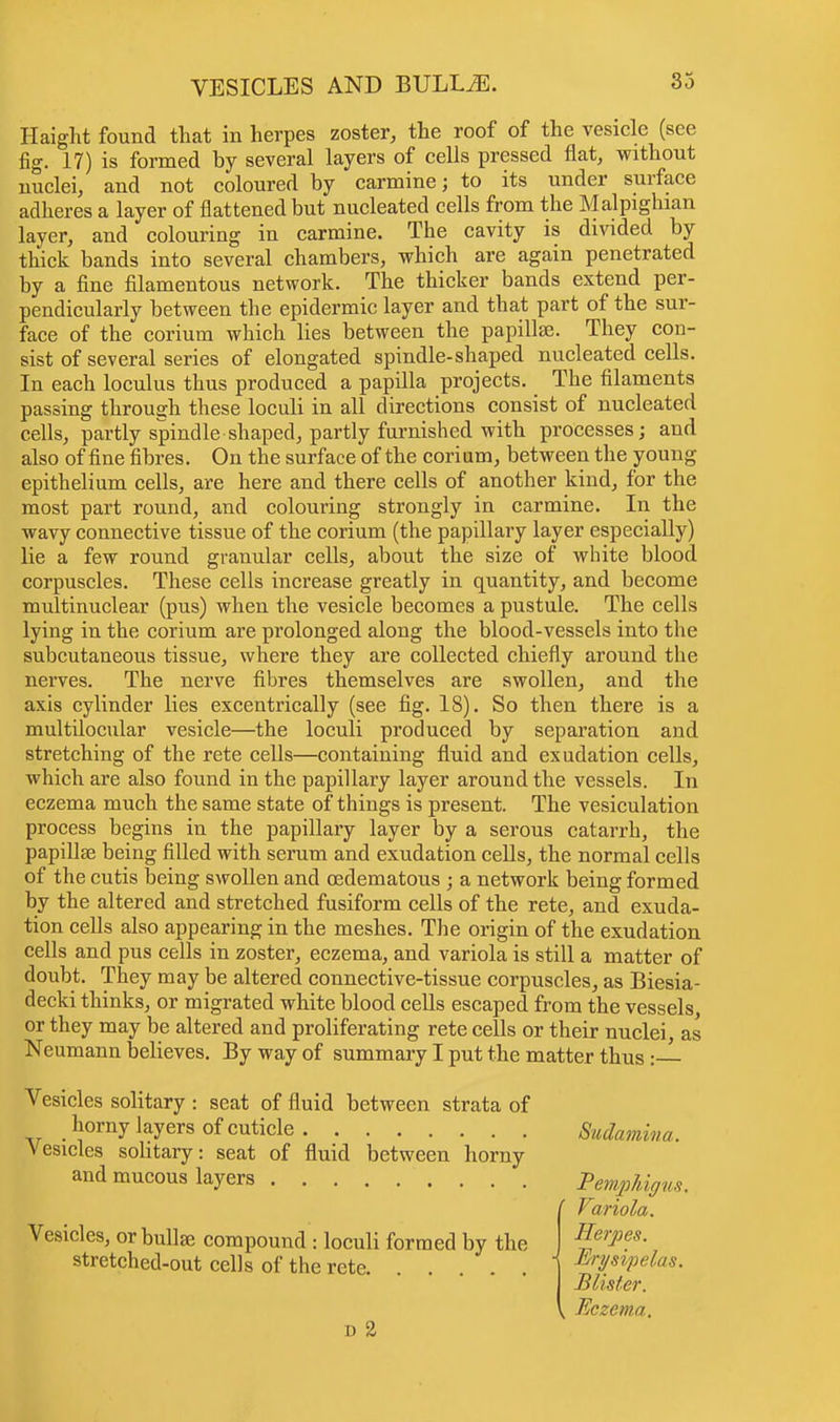 Haight found that in herpes zoster, the roof of the vesicle (see fig. 17) is formed hy several layers of cells pressed flat, without nuclei, and not coloured by carmine; to its under surface adheres a layer of flattened but nucleated cells from the Malpighian layer, and colouring in carmine. The cavity is divided by thick bands into several chambers, which are again penetrated by a fine filamentous network. The thicker bands extend per- pendicularly between the epidermic layer and that part of the sur- face of the corium which lies between the papilla?. They con- sist of several series of elongated spindle-shaped nucleated cells. In each loculus thus produced a papilla projects. The filaments passing through these loculi in all directions consist of nucleated cells, partly spindle shaped, partly furnished with processes; and also of fine fibres. On the surface of the corium, between the young epithelium cells, are here and there cells of another kind, for the most part round, and colouring strongly in carmine. In the wavy connective tissue of the corium (the papillary layer especially) lie a few round granular cells, about the size of white blood corpuscles. These cells increase greatly in quantity, and become multinuclear (pus) when the vesicle becomes a pustule. The cells lying in the corium are prolonged along the blood-vessels into the subcutaneous tissue, where they are collected chiefly around the nerves. The nerve fibres themselves are swollen, and the axis cylinder lies excentrically (see fig. 18). So then there is a multilocular vesicle—the loculi produced by separation and stretching of the rete cells—containing fluid and exudation cells, which are also found in the papillary layer around the vessels. In eczema much the same state of things is present. The vesiculation process begins in the papillary layer by a serous catarrh, the papillae being filled with serum and exudation cells, the normal cells of the cutis being swollen and oedematous ; a network being formed by the altered and stretched fusiform cells of the rete, and exuda- tion cells also appearing in the meshes. The origin of the exudation cells and pus cells in zoster, eczema, and variola is still a matter of doubt. They may be altered connective-tissue corpuscles, as Biesia- decki thinks, or migrated white blood cells escaped from the vessels, or they may be altered and proliferating rete cells or their nuclei, as Neumann believes. By way of summary I put the matter thus :— Vesicles solitary : seat of fluid between strata of horny layers of cuticle Sudamina. Vesicles solitary: seat of fluid between horny and mucous layers Pemphigus. ' Variola. Vesicles, or bullae compound : loculi formed by the stretched-out cells of the rete d 2 Herpes. Erysipelas. Blister. k Eczema.