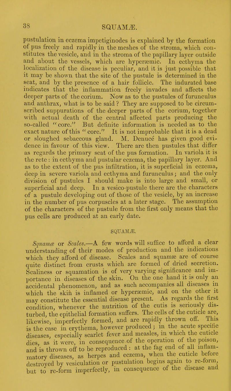 pustulation in eczema impetiginodes is explained by tlie formation of pus freely and rapidly in the meshes of the stroma, which con- stitutes the vesicle, and in the stroma of the papillary layer outside and about the vessels, which are hyperajmic. In ecthyma the localization of the disease is peculiar, and it is just possible that it may be shown that the site of the pustule is determined in the seat, and by the presence of a hair follicle. The indurated base indicates that the inflammation freely invades and affects the deeper parts of the corium. Now as to the pustules of furunculus and anthrax, what is to be said ? They are supposed to be circum- scribed suppurations of the deeper parts of the corium, together with actual death of the central affected parts producing the so-called core. But definite information is needed as to the exact nature of this core. It is not improbable that it is a dead or sloughed sebaceous gland. M. Denuce has given good evi- dence in favour of this view. There are then pustules that differ as regards the primary seat of the pus formation. In variola it is the rete : in ecthyma and pustular eczema, the papillary layer. And as to the extent of the pus infiltration, it is superficial in eczema, deep in severe variola and ecthyma and furunculus; and the only division of pustules I should make is into large and small, or superficial and deep. In a vesico-pustule there are the characters of a pustule developing out of those of the vesicle, by an increase in the number of pus corpuscles at a later stage. The assumption of the characters of the pustule from the first only means that the pus cells are produced at an early date. SQUAMiE. Squama or Scales.—A few words will suffice to afford a clear understanding of their modes of production and the indications which they afford of disease. Scales and squamae are of course quite distinct from crusts which are formed of dried secretion. Scaliness or squamation is of very varying significance and im- portance in diseases of the skin. On the one hand it is only an accidental phenomenon, and as such accompanies all diseases m which the skin is inflamed or hypersemic, and on the other it may constitute the essential disease present. As regards the first condition, whenever the nutrition of the cutis is seriously dis- turbed, the epithelial formation suffers. The cells of the cuticle are, likewise, imperfectly formed, and are rapidly thrown off. This is the case in erythema, however produced; in the acute specific diseases, especially scarlet fever and measles, m which the cuticle dies, as it were, in consequence of the operation of the poison, and is thrown off to be reproduced : at the fag end of al inflam- matory diseases, as herpes and eczema, when the cuticle before destroyed by vesiculatiou or pustulation begins again to re-form but to re-form imperfectly, in consequence of the disease and