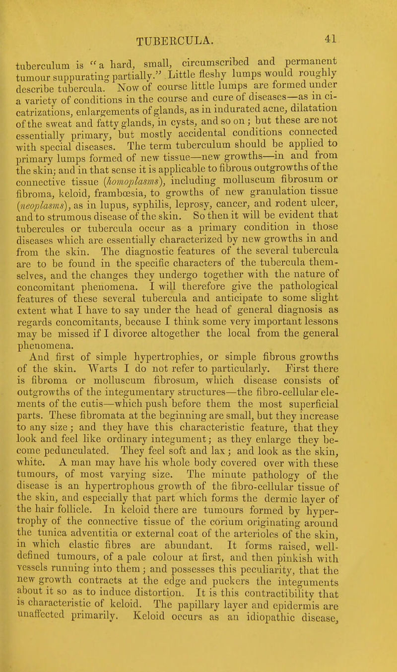 tuberculum is a hard, small, circumscribed and permanent tumour suppurating partially. Little fleshy lumps would roughly describe tubercula. Now of course little lumps are formed under a variety of conditions in the course and cure of diseases—as m ci- catrizations, enlargements of glands, as in indurated acne, dilatation of the sweat and fatty glands, in cysts, and so on; but these are not essentially primary, but mostly accidental conditions connected with special diseases. The term tuberculum should be applied to primary lumps formed of new tissue—new growths—m and from the skin; and in that sense it is applicable to fibrous outgrowths of the connective tissue {homoplasms), including molluscum fibrosum or fibroma, keloid, framboesia, to growths of new granulation tissue {neoplasms), as in lupus, syphilis, leprosy, cancer, and rodent ulcer, and to strumous disease of the skin. So then it will be evident that tubercules or tubercula occur as a primary condition in those diseases which are essentially characterized by new growths in and from the skin. The diagnostic features of the several tubercula are to be found in the specific characters of the tubercula them- selves, and the changes they undergo together with the nature of concomitant phenomena. I will therefore give the pathological features of these several tubercula and anticipate to some slight extent what I have to say under the head of general diagnosis as regards concomitants, because I think some very important lessons may be missed if I divorce altogether the local from the general phenomena. And first of simple hypertrophies, or simple fibrous growths of the skin. Warts I do not refer to particularly. First there is fibroma or molluscum fibrosum, which disease consists of outgrowths of the integumentary structures—the fibro-cellular ele- ments of the cutis—which push before them the most superficial parts. These fibromata at the beginning are small, but they increase to any size; and they have this characteristic feature, that they look and feel like ordinary integument; as they enlarge they be- come pedunculated. They feel soft and lax ; and look as the skin, white. A man may have his whole body covered over with these tumours, of most varying size. The minute pathology of the disease is an hypertrophous growth of the fibro-cellular tissue of the skin, and especially that part which forms the dermic layer of the hair follicle. In keloid there are tumours formed by hyper- trophy of the connective tissue of the corium originating around the tunica adventitia or external coat of the arterioles of the skin, in which elastic fibres are abundant. It forms raised, well- defined tumours, of a pale colour at first, and then pinkish with vessels running into them; and possesses this peculiarity, that the new growth contracts at the edge and puckers the integuments about it so as to induce distortion. It is this contractibility that is characteristic of keloid. The papillary layer and epidermis are unaffected primarily. Keloid occurs as an idiopathic disease,